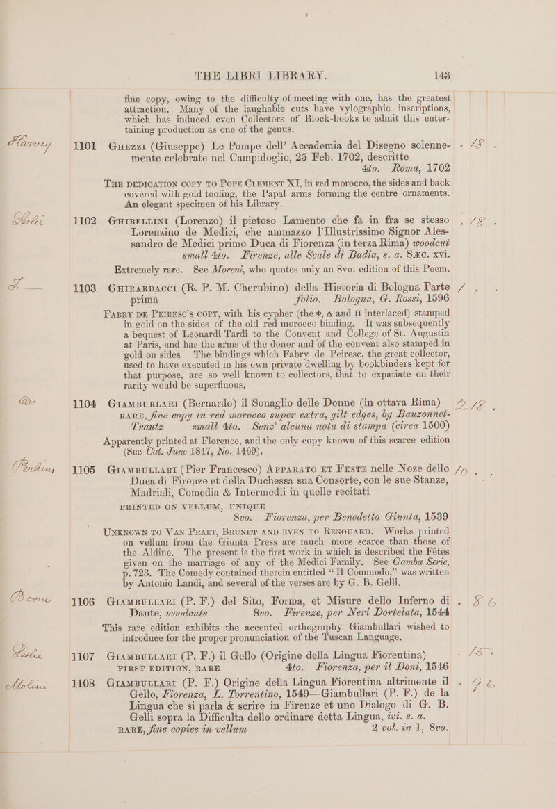 fine copy, owing to the difficulty of meeting with one, has the greatest attraction. Many of the laughable cuts have xylographic inscriptions, which has induced even Collectors of Block-books to admit this enter- taining production as one of the genus. Plaruey 1101 Gnnzzi (Giuseppe) Le Pompe dell’ Accademia del Disegno solenne- - 1S mente celebrate nel Campidoglio, 25 Feb. 1702, descritte Ato. Roma, 1702 THE DEDICATION COPY TO Pore CLEMENT XI, in red morocco, the sides and back covered with gold tooling, the Papal arms forming the centre ornaments. An elegant specimen of his Library. A 1102 Gurpeniint (Lorenzo) il pietoso Lamento che fa in fra se stesso . /S , Lorenzino de Medici, che ammazzo l’{llustrissimo Signor Ales- sandro de Medici primo Duca di Fiorenza (in terza Rima) woodcut small 4to. Firenze, alle Scale di Badia, s. a. SEO. Xvi. Extremely rare. See Moreni, who quotes only an 8vo. edition of this Poem. = 1103. Gurrarpacct (R. P. M. Cherubino) della Historia di Bologna Parte / prima folio. Bologna, G. Rossi, 1596 FABRY DE PEIRESC’s Copy, with his cypher (the #, A and M1 interlaced) stamped in gold on the sides of the old red morocco binding. It was subsequently a bequest of Leonardi Tardi to the Convent and College of St. Augustin at Paris, and has the arms of the donor and of the convent also stamped in gold on sides. The bindings which Fabry de Peiresc, the great collector, used to have executed in his own private dwelling by bookbinders kept for that purpose, are so well known to collectors, that to expatiate on their rarity would be superfluous. Be 1104 Grampurtart (Bernardo) il Sonaglio delle Donne (in ottava Rima) 7 /5 RARE, fine copy in red morocco super extra, gilt edges, by Bauzonnet-— a me Trautz small 4to. Senz? aleuna nota di stampa (circa 1500) Apparently printed at Florence, and the only copy known of this scarce edition (See Cat. June 1847, No. 1469). bhi 1105 GrampBvuiuarti (Pier Francesco) AppArATO BT FrsteE nelle Noze dello /,, | Duea di Firenze et della Duchessa sua Consorte, con le sue Stanze, Madriali, Comedia &amp; Intermedii in quelle recitati PRINTED ON VELLUM, UNIQUE 8vo. Fiorenza, per Benedetto Giunta, 1539 UNKNOWN TO VAN PRAET, BRUNET AND EVEN TO RENOUARD. Works printed on vellum from the Giunta Press are much more scarce than those of the Aldine. The present is the first work in which is described the Fétes given on the marriage of any of the Medici Family. See Gamba Serie, p. 723. The Comedy contained therein entitled “Il Commodo,” was written by Antonio Landi, and several of the verses are by G. B. Gelli. /? Cots 4106 GtamButuaRt (P. F.) del Sito, Forma, et Misure dello Inferno di, 5 4. Dante, woodcuts 8vo. Firenze, per Neri Dortelata, 1544 This rare edition exhibits the accented orthography Giambullari wished to introduce for the proper pronunciation of the Tuscan Language. eS. i esee 1107 Grampusuart (P. F.) il Gello (Origine della Lingua Fiorentina) Ts FIRST EDITION, RARE Ato. Fiorenza, per tl Doni, 1546 io bse: 1108 GiampuLuart (P. F.) Origine della Lingua Fiorentina altrimente il , d é Gello, Fiorenza, L. Torrentino, 1549—Giambullari (P. F.) de la Lingua che si parla &amp; scrire in Firenze et uno Dialogo di G. B. Gelli sopra la Difficulta dello ordinare detta Lingua, 77. s. a. RARE, fine copies in vellum 2 vol. nm 1, 8vo.