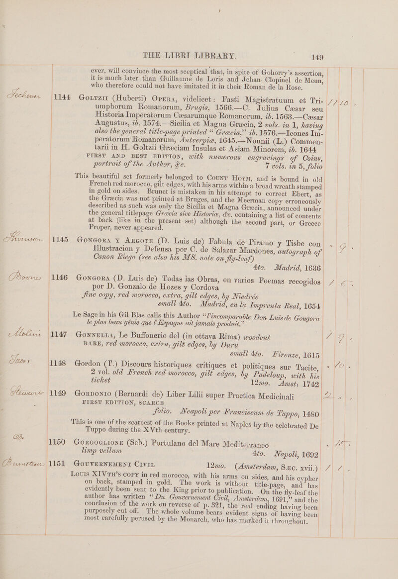 ie? ] a C/ LOOM Ore (@ Dippres Oho | 1l44 G ; | | : i THE LIBRI LIBRARY. 149 ever, will convince the most sceptical that, in spite of Gohorry’s assertion, | | who therefore could not have imitated it in their Roman de la Rose. ouTzit (Huberti) Oprra, videlicet: Fasti Magistratuum et Tri- umphorum Romanorum, Brugis, 1566.—C. Julius Cesar seu Augustus, ib. 1574.—Sicilia et Magna Grecia, 2 vols. in 1, having peratorum Romanorum, Antverpie, 1645.—Nonnii (L.) Commen- tari in H. Goltzii Greeciam Insulas et Asiam Minorem, 7b. 1644 FIRST AND BEST EDITION, with numerous engravings of Coins, portrait of the Author, &amp;c. 7 vols. in 5, folio | t 1145 G 1146 G | Le | : | / French red morocco, gilt edges, with his arms within a broad wreath stamped in gold on sides. Brunet is mistaken in his attempt to correct Ebert, as the Greecia was not printed at Bruges, and the Meerman copy erroneously described as such was only the Sicilia et Magna Greecia, announced under the general titlepage Grecia sive Historie, dc. containing a list of contents at back (like in the present set) although the second part, or Greece Proper, never appeared. ongorA ¥ ArRGorz (D. Luis de) Fabula de Piramo y Tisbe con nm Canon Riego (see also his MS. note on Sty-leaf) 4to. Madrid, 1636 por D. Gonzalo de Hozes y Cordova small 4to. Madrid, en la Imprenta Real, 1654 le plus beau génie que lV Espagne ait jamais produit.” RARE, red morocco, extra, gilt edges, by Duru 2 vol. old French red morocco, gilt edges, by Padeloup, with his ticket 12mo. Amst: 1742 oRDONIO (Bernardi de) Liber Lilii super Practica Medicinal FIRST EDITION, SCARCE folio. Neapoli per Franciscum de Tuppo, 1480 } / j } a” | | } 2 1150 G ) | Tuppo during the X Vth century. ORGOGLIONE (Seb.) Portulano del Mare Mediterranco evidently been sent to the King prior to publication. On the fly-leaf the author has written “Dw Gouvernement Civil, Amsterdam, 1691,” and the most carefully perused by the Monarch, who has marked it throughout. V4) ; |/S];