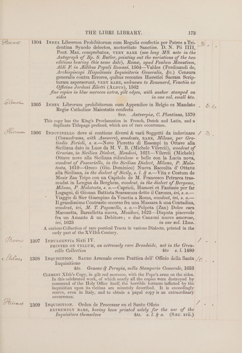 LP? Gus, THE LIBRI LIBRARY. 173 dentina Synodo delectos, auctoritate Sanctiss. D. N. Pii IIIT, Pont. Max. comprobatus, VERY RARE (see long MS. note in the Autograph of Bp. S. Butler, pointing out the variations of the two editions bearing this same date), Rome, apud Paulum Manutium, Aldi F. im Aidibus Populi Romani, 1564—Valdes (Ferdinandi de, Archepiscopt Hispalensis Inquisitoris Generalis, fc.) Censura generalis contra Errores, quibus recentes Heretici Sacram Scrip- turam asperserunt, VERY RARE, wnknown to Renouard, Venetus ex Oficina Jordanit Ziletti (AtDuUS), 1562 sides m one vol. small Ato. Regie Catholice Maiestatis confecta 8vo. &lt;Antverpie, C. Plantinus, 1570 (Conundrums, with Answers), woodcuts, RARE, Milano, per Gra- tiadio Kerio, s.a.—Novo Fioretto di Hssempi in Ottave alla Siciliana dato in Luce da M. V. B. (Michele Vilercii), woodcut of Gracian, im Sicilian Dialect, Mondovi, 1621—Vilercii (Michele) Ottave nove alla Siciliana ridiculose e belle con la Lucia nova, woodcut of Pascariello, in the Sicilian Dialect, Milano, P. Mala- testa, 1619—Greco (Gio. Dominico) Nuova Raccolta d’ Ottave alla Siciliana, in the dialect of Sicily, s. l. § a—Vita e Costum de Mesir Zan Tripo con un Capitolo de M. Francesco Petrarca tras- mudat in Lengua da Berghem, woodcut, in the dialect of Bergamo, Milano, P. Malatesta, s. a.—Capricii, Humori et Fantasie per far Lugagni, di Giouan Battista Scaramuza detto il Carozza, ivi, s. a.— Viaggio di Sier Giacopino da Venetia a Roma, woodcut, wi, s. a.— Il grandissimo Contrasto occorso fra una Massara &amp; una Contadina, woodcut, wt, M. T. Paganello, s. a.—Polpeta (Zan) Dolce cara Marosetta, Barcelletta nuova, Mondovi, 1622—Disputa piacevole fra un Amante &amp; un Debitore; e due Canzoni nuove amorose, wt, 1623 mm one vol. 12mo. ville Collection 4to s. l. 1480 Inquisitione Ato. Genova'gs Perugia, nella Stamperia Camerale, 1653 occurrence. Ingusitors themselves 4to. s.l. fa. (SHO. xvi.) a # we “a . ws ,