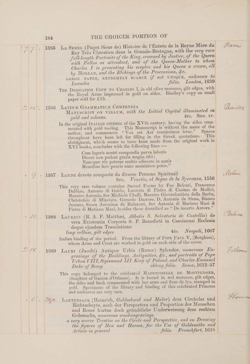 AU &amp; R JO} 2A. 184 THE CHOICER PORTION OF Roy Trés Chrestien dans la Grande-Bretagne, with the very rare full-length Portraits of the King, crowned by Justice, of the Queen with Pallas as attendant, and of the Queen-Mother to whom Charles I is presenting his sceptre and his Queen a crown, alb by Hoar, and the Etchings of the Processions, Se. LARGE PAPER, EXTREMELY SCARCE if not UNIQUE, unknown to Lowndes folio. London, = | t Tur Depication Copy to Cuarues J, in old olive morocco, gilt edges, with the Royal Arms impressed in gold on sides. Bindley’s copy on small paper sold for £13. Manuscript on vELLUM, with the Initial Capital illuminated m gold and colours. Ato. See. xv. In the original ITALIAN BINDING of the X Vth century, having the sides orna-_ mented with gold tooling. This Manuscript is without the name of the. ‘author, and commences “Vox est Aer tenuissimus ictus.” Spaces throughout have been left for filling in the Greek quotations. This’ abridgment, which seems to have been made from the original work in XVI books, concludes with the following lines :— Cum legeris nostri compendia parva laboris Dicere non pudeat gratia magna tibi: Nam que vix poteras multis ediscere in annis Mensibus heee paucis nunc meminisse potes.” Svo. Venetia, al Segno de la Speranza, 1556 This very rare volume contains Sacred Poems by Feo Belcari, Francesco — Dalbizo, Antonio di Guido, Lucretia di Pietro di Cosimo de Medici, — Maestro Antonio, Ser Michiele Chelli, Maestro Giovanbattista della Barba, | Christofalo di Minciato, Gerardo Dastore, D. Antonio da Siena, Bianco — Jeguato, Suora Jeronima de Malatesti, Ser Antonia di Mariano Mazi &amp; | Pietro di Mariano Muzi, besides those described as “ De incerto Autore.” — vera Hxistentia Corporis 8. P. Benedicti in Cassimensi Ecclesia deque ejusdem Translatione | limp vellum, gilt edges Ato. Neapoli, 1607 | Italian binding of the period. From the library of PorpE PAUL V, (Borghese), | whose Arms and Crest are worked in gold on each side of the cover. gravings of the Buildings, Antiquities, Ye., and portraits of Pope Urban VILL, Sigismund LIT King of Poland, and Charles Hmanuet — Duke of Savoy oblong folio. Rome, 1612-37 | This copy belonged to the celebrated MADEMOISELLE DE MONTPENSIER, (daughter of Gaston d’Orleans). It is bound in red morocco, gilt edges, the sides and back ornamented with her arms and fleur-de-lys, stamped in gold. Specimens of the library and binding of this celebrated Princess and authoress are very rare. Lavrensack (Heinrich, Goldsehmid und Maler) desz Circkelsz und Richtscheyts, auch der Perspectiva und Proportion der Menschen und Rosse kurtze doch griindtliche Underweisung desz rechten Gebrauchs, nwmerous wood-engravings. a very scarce Treatise on the Oirele and Perspective, and on Drawing the figures of Men and Horses, for the Use of Goldsmiths and Artists in general folio. Franckfort, 1618 2 . 4