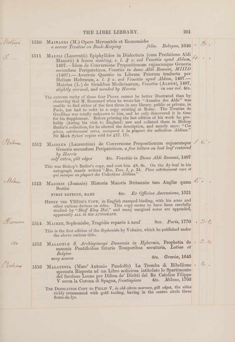 Libs, Qu THE LIBRI LIBRARY. 201 1510 Marnarpt (M.) Opere Mercantile et Economiche | a scarce Treatise on Book- Keeping folio. Bologna, 1646 1511 Marzoxr (Laurentii) Epiphyllides in Dialecticis (cum Preefatione Aldi Manutii) 4: leaves wanting, s. 1. § a. sed Venetiis apud Aldum, 1497.—Idem de Conversione Propositionum cujuscunque Generis secundum Peripateticos, Venetiis in domo Aldi Romani, MIILD (1497).— Averrois Questio in Librum Priorum traducta per Heliam Hebreum, s. 1. J a. sed Venetiis apud Aldwm, 1497.— Maiolus (L.) de Gradibus Medicinarum, Venetis (Atpus), 1497, slightly wormed, and mended by Harris in one vol. Ato. The extreme rarity of these four Pieces cannot be better illustrated than by observing that M. Renouard when he wrote his “Annales des Alde”’ was unable to find either of the first three in any library, public or private, in Paris, but had to refer to a copy existing at Rome. The Treatise de Gradibus was totally unknown to him, and he only discovered it in time for his Supplement. Before printing the last edition of his work he pro- bably (during his visit to England) saw and collated them in Bishop Butler’s collection, for he altered the description, and merely says: “ Ces pieces, eatrémement rares, manquent &amp; la plupart des collections Aldines.”’ Sir Mark Sykes’ copies sold for £17. 17s. 1512 Matoxnvus (Laurentius) de Conversione Propositionum cujuscunque | Generis secundum Peripateticos, a few letters on last leaf restored by Harris calf extra, gilt edges Ato. Venetiis in Domo Aldi Romani, 1497 This was Bishop’s Butler’s copy, and cost him £8. 8s. On the fly-leaf in his autograph stands written “Fen. Tom. I, p. 34. Piece extrémement rare et qui manque au plupart des Collections Aldines.” 1518 Marorts (Joannis) Historia Maioris Britannie tam Anglizs quam Scotiz Heyry THE VIlITn’s Copy, in English stamped binding, with his arms and other curious devices on sides. This copy seems to have been carefully ; i ) apparently ALL IN HIS AUTOGRAPH. ' the above curious title. 1515 Mauacuta S. Archiepiscopt Dunensis in Hybernia, Prophetia ‘de | Belqice | very scarce Ato. Cravie, 1645 ; spezzata Risposta ad un Libro sediziosa intitolato lo Spartimento del fayoloso Leone per Difesa de’ Diritti del Re Catolico Filippo V sovra la Corona di Spagna, frontesprece Ato. Milano, 1703 Tae DEDICATION Copy To Purie V, in old citron morocco, gilt edges, the sides richly ornamented with gold tooling, having in the centre circle three fleurs-de-lys. re tare Fa ne tee es