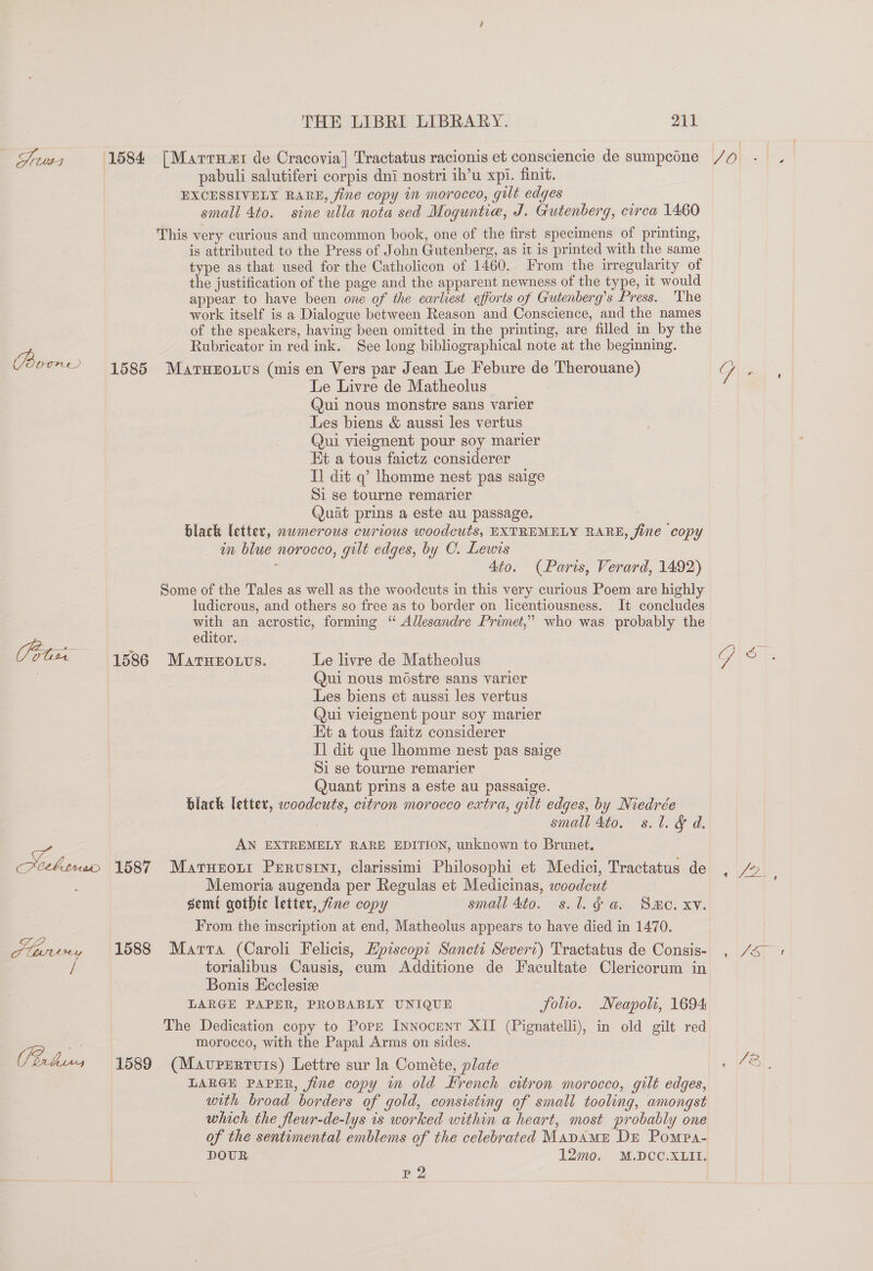 Sruss 1584 [Marrut de Cracovia] Tractatus racionis et consciencie de sumpcone pabuli salutiferi corpis dni nostri ih’u xpi. finit. EXCESSIVELY RARE, fine copy in morocco, gilt edges small 4to. sine ulla nota sed Moguntie, J. Gutenberg, circa 1460 This very curious and uncommon book, one of the first specimens of printing, is attributed to the Press of John Gutenberg, as it is printed with the same type as that used for the Catholicon of 1460. From the irregularity of the justification of the page and the apparent newness of the type, it would appear to have been one of the earliest efforts of Gutenberg’s Press. ‘The work itself is a Dialogue between Reason and Conscience, and the names of the speakers, having been omitted in the printing, are filled in by the Rubricator in red ink. See long bibliographical note at the beginning. Boome 1585 Marnerouvs (mis en Vers par Jean Le Febure de Therouane) Le Livre de Matheolus | Qui nous monstre sans varier Les biens &amp; aussi les vertus Qui vieignent pour soy marier Et a tous faictz considerer Tl dit q’ lhomme nest pas saige Si se tourne remarier Quat prins a este au passage. | black letter, nwmerous curious woodcuts, EXTREMELY RARE, fine copy in blue norocco, gilt edges, by C. Lewis : Ato. (Paris, Verard, 1492) Some of the Tales as well as the woodcuts in this very curious Poem are highly ludicrous, and others so free as to border on licentiousness. It concludes with an acrostic, forming “ Allesandre Primet,” who was probably the a editor. Vota 1586 Marnzouvs. Le livre de Matheolus . Qui nous mostre sans varier Les biens et aussi les vertus Qui vieignent pour soy marier Kt a tous faitz considerer I] dit que lhomme nest pas saige Si se tourne remarier Quant prins a este au passaige. black letter, woodcuts, citron morocco extra, gilt edges, by Niedrée | small 4to. s.l. &amp; d. AN EXTREMELY RARE EDITION, unknown to Brunet. ais 1587 Marurout Perustnt, clarissimi Philosophi et Medici, Tractatus de : Memoria augenda per Regulas et Medicinas, woodcut semi gothic letter, fine copy smail 4to. s.l.g a. Smo. xv. From the inscription at end, Matheolus appears to have died in 1470. Hhniny 1588 Marra (Caroli Felicis, Episcopi Sancti Severi) Tractatus de Consis- torialibus Causis, cum Additione de Facultate Clericorum in Bonis Ecclesize : LARGE PAPER, PROBABLY UNIQUE folio. Neapoli, 1694 The Dedication copy to Pope INNoceNT XII (Pignatelli), in old gilt red &lt; morocco, with the Papal Arms on sides. bus 4 1589 (Mavpzrrvis) Lettre sur la Cométe, plate LARGE PAPER, fine copy m old Hrench citron morocco, gilt edges, with broad borders of gold, consisting of small tooling, amongst which the fleuwr-de-lys is worked within a heart, most probably one of the sentimental emblems of the celebrated MapaAME DE Pompa- DOUR 12mo. M.DCO.XLII. p 2 0 oe SOS On
