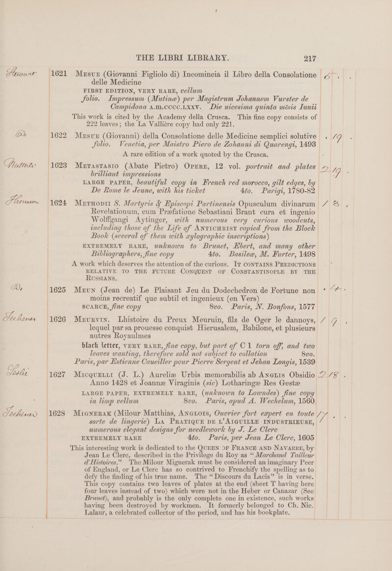 How wre (2d Pritteiti ; aan, Ehud 1623 ; 1624  THE LIBRI LIBRARY. 217 Mesve (Giovanni Figliolo di) Incomincia il Libro della Consolatione delle Medicine FIRST EDITION, VERY RARE, vellum Solio. Impressum (Mutine) per Magistrwm Johannem Vurster de —_- | This work is cited by the Academy della Crusca. This fine copy consists of 222 leaves; the La Valliére copy had only 221. Mesve (Giovanni) della Consolatione delle Medicine semplici solutive A rare edition of a work quoted by the Crusca. Mertastasto (Abate Pietro) Oprmrn, 12 vol. portrait and plates brilliant tmpressions LARGE PAPER, beautiful copy in French red morocco, gilt edges, by De Rome le Jeune, with his ticket 4to. Parigt, 1780-82 Mernonit 8S. Martyris &amp; Episcopi Partinensis Opusculum divinarum Revelationum, cum Preefatione Sebastiani Brant cura et ingenio including those of the Life of ANTICHRIST copied from the Block Book (several of them with xylographic inscriptions) EXTREMELY RARE, unknown to Brunet, Hbert, and many other Bibliographers, fine copy 4to. Basilee, M. Furter, 1498 A work which deserves the attention of the curious. IT CoNTAINS PREDICTIONS RELATIVE TO THE FUTURE CONQUEST OF CONSTANTINOPLE BY THE RUSSIANS, Mzun (Jean de) Le Plaisant Jeu du Dodechedron de Fortune non moins recreatif que subtil et ingenieux (en Vers) SCARCE, fine copy 8vo. Paris, N. Bonfons, 1577 Mervrvin. Lhistoire du Preux Meuruin, filz de Oger le dannoys, lequel par sa prouesse conquist Hierusalem, Babilone, et plusieurs autres Royaulmes black letter, VERY RARE, fine copy, but part of C1 torn off; and two leaves wanting, therefore sold not subject to collation 8vo. Paris, par Estienne Caueiller pour Pierre Sergent et Jehan Longis, 1539 Micqurtir (J. L.) Aurelie Urbis memorabilis ab Anetts Obsidio Anno 1428 et Joanne Viraginis (sic) Lotharinge Res Geste LARGE PAPER, EXTREMELY RARE, (unknown to Lowndes) fine copy in limp vellum 8vo. Paris, apud A. Wechelum, 1560. sorte de lingerie) La PRATIQUE DE L’AIGUILLE INDUSTRIEUSE, numerous elegant designs for needlework by J. Le Clere EXTREMELY RARE 4to. Paris, per Jean Le Clerc, 1605. This interesting work is dedicated to the QUEEN 9F FRANCE AND NAVARRE, by Jean Le Clerc, described in the Privilege du Roy as “ Marchand Tailleur @ Histoires.” The Milour Mignerak must be considered an imaginary Peer of England, or Le Clere has so contrived to Frenchify the spelling as to defy the finding of his true name. The “ Discours du Lacis” is in verse. This copy contains two leaves of plates at the end (sheet T having here four leaves instead of two) which were not in the Heber or Canazar (See Brunet), and probably is the only complete one in existence, such works having been destroyed by workmen. It formerly belonged to Ch. Nic. Lalaur, a celebrated collector of the period, and has his bookplate. Cig | 2-19 A\B| ; as) Cae 2VF\ .