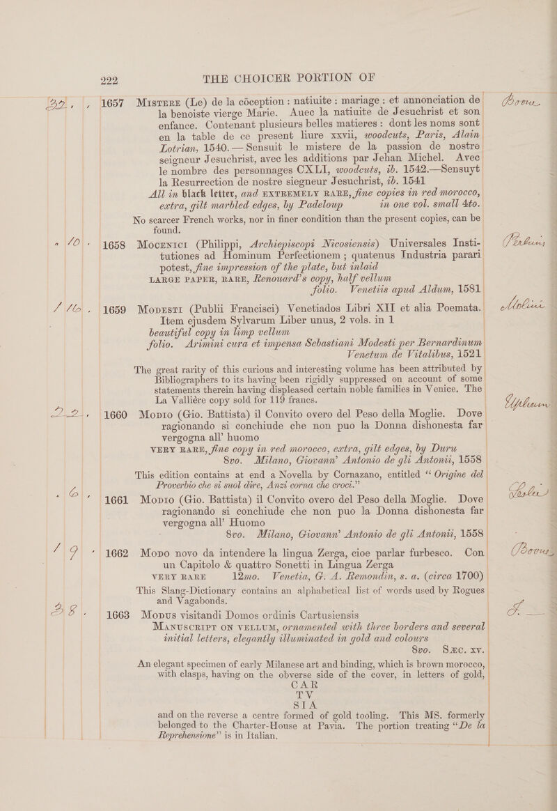 Ba. [&gt; ae ew Eek, 222 THE CHOICER PORTION OF la benoiste vierge Marie. Auec la natiuite de Jesuchrist et son. enfance. Contenant plusieurs belles matieres: dont les noms sont en la table de ce present liure xxvii, woodcuts, Paris, Alain Lotrian, 1540.— Sensuit le mistere de la passion de nostre seigneur Jesuchrist, avec les additions par Jehan Michel. Avec le nombre des personnages CXLI, woodcuts, tb. 1542.—Sensuyt la Resurrection de nostre siegneur Jesuchrist, 2b. 1541 All in black letter, and EXTREMELY RARE, fine copies in red morocco, eatra, gilt marbled edges, by Padeloup in one vol. small Ato. No scarcer French works, nor in finer condition than the present copies, can be found. 1658 Mocentcr (Philippi, Archiepiscopi Nicosiensis) Universales Insti-. tutiones ad Hominum Perfectionem ; quatenus Industria parari potest, fine impression of the plate, but imlad ) LARGE PAPER, RARE, Renoward’s copy, half vellum | folio. Venetiis apud Aldwm, 1581 t 1659 Moprsti (Publi Francisci) Venetiados Libri XII et alia Poemata. Item ejusdem Sylvarum Liber unus, 2 vols. in 1 beautiful copy in limp vellum | folio. Arimini cura et impensa Sebastiant Modesti per Bernardinum Venetum de Vitalibus, 1521 The great rarity of this curious and interesting volume has been attributed by Bibliographers to its having been rigidly suppressed on account of some statements therein having displeased certain noble families in Venice. The | La Valliére copy sold for 119 francs. ) , 1660 Monto (Gio. Battista) il Convito overo del Peso della Moglie. Dove ragionando si conchiude che non puo la Donna dishonesta far vergogna all’ huomo VERY RARE, fine copy in red morocco, extra, gilt edges, by Duru | 8vo. Milano, Giovanw Antonio de gli Antoni, 1558 © This edition contains at end a Novella by Cornazano, entitled ‘‘ Oragine del Proverbio che si suol dire, Anzi corna che croct.” 1 f 1661 Monro (Gio. Battista) il Convito overo del Peso della Moglie. Dove ragionando si conchiude che non puo la Donna dishonesta far. vergogna all’ Huomo | 8r0. Milano, Giovann’ Antonio de gli Antonti, 1558 : , 1662 Mono novo da intendere la lingua Zerga, cice parlar furbesco. Con| un Capitolo &amp; quattro Sonetti in Lingua Zerga | VERY RARE 12mo. Venetia, G. A. Remondin, s. a. (circa 1700) | This Slang-Dictionary contains an alphabetical list of words used by Rogues and Vagabonds. 1663. Mopvs visitandi Domos ordinis Cartusiensis | Manuscript on veriu, ornamented with three borders and several wmtial letters, elegantly illuminated in gold and colours | Svo. SC. xv. An elegant specimen of early Milanese art and binding, which is brown morocco, with clasps, having on the obverse side of the cover, in letters of gold, AR ey. STA and on the reverse a centre formed of gold tooling. This MS. formerly belonged to the Charter-House at Pavia. The portion treating “De la Rteprehensione’’ is in Italian. Por, © Site