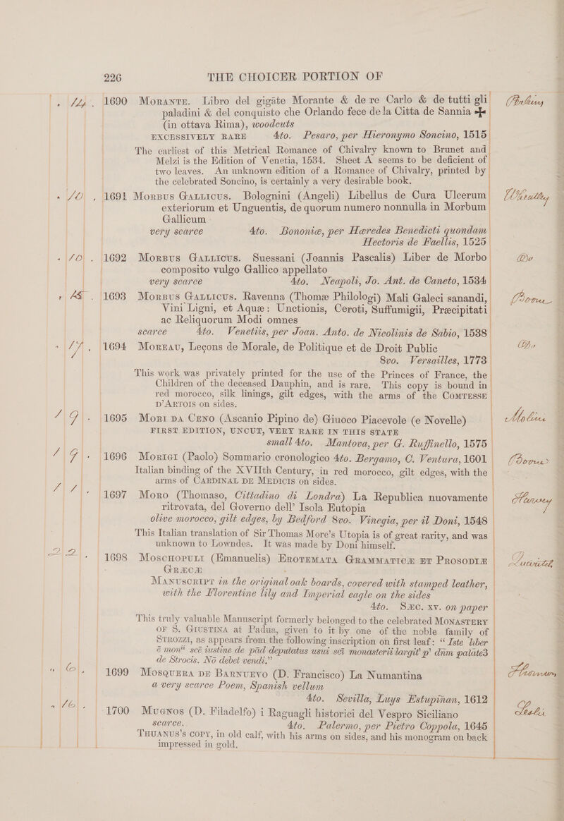 |, [4al-. [te90 - Vol , 11698 .|40] . {1692 . AS. 1698 77, 1694 /\G\. (1695 “191. 11696 “171+ |169%7 Sos ae SS «| Gl, | 4699 Fo | een Morantr. Libro del gigate Morante &amp; dere Carlo &amp; de tutti eli. paladini &amp; del conquisto che Orlando fece de la Citta de Sannia &gt;} (in ottava Rima), woodcuts EXCESSIVELY RARE Ato. The earliest of this Metrical Romance of Chivalry known to Brunet and_ Melzi is the Edition of Venetia, 1534. Sheet A seems to be deficient of two leaves. An unknown edition of a Romance of Chivalry, printed by the celebrated Soncino, is certainly a very desirable book. Morsvus Gauricus. Bolognini (Angeli) Libellus de Cura Ulcerum exteriorum et Unguentis, de quorum numero nonnulla in Morbum | Gallicum ) very scarce Pesaro, per Hieronymo Soneino, 1515 | Ato. Bononie, per Heredes Benedicte quondam Hectoris de Faellis, 1525 | Morsvus Gauricus. Suessani (Joannis Pascalis) Liber de Morbo composito vulgo Gallico appellato very scarce 4to. Neapoli, Jo. Ant. de Caneto, 1534 Morsus Garticus. Ravenna (Thome Philologi) Mali Galeci sanandi, Vini Ligm, et Aque: Unctionis, Ceroti, Suffumigii, Preecipitati ac Reliquorum Modi omnes searce Ato. Venetis, per Joan. Anto. de Nicolinis de Sabio, 1538 - Moreau, Legons de Morale, de Politique et de Droit Public | 8vo. Versailles, 1773 This work was privately printed for the use of the Princes of France, the Children of the deceased Dauphin, and is rare. This copy is bound in red morocco, silk linings, gilt edges, with the arms of the CoMTESSE p’ ARTOIS on sides. Mort pa Ceno (Ascanio Pipino de) Giuoco Piacevole (e Novelle) | FIRST EDITION, UNCUT, VERY RARE IN THIS STATE | small 4to. Mantova, per G. Ruffinello, 1575 | Morter (Paolo) Sommario cronologico 4¢o. Bergamo, O. Ventura, 1601 | Italian binding of the XVIIth Century, in red morocco, gilt edges, with the arms of CARDINAL DE MEDICIS on sides. Moro (Thomaso, Cittadino di Londra) La Republica nuovamente ritrovata, del Governo dell’ Isola Eutopia olive morocco, gilt edges, by Bedford 8vo. Vinegia, per il Doni, 1548 This Italian translation of Sir'Thomas More’s Utopia is of great rarity, and was unknown to Lowndes. It was made by Doni himself. Moscnorurt (Hmanuelis) Eroremara GramMatiom nt Prosopim GREOD Manuscripe in the original oak boards, covered with stamped leather, with the Blorentine lily and Imperial eagle on the sides Ato. SO. xv. on paper This truly valuable Manuscript formerly belonged to the celebrated MONASTERY OF S. GIUSTINA at Padua, given to it by one of the noble family of STROZZI, as a Her from the following inscription on first leaf: “ Iste ‘aber é mon scé custine de pad deputatus usuci sci monasterit largit’ p’ dam walate3 de Strocis. No debet vendi.” oo e Mosquera De Barnvzvo (D. Francisco) La Numantina avery scarce Poem, Spanish vellum : 4to. Sevilla, Luys Estupinan, 1612 Mvewnos (D. Filadelfo) i Raguagli historici del Vespro Siciliano Sen _ 4to. Palermo, per Pietro Coppola, 1645 THUANUS’s COPY, in old calf, with his arms on sides, and his monogram on back impressed in gold, : Vtrlhiny Ry De F letra Sebi