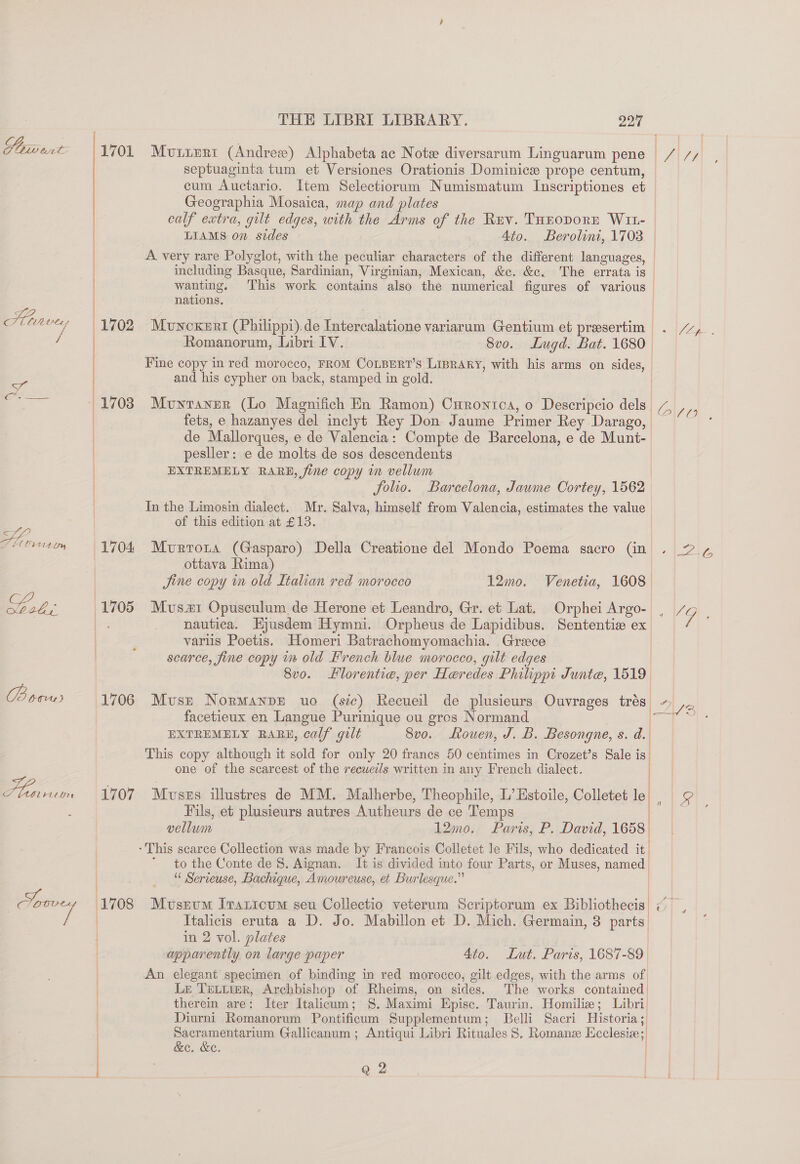 GA CLL bt Le LZ CILLA ae / LEO Y 1707 THE LIBRI LIBRARY. 227 septuaginta tum et Versiones Orationis Dominice prope centum, cum Auctario. Item Selectiorum Numismatum Inscriptiones et Geographia Mosaica, map and plates calf extra, gilt edges, with the Arms of the Ruv. THEODORE W1t- | LIAMS on sides Ato. Berolini, 1703 | A very rare Polyglot, with the peculiar characters of the different languages, | including Basque, Sardinian, Virginian, Mexican, &amp;c. &amp;c. The errata is | wanting. This work contains also the numerical figures of various | nations. Mouncxert (Philippi).de Intercalatione variarum Gentium et presertim . /%, . Romanorum, Libri IV. 8vo. Lugd. Bat. 1680_ Fine copy in red morocco, FROM COLBERT’S LIBRARY, with his arms on sides, | and his cypher on back, stamped in gold. Mouytaner (Lo Magnifich En Ramon) Curontca, o Descripcio dels 7, ae fets, e hazanyes del inclyt Rey Don Jaume Primer Rey Darago, ~ de Mallorques, e de Valencia: Compte de Barcelona, e de Munt- pesiler: e de molts de sos descendents | EXTREMELY RARE, fine copy im vellum | folio. Barcelona, Jaume Cortey, 1562 In the Limosin dialect. Mr. Salva, himself from Valencia, estimates the value | of this edition at £13. Mvrrora (Gasparo) Della Creatione del Mondo Poema sacro (in . 2.¢ ottava Rima) Jine copy in old Italian red morocco 12mo. Venetia, 1608 Mvsx1 Opusculum de Herone et Leandro, Gr. et Lat. Orphei Argo- | /¢ | nautica. Hjusdem Hymni. Orpheus de Lapidibus. Sententie ex - variis Poetis. Homeri Batrachomyomachia. Greece | scarce, fine copy in old French blue morocco, gilt edges | 8v0. Hlorentie, per Heredes Philippi Junte, 1519 Muse NormanpE uo (sic) Recueil de plusieurs Ouvrages trés ~ facetieux en Langue Purinique ou gros Normand EXTREMELY RARE, calf gilt Svo. ouen, J. B. Besongne, s. d. This copy although it sold for only 20 franes 50 centimes in Crozet’s Sale is one of the scarcest of the recuetls written in any French dialect. oD) Muszs illustres de MM. Malherbe, Theophile, L’ Estoile, Colletet le| g Fils, et plusieurs autres Autheurs de ce Temps | : vellum 12mo. Paris, P. David, 1658 ‘This scarce Collection was made by Francois Colletet le Fils, who dedicated it. to the Conte de 8. Aignan. It is divided into four Parts, or Muses, named ““ Serieuse, Bachique, Amoureuse, et Burlesque.”  Museum Irantoum seu Collectio veterum Scriptorum ex Bibliothecis ~, Italicis eruta a D. Jo. Mabillon et D. Mich. Germain, 3 parts, in 2 vol. plates | apparently on large paper 4to. Lut. Paris, 1687-89 An elegant specimen of binding in red morocco, gilt edges, with the arms of Lr TELLIER, Archbishop of Rheims, on sides. The works contained therein are: Iter Italicum; 8S. Maximi Episc. Taurin. Homilize; Libri. Diurni Romanorum Pontificum Supplementum; Belli Sacri Historia; Sacramentarium Gallicanum ; Antiqui Libri Rituales 8. Romanze Ecclesize;, &amp;e. &amp;e. |