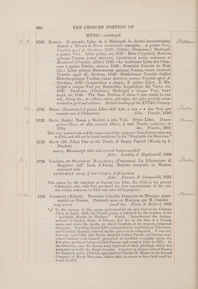 2) eA 230 i THE CHOICER PORTION OF MUSIC—continued. ames Soe erate ea Autori a Misura di Breve novamente stampato. &lt;A quatro Voci, Venetiis apud A. Gardane, 15438—Bitetto (Francesco) Madrigal;| a quatro Voci. Libro primo, a, 1547—Rore (Cypriami) Motetta quinque Vocum, FIRST EDITION, EXTREMELY RARE, waknown to Renouard (Venetiis, Aldus) 1545—Le huitiesme Livre des Chan- sons 4 quatre Parties, Anvers, 1545—Dominici Juvenis de Nola (Jo.) Liber primus Mutectorum quinque Vocum, FIRST EDITION Venetiis apud H. Scottum, 1549—Bartholomei Comitis Gallici Motetta quinque Vocibus, FIRsT EDITION, scarce, Venetiis apud A. Gardane, 1547—Lupacchino a cinque, il primo Libro di Ma- drigali a cinque: Voci per Bernardino Lupacchino dal Vasto, ivi, 1547. Parabosco (Girolamo) Madrigali a cinque Voci, VERY | RARE, ivi, 1546. The Bass Portion of these 8 rare works in one | vol., oblong 4to., in vellum, extra, gilt edges, the sides prettily orna-  sonarsi con il Chitarrone folio. Venetia, 1616 primo Choro ed Alto secondo Choro, 2 rare Tracts, wnknown to Feétis Ato. Venetia, 1601. to Fétis, and will not be found mentioned in his “ Biographie des Musiciens.” | Dryden) folio. London, J. Heptinstall, 1696 Ruggiero dall’ Isola d’Alcina Balletto composto in Musica, engraved title folio. Firenze, P. Cecconcells, 1625 Catalogue), who, with Peri, produced the first entertainment of the sort, was totally unknown to Fétis and other bibliographers. sentéé en France. Pastorale mise en Musique, par M. Camber d’Issy in April, 1659, the French nation is indebted for the creation of the “ Academie Royale de Musique.” Perrin, ‘‘Introducteur des Ambas- sadeurs” to Gaston, Duke of Orleans, first hit on the idea of a French opera, and wrote the words, to which Cambert, at his request, composed the music. The King (Louis XIV) commanded its repetition at Vincennes, and Cardinal Mazarin ordered similar pieces to be composed. It was not, however, until 1669, that Perrin obtained Letters Patent, and having asso- ciated Cambert with himself, proceeded to establish a regular opera, the first piece produced being entitled Pomone, and acted in Paris in 1671. In the following year, the lessees were deprived of their privilege, which was bestowed on Lulli, the King’s favorite. Cambert in disgust quitted France for England, and in 1673 was appointed by Charles II, Master of the Second Company of Royal Musicians, which office he seems to have held until his death in 1677. ————————— anna ec a TO EOC L ELED Cc Us Qeebry 2 CUTuUuL ace