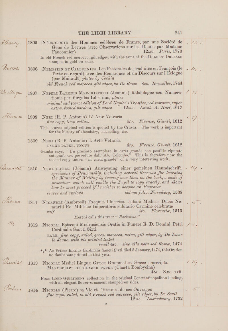 Fleurvey 1805 Nicronocir des Hommes célébres de France, par une Société de , 4» , : | Gens de Lettres (avec Observations sur les Deuils par Madame Fauconnier) 12mo. Paris, 1770 In old French red morocco, gilt edges, with the arms of the DUKE oF ORLEANS stamped in gold on sides. A alee 1806 Nuemusten nt Catrurnivs, Les Pastorales de, traduites en Frangois (le , “~, , Texte en regard) avec des Remarques et un Discours sur l Eclogue (par Mairault) plates by Cochin old French red morocco, gilt edges, by De Rome 8vo. Bruaelles, 1744 De Marien 1807 Neprrt Baronis Mercuistonit (Joannis) Rabdologie seu Numera- / // e tionis per Virgulas Libri duo, plates _ original and scarce edition of Lord Napier’s Treatise,red morocco, super extra, tooled borders, gilt edges 12mo. Hdinb. A. Hart, 1617 Hiinuso 1808 Nert (R. P. Antonio) L’ Arte Vetraria lal, Jine copy, limp vellum 4to. Firenze, Giunti, 1612 This scarce original edition is quoted by the Crusca. The work is important for the history of chemistry, enamelling, &amp;c. 1809 Nenrtr (R. P. Antonio) L’Arte Vetraria | LARGE PAPER, UNCUT 4to. Firenze, Giunti, 1612 Gamba says, “Un prezioso esemplare in carta grande con postille riputate autografe era posseduto dall’ Ab. Colombo.” This is therefore now the second copy known “ in carta grande” of a very interesting work. Dari. 1810 Nzwporrrer (Johann) Anweysung einer gemeinen Hanndschrift, . “7 specimens of Penmanship, including several Reverses for learning the Manner of Writing by tracing over them on the back, a mode of procedure which will enable the Pupil to copy exactly, and shows how he must proceed if he wishes to become an Hngraver scarce and curious oblong folio. Nurmberg, 1538 Shun xt2~ 1811 Nicanpri (Ambrosii) Exequie Illustriss. Juliani Medices Ducis Ne- i murtii Ro. Militiaie Imperatoris subitario Carmine celebrate calf 4to. Florentiea, 1515 Moreni calls this tract “* Rarissimo.” es 1812 Nucozai Episcopi Modrusiensis Oratio in Funere R. D. Domini Petri / 7, , Cardinalis Sancti Sixti RARE, fine copy, ruled, green morocco, extra, gilt edges, by De Rome le Jeune, with his printed trcket small 4to. sine ulla nota sed Rome, 1474 *,.¥ As Petrus Riarius Cardinalis Sancti Sixti died 5 January, 1474, this Oration | no doubt was printed in that year. | DLewniitet 1813 Niconat Medici Lingue Grece Grammatica Grace conscripta ang “4 MANUSCRIPT ON GLAZED PAPER (Charta Bombycina) 4to. SC. xvii. From Lorp Guitrorp’s collection in the original Constantinopolitan binding, with an elegant flower-ornament stamped on sides. Torben 1814 Nicos (Pierre) sa Vie et l’ Histoire de ses Ouvrages aot fine copy, ruled, in old French red morocco, gilt edges, by De Sewil | 12mo. Luxembourg, 1732 R aa