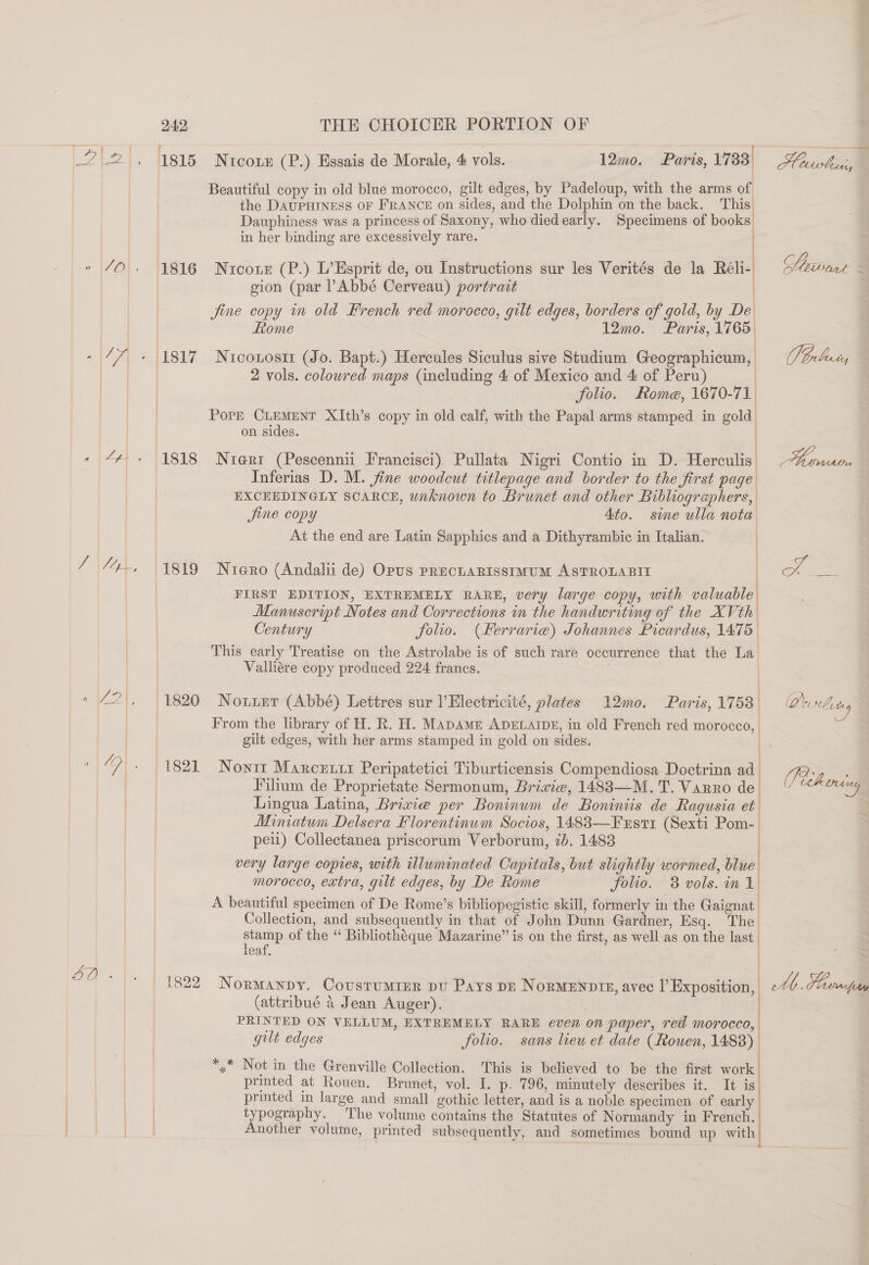 aVoAe Eo Ts ae 242 THE CHOICER PORTION OF 1815 Nrcotn (P.) Essais de Morale, 4 vols. Dauphiness was a princess of Saxony, who diedearly. Specimens of books 1816 Nurconz (P.) L’Esprit de, ou Instructions sur les Verités de la Réli- | gion (par Abbé Cerveau) portrait t , | jine copy in old French red morocco, gilt edges, borders of gold, by De Rome 12mo. Paris, 1765 2 vols. colowred maps (including 4 of Mexico and 4 of Peru) folio. Rome, 1670-71 | Pore CLEMENT XIth’s copy in old calf, with the Papal arms stamped in gold on sides. 1818 Nrerz (Pescennii Francisci). Pullata Nigri Contio in D. Herculis Inferias D. M. fine woodcut titlepage and border to the first page EXCEEDINGLY SCARCE, unknown to Brunet and other Bibliographers, Jine copy 4to. sie ulla nota At the end are Latin Sapphics and a Dithyrambic in Italian. 1819 Niero (Andali de) Opus prechuaRissimum ASTROLABII FIRST EDITION, EXTREMELY RARE, very large copy, with valuable Manuscript Notes and Corrections in the handwriting of the XVth Century folio. (Herrarie) Johannes Picardus, 1475 | / i   ) Valhére copy produced 224 francs. 1820 Nouier (Abbé) Lettres sur lElectricité, plates 12mo0. Paris, 1758 From the library of H. R. H. MADAME ADELAIDE, in old French red morocco, gilt edges, with her arms stamped in gold on sides. 1821 Nonit Marcrrir Peripatetici Tiburticensis Compendiosa Doctrina ad Filium de Proprietate Sermonum, Brixvie, 14883—M.T. Varro de Lingua Latina, Brivie per Boninum de Boniniis de Ragqusia et Miniatum Delsera Florentinum Socios, 1483—Fxstr (Sexti Pom- peil) Collectanea priscorum Verborum, ib. 1483 very large copies, with illuminated Capitals, but slightly wormed, blue morocco, extra, gilt edges, by De Rome folio. 3 vols. in 1 A beautiful specimen of De Rome’s bibliopegistic skill, formerly in the Gaignat Collection, and subsequently in that of John Dunn Gardner, Esq. The stamp of the “ Bibliothéque Mazarine” is on the first, as well as on the last leaf, 1822 Normanpy. Covusrumrur pv Pays pr Normennie, avec |’ Exposition, (attribué 4 Jean Auger). . PRINTED ON VELLUM, EXTREMELY RARE even on paper, red morocco, gult edges folio. sans leu et date (fouen, 1488) *,* Not in the Grenville Collection. This is believed to be the first work printed at Rouen. Brunet, vol. I. p. 796, minutely describes it. It is printed in large and small gothic letter, and is a noble specimen of early typography. The volume contains the Statutes of Normandy in French. Another volume, printed subsequently, and sometimes bound up with | ———. el Slits (ae Late 3