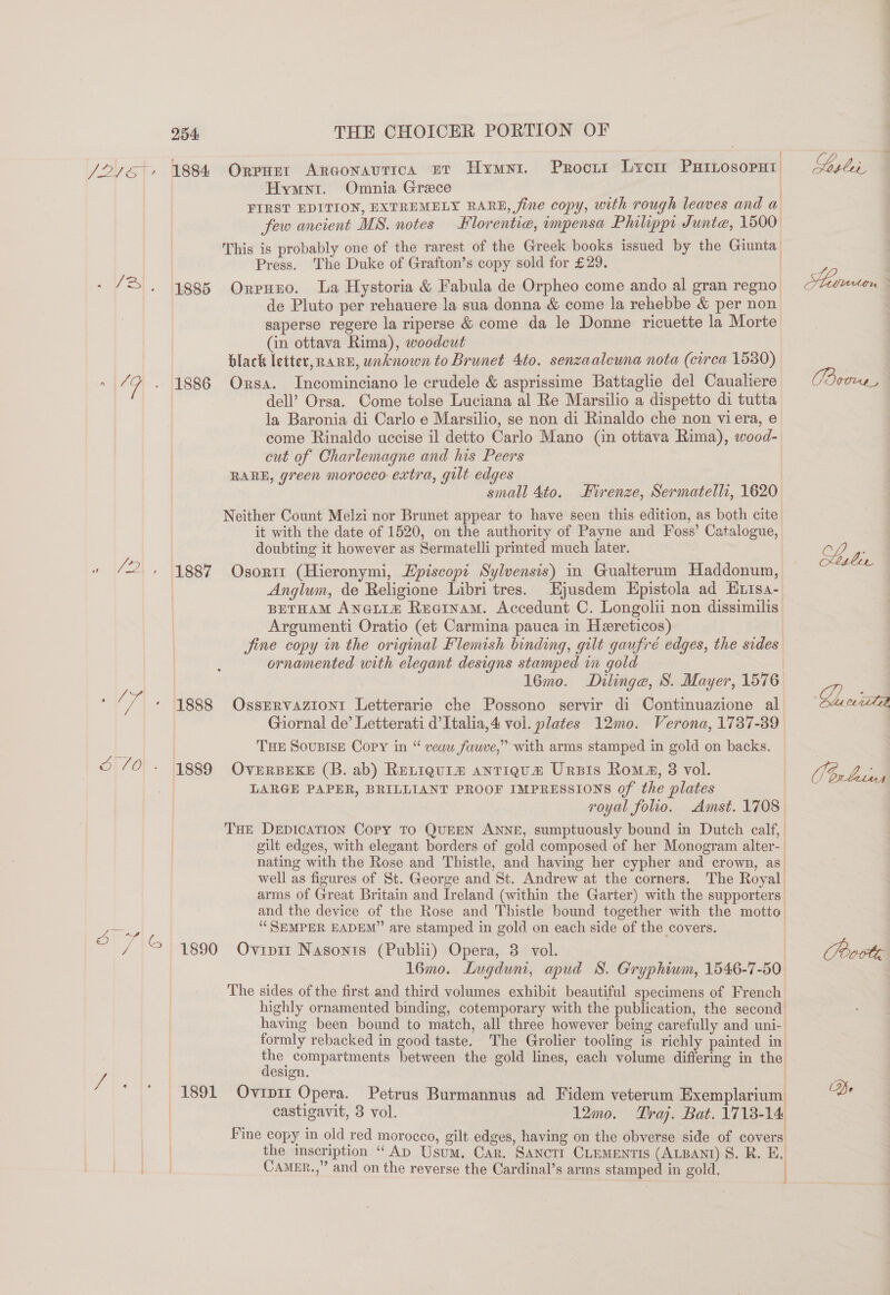 br ae ~S 254: THE CHOICER PORTION OF f Hymyri. Omnia Grece FIRST EDITION, EXTREMELY RARE, fine copy, with rough leaves and a few ancient MS. notes Hlorentie, impensa Philippi Junte, 1500 This is probably one of the rarest of the Greek books issued by the Giunta Press. The Duke of Grafton’s copy sold for £29. 1885 Orpuzo. La Hystoria &amp; Fabula de Orpheo come ando al gran regno de Pluto per rehauere la sua donna &amp; come la rehebbe &amp; per non saperse regere la riperse &amp; come da le Donne ricuette la Morte (in ottava Rima), woodcut 7 black letter, RARE, unknown to Brunet 4to. senzaaleuna nota (circa 1530) 1886 Orsa. Incominciano le crudele &amp; asprissime Battaglie del Caualiere dell’ Orsa. Come tolse Luciana al Re Marsilio a dispetto di tutta la Baronia di Carlo e Marsilio, se non di Rinaldo che non viera, e come Rinaldo uccise il detto Carlo Mano (in ottava Rima), wood- cut of Charlemagne and his Peers RARE, green morocco extra, gilt edges small 4to. Firenze, Sermatelli, 1620 Neither Count Melzi nor Brunet appear to have seen this edition, as both cite it with the date of 1520, on the authority of Payne and Foss’ Catalogue, doubting it however as Sermatelli printed much later. , 1887 Osorit (Hieronymi, Hpiscopi Sylvensis) in Gualterum Haddonum, Anglum, de Religione Libri tres. Ejusdem Epistola ad Eiisa- BETHAM ANoLim Recinam. Accedunt CO. Longolii non dissimilis Argumenti Oratio (et Carmina pauca in Hereticos) jine copy in the original Flemish binding, gilt gaufré edges, the sides ornamented with elegant designs stamped in gold 16mo. Dilinge, S. Mayer, 1576 1888 OssERvaziont Letterarie che Possono servir di Continuazione al Giornal de’ Letterati d’Italia,4 vol. plates 12mo. Verona, 1787-89 THE SOUBISE Copy in “ veaw fauve,” with arms stamped in gold on backs. 1889 OveErRBEKE (B. ab) ReLiqurz anrieum Ursis Roma, 8 vol. LARGE PAPER, BRILLIANT PROOF IMPRESSIONS of the plates royal folio. Amst. 1708 THE DEDICATION Copy TO QUEEN ANNE, sumptuously bound in Dutch calf, gilt edges, with elegant borders of gold composed of her Monogram alter-. nating with the Rose and Thistle, and having her cypher and crown, as’ well as figures of St. George and St. Andrew at the corners. The Royal arms of Great Britain and Ireland (within the Garter) with the supporters and the device of the Rose and Thistle bound together with the motto ‘SEMPER EADEM” are stamped in gold on each side of the covers. 1 | 16mo. Lugdun, apud 8. Gryphium, 1546-7-50 The sides of the first and third volumes exhibit beautiful specimens of French highly ornamented binding, cotemporary with the publication, the second having been. bound to match, all three however being carefully and uni- formly rebacked in good taste. The Grolier tooling is richly painted in a compartments between the gold lines, each volume differing in the esign. | 1891 Ovipir Opera. Petrus Burmannus ad Fidem veterum Exemplarium | castigavit, 3 vol. 12mo. Tray. Bat. 1718-14 Fine copy in old red morocco, gilt edges, having on the obverse side of covers the imscription “Ap Usum. Car. SANcTI CLEMENTIS (ALBANI) 8. R. E, ete Be
