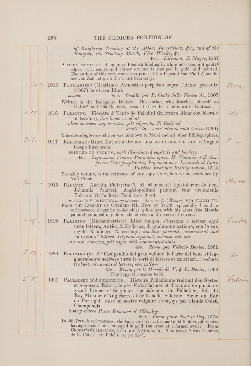 of Knighting, Praying at the Altar, Investiture, &amp;c., and of the Banquet, the Shooting Match, Fire Works, §e. Ato. Dilingen, J. Mayer, 1587 | A FINE SPECIMEN of cotemporary Flemish binding in white morocco, gilt gaufré edges, with centre and corner ornaments stamped in gold, and painted. The author of this very rare description of the Pageant was Paul Zehendt- ner von Zehendtgrub the Court Secretary. » 44(6 1915 Paariarizzo (Gratiano) Pronostico perpetuo sopra |’ Anno peanut | (1607) in ottava Rima | searce Svo. Casale, per B. Cochi dalle Ventarole, 1607 Written in the Bolognese Dialect. This author, who describes himself as. “ Dottor” and “da Bologna,” seems to have been unknown to Fantuzzi. //O. 4916 Panaprnt. Fioretto &amp; Vanto de Paladini (in ottava Rima con Morale in terzine), fine large woodcut | olive morocco, super extra, gilt edges, by F. Bedford | small 4to. senz’ alewna nota (crrea 1530) This exceedingly rare edition was unknown to Melzi and all other Bibliographers. 2 ® . 1917 Paumpuart Greci Authoris OpuscuLum pz ratsis Historrts Angelo Cospo interprete | : PRINTED ON VELLUM, with illuminated capitals and borders | Ato. Impressum Vienne Pannome opera H. Victoris et J. Sin- grew Calcographorum, Impensis vero Leonardi et Luce Alantsee Hratrum Bibliopolarum, 1514 Probably UNIQUE, as the existence of any copy on vellum is not mentioned by ee | Van Praet. | 2 ae (1918 Panarox. Alethini Philarets (T. M. Mamachii) Epistolarum de Ven. Johannis Palafoxii Angelopolitant primum tum Oxomienis Episcopi Orthodoxia Tomi tres, 3 vol. ) PRIVATELY PRINTED, very scarce 8vo. s. t. (fom@) MDCCLXXII-IIE. FroM THE LIBRARY OF CHARLES III, Kine oF SPAIN, splendidly bound in red morocco, elegantly tooied sides, gilt edges, with his arms (the Mantle painted) stamped in gold on the obverse and reverse of covers. | al G |. 1919 PaLaTIno (Giovambattista) Liber nelqual s’insegna a seriver ogni : sorte lettera, Antica &amp; Moderna, di qualunque natione, con le sue regole, &amp; misure, &amp; essempl, woodcut portrait, ornamental and “ROGNOSE”’ letters, Illyrian alphabet, rebuses, ete. ete. SCARCE, morocco, gilt edges with ornamented sides Ato. Roma, per Valerio Dorico, 1561 /-/8 , 1920 Patartyo (G. B.) Compendio del gran volume de l’arte del bene et leg-_ giadramente scrivere tutte le sorti di lettere et carattieri, woodents. _ (vebus), ornamental letters, etc. veliwm Ato. Roma, per li Heredi di V. &amp; L. Dorici, 1566. 3 | Fine copy of a searce book. Oop. | 1927 Pasi p’ANe@LETERRE. Histoire Palladienne traitant des Gestes. pee et genereux Haits (sic pro Faits) darmes et d’amours de plusieurs | grand Princes et Seigneurs, specialement de Palladien, Fils du | Roy Milanor d’Angleterre et de la belle Selerine, Seur du Roy | de Portugal: mise en nostre vulgaire Francoys par Claude Colet, Champenois  a very scarce Prose Romance of Chivatry | 8vo. Paris, pour Noel le Cog, 1573 ! In old French red morocco, the back covered with small gold tooling, gilt edges, | having on sides, also stamped i in gold, the arms of a former owner. From | CROZAT’S CoLLECTION, WITH HIS AUTOGRAPH, The verses “ Aux Cendres. de C. Colet,” by Todelle are prefixed, De (Borm OL amaedee Cele ly biverv 3