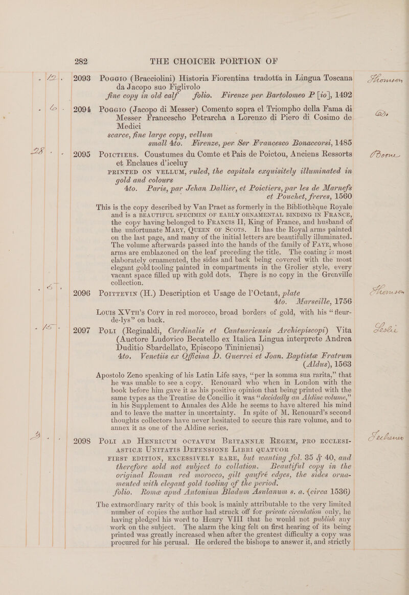 , (2. 2093 Pogato (Bracciolini) Historia Fiorentina tradotta in Lingua Toscana da Jacopo suo Figlivolo | jine copy in old calf — folio. += Firenze per Bartolomeo P {10}, 1492 © - 2094 Poaaro (Jacopo di Messer) Comento sopra el Triompho della Fama di Messer Francescho Petrarcha a Lorenzo di Piero di Cosimo de Medici scarce, fine large copy, vellum small 4to. Firenze, per Ser Francesco Bonaccorst, 1485 28 + |. | 9095 PorcrreRS. Coustumes du Comte et Pais de Poictou, Anciens Ressorts et Enclaues d’iceluy | PRINTED ON VELLUM, ruled, the capitals exquisitely illuminated m gold and colours 4to. Paris, par Jehan Dallier, et Poictiers, par les de Marnefs de et Pouchet, freres, 1560 This is the copy described by Van Praet as formerly in the Bibliothéque Royale and is a BEAUTIFUL SPECIMEN OF EARLY ORNAMENTAL BINDING IN FRANCE, the copy having belonged to Francis II, King of France, and husband of the unfortunate Mary, QUEEN oF Scots. It has the Royal arms painted on the last page, and many of the initial letters are beautifully illuminated. The volume afterwards passed into the hands of the family of FAYE, whose arms are emblazoned on the leaf preceding the title. The coating is most elaborately ornamented, the sides and back being covered with the most elegant gold tooling painted in compartments in the Grolier style, every vacant space filled up with gold dots. There is no copy in the Grenville Pas collection. 2096 Porrrnvin (H.) Description et Usage de lOctant, plate Ato. Marseille, 1756 Louis X VtuH’s Cory in red morocco, broad borders of gold, with his “ fleur- de-lys” on back. | a |e egoy Port (Reginaldi, Cardinalis et Cantuariensis Archiepiscopr) Vita (Auctore Ludovico Becatello ex Italica Lingua interprete Andrea Duditio Sbardellato, Episcopo Tininiensi) Ato. Venettis ex Officina D. Guerrei et Joan. Baptiste Fratrum (Aldus), 1563 Apostolo Zeno speaking of his Latin Life says, “per la somma sua rarita,” that he was unable to see a copy. Renouard who when in London with the book before him gave it as his positive opinion that being printed with the same types as the Treatise de Concilio it was “decidedly an Aldine volume,” in his Supplement to Annales des Alde he seems to have altered his mind and to leave the matter in uncertainty. In spite of M. Renouard’s second thoughts collectors have never hesitated to secure this rare volume, and to : annex it as one of the Aldine series. = 2098 Poxt ap Henericum octavum Britannr® REGEM, PRO ECCLESI- asticoa® Unitratis DEFENSIONE LIBRI QUATUOR FIRST EDITION, EXCESSIVELY RARE, but wanting fol. 85 &amp; 40, and therefore sold not subject to collation. Beautiful copy m the original Roman red morocco, gilt gaufré edges, the sides orna- mented with elegant gold tooling of the period. number of copies the author had struck off for private circulation only, he / printed was greatly increased when after the greatest difficulty a copy was } | procured for his perusal. He ordered the bishops to answer it, and strictly