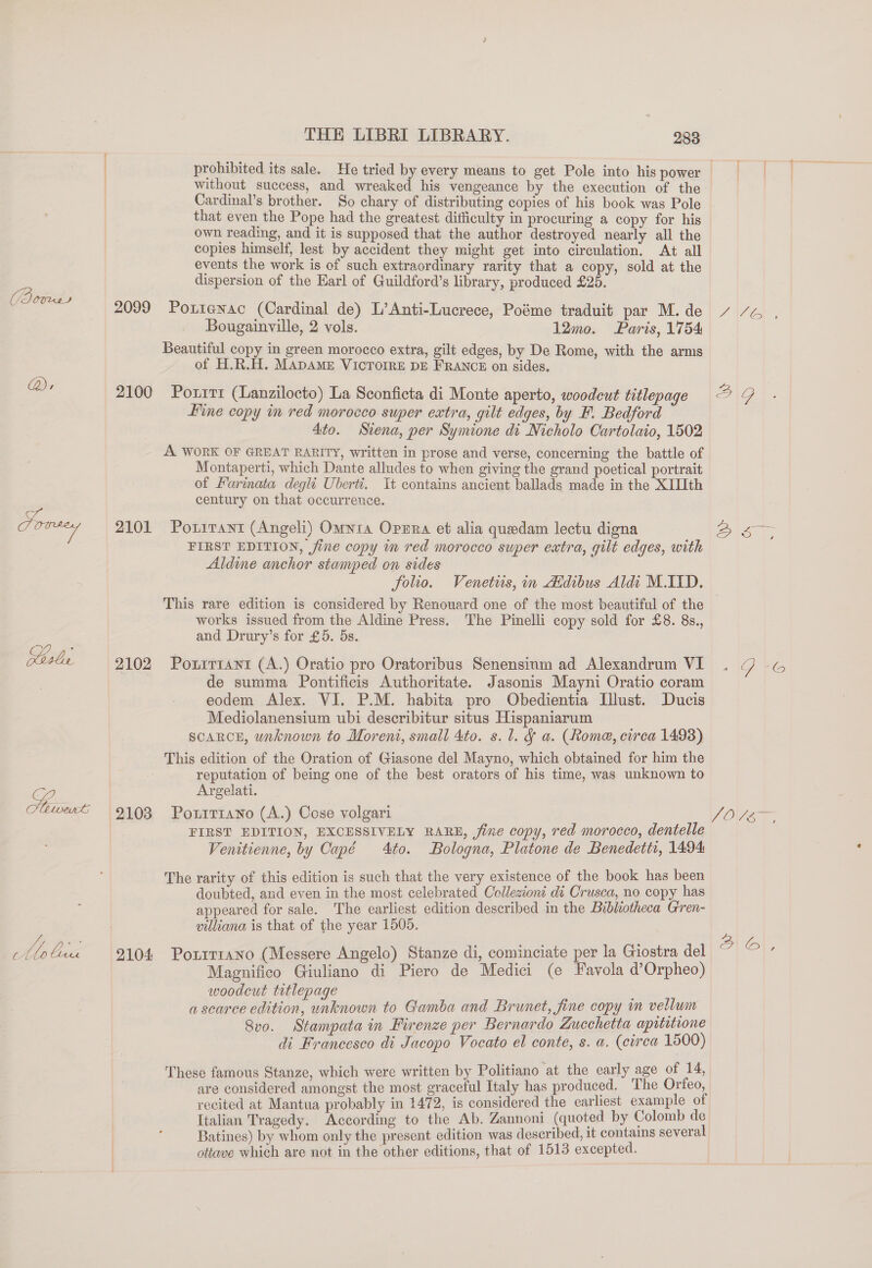 ae fe THE LIBRI LIBRARY. 283 without success, and wreaked his vengeance by the execution of the Cardinal’s brother. So chary of distributing copies of his book was Pole that even the Pope had the greatest difficulty in procuring a copy for his own reading, and it is supposed that the author destroyed nearly all the copies himself, lest by accident they might get into circulation. At all events the work is of such extraordinary rarity that a copy, sold at the dispersion of the Earl of Guildford’s library, produced £25. 2099 Pontenac (Cardinal de) L’Anti-Lucrece, Poéme traduit par M. de Bougainville, 2 vols. 12mo. Paris, 1754 Beautiful copy in green morocco extra, gilt edges, by De Rome, with the arms of H.R.H. MADAME VICTOIRE DE FRANCE on sides. 2100 Poxrrr (Lanzilocto) La Sconficta di Monte aperto, woodcut titlepage fine copy im red morocco super extra, gilt edges, by F. Bedford Ato. Siena, per Symione di Nicholo Cartolaio, 1502 A WORK OF GREAT RARITY, written in prose and verse, concerning the battle of Montaperti, which Dante alludes to when giving the grand poetical portrait of Farinata degli Uberti. Tt contains ancient ballads made in the XIIIth century on that occurrence. 2101 PorirTant (Angeli) Omnia Opzra et alia quedam lectu digna FIRST EDITION, jine copy m red morocco super extra, gilt edges, with Aldine anchor stamped on sides folio. Venetus, in Atdibus Aldi M.ITD. Y Wee 21S works issued from the Aldine Press. The Pinelli copy sold for £8. 8s., and Drury’s for £5. 5s. 2102 Pourrrant (A.) Oratio pro Oratoribus Senensinm ad Alexandrum VI de summa Pontificis Authoritate. Jasonis Mayni Oratio coram eodem Alex. VI. P.M. habita pro Obedientia Illust. Ducis Mediolanensium ubi describitur situs Hispaniarum SCARCE, unknown to Moreni, small 4to. s.l. &amp; a. (Rome, circa 1493) This edition of the Oration of Giasone del Mayno, which obtained for him the reputation of being one of the best orators of his time, was unknown to Argelati. 2103 PonrrtaNno (A.) Cose volgari FIRST EDITION, EXCESSIVELY RARE, jfime copy, red morocco, dentelle Venttienne, by Capé Ato. Bologna, Platone de Benedetti, 1494 The rarity of this edition is such that the very existence of the book has been doubted, and even in the most celebrated Collezioni di Crusca, no copy has appeared for sale. The earliest edition described in the Bibkiotheca Gren- villiana is that of the year 1505. 2104 Poxrr1ano (Messere Angelo) Stanze di, cominciate per la Giostra del Magnifico Giuliano di Piero de Medici (e Favola d’Orpheo) woodcut titlepage a scarce edition, unknown to Gamba and Brunet, fine copy in vellum Svo. Stampata in Firenze per Bernardo Zucchetta apititione di Francesco di Jacopo Voeato el conte, s. a. (cirea 1500) These famous Stanze, which were written by Politiano at the early age of 14, are considered amongst the most graceful Italy has produced. The Orfeo, recited at Mantua probably in 1472, is considered the earliest example of Italian Tragedy. According to the Ab. Zannoni (quoted by Colomb de Batines) by whom only the present edition was described, it contains several ottave which are not in the other editions, that of 1513 excepted. 1G 6G VOVEY, AO},