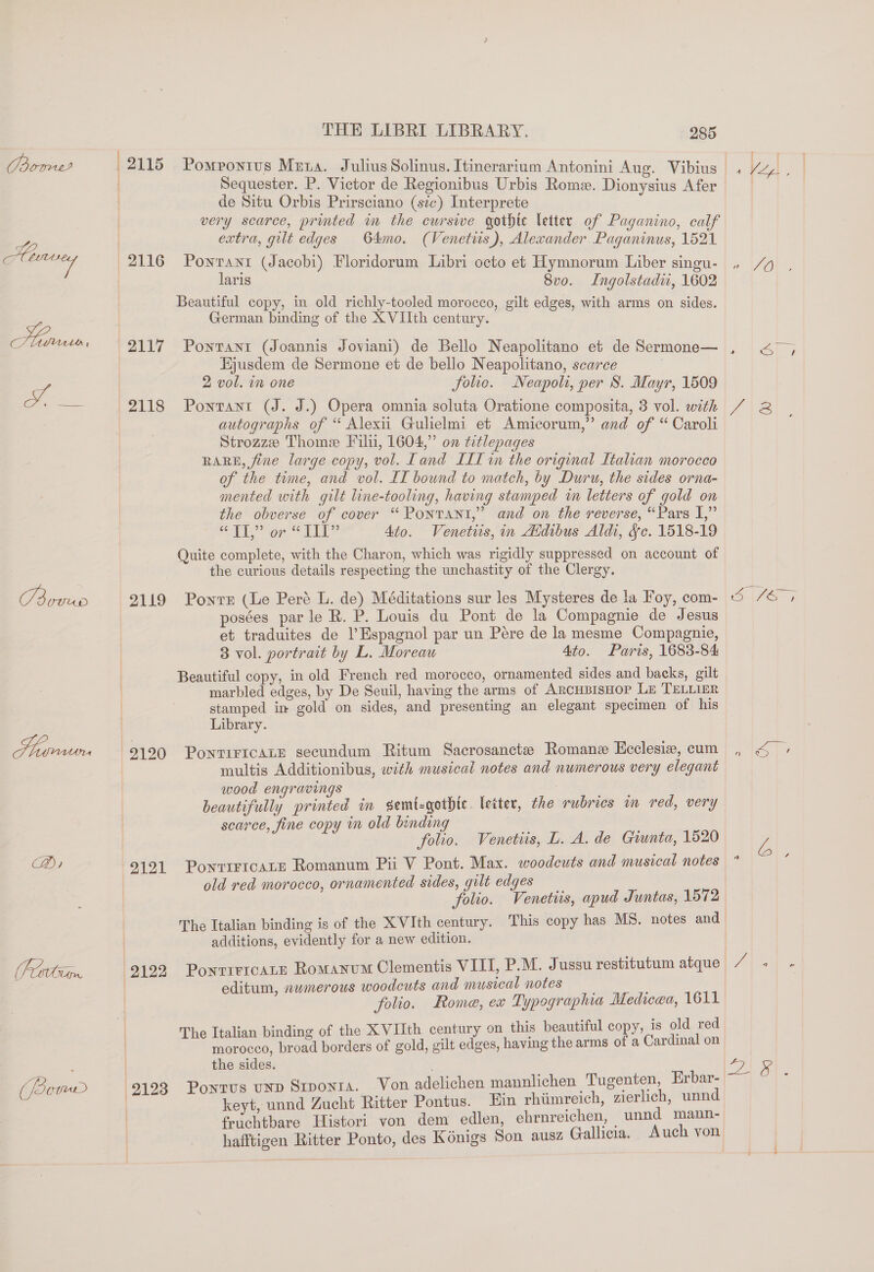 oral | 2115 Pompontus Meta. Julius Solinus. Itinerarium Antonini Aue. Vibius | 4 LJ : dick : 5 ‘ | Sequester. P. Victor de Regionibus Urbis Rome. Dionysius Afer de Situ Orbis Prirsciano (sic) Interprete very scarce, printed im the curswe gothic letter of Paganino, calf extra, gilt edges 64mo. (Venetiis), Alexander Paganinus, 1521 3 | Abnvrey 2116 Pownrant (Jacobi) Floridorum Libri octo et Hymnorum Liber singu- . /y laris 8vo. Ingolstadir, 1602 . Beautiful copy, in old richly-tooled morocco, gilt edges, with arms on sides. German binding of the XVIIth century. Harve 2117 Pontant (Joannis Joviani) de Bello Neapolitano et de Sermone— Hjusdem de Sermone et de bello Neapolitano, scarce | Pa 2 vol. in one folic. Neapoli, per S. Mayr, 1509 2118 Pontant (J. J.) Opera omnia soluta Oratione composita, 3 vol. with 7 2 autographs of “ Alexii Gulielmi et Amicorum,” and of “ Caroli Strozze Thome Filu, 1604,” on titlepages RARE, fine large copy, vol. Land ILI in the original Italian morocco of the time, and vol. IT bound to match, by Duru, the sides orna- mented with guilt line-tooling, having stamped in letters of gold on the obverse of cover “ Pontant,” and on the reverse, “Pars I,” OP on LL? Ato. Venetiis, in Aidibus Aldi, &amp;c. 1518-19 Quite complete, with the Charon, which was rigidly suppressed on account of the curious details respecting the unchastity of the Clergy. ian 2119 Ponvs (Le Peré L. de) Méditations sur les Mysteres de ta Foy, com- © |7a 4 posées parle R. P. Louis du Pont de la Compagnie de Jesus et traduites de l’Espagnol par un Pére de la mesme Compagnie, 3 vol. portrait by L, Moreau 4to. Paris, 1683-84 Beautiful copy, in old French red morocco, ornamented sides and backs, gilt marbled edges, by De Seuil, having the arms of ArcHBIsHoP LE TELLIER stamped in gold on sides, and presenting an elegant specimen of his Library. Humurn (9190 PontiricaLE secundum Ritum Sacrosancte Romane Ecclesie, cum , &lt; » multis Additionibus, with musical notes and numerous very elegant wood engravings : beautifully printed in semt-gotbic. letter, the rubrics in red, very scarce, fine copy in old binding folio. Venetiis, L. A. de Giunta, 1520 L Di 9121 PonriricaLe Romanum Pii V Pont. Max. woodeuts and musical notes a ie old red morocco, ornamented sides, gilt edges folio. Venetiis, apud Juntas, 1572 The Italian binding is of the XVIth century. This copy has MS. notes and | additions, evidently for a new edition. (Portimn. 9192 PonrrercaLE Romanum Clementis VIII, P.M. Jussu restitutum atque JAGR : : editum, numerous woodcuts and musical notes folio. Rome, ex Typographia Medicea, 1611 The Italian binding of the XVIIth century on this beautiful copy, is old red morocco, broad borders of gold, gilt edges, having the arms of a Cardinal on the sides. le (ore 9193 Pontus unp Stponta. Von adelichen mannlichen Tugenten, Erbar- | keyt, unnd Zucht Ritter Pontus. Ein rhiimreich, zierlich, unnd | fruchtbare Histori von dem edlen, ehrnreichen, — unnd mann- hafftigen Ritter Ponto, des Kénigs Son ausz Gallicia. Auch von