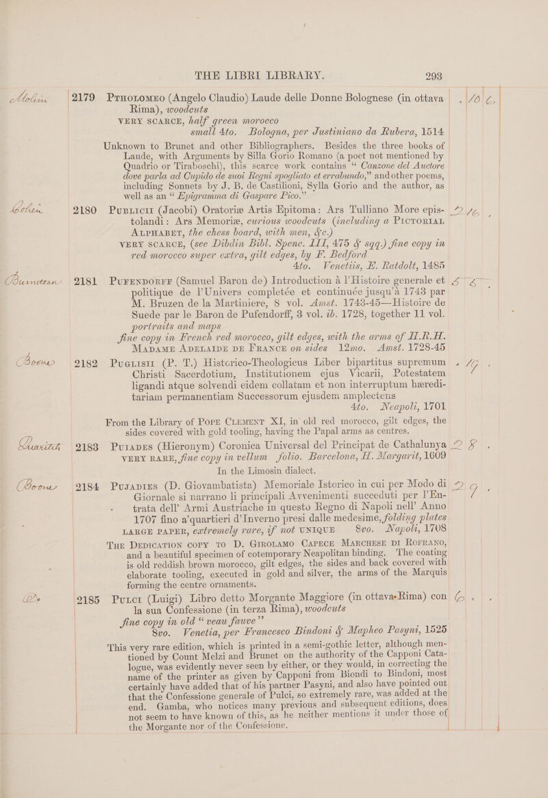 Lo 6 B btm Ee pede 2180 2181 2182 2183 2184 THE LIBRI LIBRARY. 293 ead Rima), woodcuts VERY SCARCE, half green morocco Laude, with Arguments by Silla Gorio Romano (a poet not mentioned b Quadrio or Tiraboschi), this scarce work contains “ Canzone del Auctore dove parla ad Cupido de suot Regni spogliato et errabundo,” and other poems, including Sonnets by J. B. de Castilioni, Sylla Gorio and the author, as well as an “ Epigramma di Gaspare Pico.” tolandi: Ars Memoria, cwrious woodcuts (including a ProroRIaL ALPHABET, the chess board, with men, Sc.) VERY SCARCE, (see Dibdin Bibl. Spenc. LL1, 475 &amp; sqq.) fine copy im red morocco super extra, gilt edges, by B. Bedford Ato. Venetis, H. Ratdolt, 1485 politique de PUnivers completée et continuée jusqu’a 1748 par M. Bruzen de la Martiniere, 8 vol. Amst. 1743-45—Histoire de Suede par le Baron de Pufendorff, 3 vol. 2b. 1728, together 11 vol. portraits and maps MapAME ADELAIDE DE FRANCE on sides 12mo. Amst. 1728-45 Christi Sacerdotium, Institutionem ejus Vicari, Potestatem ligandi atque solvendi eidem collatam et non interruptum heredi- tariam permanentiam Successorum ejusdem amplectens 4to. Neapoli, 1701 sides covered with gold tooling, having the Papal arms as centres. Ewa In the Limosin dialect. Giornale si narrano li principali Avvenimenti succeduti per PEn- trata dell’ Armi Austriache in questo Regno di Napoli nell’ Anno 1707 fino a’quartieri d’Inverno presi dalle medesime, folding plates LARGE PAPER, extremely rare, if not UNIQUE 8vo. Napoli, 1708 and a beautiful specimen of cotemporary Neapolitan binding. ‘The coating is old reddish brown morocco, gilt edges, the sides and back covered with elaborate tooling, executed in gold and silver, the arms of the Marquis forming the centre ornaments. (cena esenetr eP ITLL L I 2 OC I la sua Confessione (in terza Rima), woodcuts 8v0. Venetia, per Francesco Bindom § Mapheo Pasynt, 1525 tioned by Count Melzi and Brunet on the authority of the Capponi Cata- logue, was evidently never seen by either, or they would, in correcting the name of the printer as given by Capponi from Biondi to Bindoni, most certainly have added that of his partner Pasyni, and also have pointed out that the Confessione generale of Pulci, so extremely rare, was added at the end. Gamba, who notices many previous and subsequent editions, does . ° Dene ‘  i | not seem to have known of this, as he neither mentions it under those of the Morgante nor of the Confessione. | t