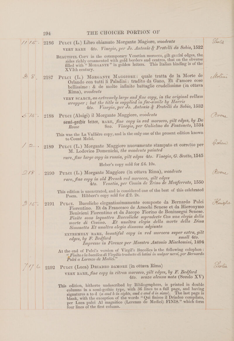 // /S» 93186 Pwuxctr (L.) Libro chiamato Morgante Magiore, woodcuts Gels a VERY RARE 4to. Vinegia, per Jo. Antonio § Fratelli da Sabio, 1582 BEAutTiruL Copy in the cotemporary Venetian morocco, gilt gaufré edges, the sides richly ornamented with gold borders and centres, that on the obverse. filed with“ MoRGANTE” in golden letters. ‘This Italian binding is of the. XVIth century. ' 3 § _ 2187 Puncr (L.) Moreante Macerore: quale tratta de la Morte de wt Ss Orlando con tutti li Paladini: tradito da Gano, Et d’amore cose, bellissime: &amp; de molte infinite battaglie crudelissime (in ottava Rima), woodcuts VERY SCARCE, an extremely large and fine copy, in the original vellum | | wrapper ; but the title is supplied im fac-simile by Harris 4to. Vinegia, per Jo. Antonio &amp; Fratelli da Sabio, 15382 i 1/57, |2188 Punot (Aluigi) il Morgante Maggiore, woodcuts CPéie semi-gothtc letter, RARE, fine copy in red morocco, gilt edges, by De Rome 8v0. Vinegia, per Gulielmo da Fontaneto, 15384 This was the La Valliére copy, and is the only one of the present edition known  to Count Melzi. . / 2. 9189 Puxct (L.) Morgante Maggiore nuovamente stampato et corretto per bob M. Lodovico Domenichi, the woodcuts painted : rare, fine large copy in russia, gilt edges Ato. Vinegia, G. Scotto, 1545— Heber’s copy sold for £6. 10s. 2/8 . 2199 Punor (L.) Morgante Maggiore (in ottava Rima), woodcuts oe rare, fine copy in old French red morocco, gilt edges 4to. Venetia, per Comin de Lrino de Monferrato, 1550. This edition is uncastrated, and is considered one of the best of this celebrated | Poem. Hibbert’s copy sold for £2. 2s. Var 2191 Puuct. Bucoliche elegantissimamente composte da Bernardo Pulci Mniyler- | lew Fiorentino. Et da Francesco de Arsochi Senese et da Hieronymo Benivieni Fiorentino et da Jacopo Fiorino de Boninsegni Senese. | Finite sono lequattro Buccoliche sopradecte Con wna eleqra della morte di Cosimo. Et unaltra elegia della morte della Diue Simonetta Et unaltra elegia dinuouo adgiunta EXTREMELY RARE, beautiful copy in red morocco super extra, gilt edges, by F. Bedford small Ato. Impresse in Firenze per Maestro Antonio Mischomint, 1494    At the end of Pulci’s version of Virgil’s Bucolies is the following colophon : « Finita ela bucolica di Virgilio traducta de latint in wulgar uerst, per Bernardo | Pulci a Lorenzo de Medic.” ie ' 5 | i ve (% 9192 Punor (Luca) DriapHO DAMORE (in ottava Rima) te VERY RARE, fine copy in citron morocco, gilt edges, by F. Bedford 4to. senza alcuna nota (Secolo XV) This edition, hitherto undescribed by Bibliographers, is printed in double columns in a semi-gothic type, with 36 lines to a full page, and having | signatures a tod (a and b in eights, and ¢ and din siwes). The last page is | blank, with the exception of the words “ Qui finisce il Driadeo compilato, | per Luca pulci Al magnifico (Lorenzo de Medici) FINIS.” which form | ee four lines of the first column.