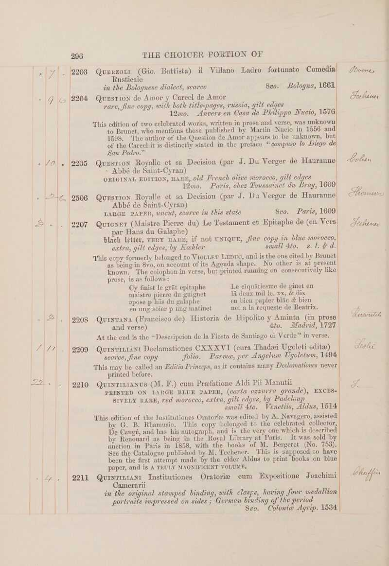 | Rusticale | in the Bolognese dialect, scarce 8vo. Bologna, 1661 2 |G ie (2204 Quzstion de Amor y Carcel de Amor Socbreer : rare, fine copy, with both title-pages, russia, gilt edges | 12mo. Anvers en Casa de Phalippo Nucio, 1576 This edition of two celebrated works, written in prose and verse, was unknown to Brunet, who mentions those published by Martin Nucio in 1556 and | 1598. The author of the Question de Amor appears to be unknown, but _ of the Carcel it is distinctly stated in the pretace “compuso lo Diego de | San Pedro.” 2205 Qvuzstion Royalle et sa Decision (par J. Du Verger de Hauranne buben - Abbé de Saint-Cyran) | ORIGINAL EDITION, RARE, old French olive morocco, gilt edges 12mo. Paris, chez Toussainct du Bray, 1609 = Spins 2506 QuxrstTIon Royalle et sa Decision (par J. Du Verger de Hauranne : Abbé de Saint-Cyran) LARGE PAPER, wncut, scarce in this state Svo. Paris, 1609 2207 Qurenet (Maistre Pierre du) Le Testament et Epitaphe de (en Vers | par Hans du Galaphe) ! Slack letter, vERY rare, if not UNIQUE, fine copy in blue morocco, |  extra, gilt edges, by Kehler small Ato. s.l. &amp; d. This copy formerly belonged to VIOLLET LEDUC, and is the one cited by Brunet as being in 8vo, on account of its Agenda shape. No other is at present known. The colophon in verse, but printed running on consecutively like prose, is as follows: | Cy finist le grat epitaphe Le ciquatiesme de ginet en maistre pierre du guignet 1a deux mil le. xx. &amp; dix opose p has du galaphe en bien papier blac &amp; bien en ung soier p ung matinet net a la requeste de Beatrix. 2208 Qutytawa (Francisco de) Historia de Hipolito y Aminta (Gn prose. and verse) Ato. Madrid, V727 At the end is the “Descripcion de la Fiesta de Santiago el Verde” in verse. 2909 QutyrrttaNn1 Declamationes CXXXVI (cura Thadei Ugoleti edite) oleae searce, fine copy folio. Parme, per Angelum Ugoletwm, 1494 This may be called an Editio Princeps, as it contains many Declamationes never | printed before. 2210) «Quintinianvus (M. F.) cum Preefatione Aldi Pu Manutii J PRINTED ON LARGE BLUE PAPER, (carta azzurra grande), EXCES- : SIVELY RARE, red morocco, eatra, gilt edges, by Padeloup . small 4to. Venetiis, Aldus, 1514 This edition of the Institutiones Oratorie was edited by A. Navagero, assisted by G. B. Rhamusio. This copy belonged to the celebrated collector, De Cangé, and has his autograph, and is the very one which is described by Renouard as being in the Royal Library at Paris. It was sold by auction in Paris in 1858, with the books of M. Bergeret (No. 753). See the Catalogue published by M. Techener. his is supposed to have | been the first attempt made by the elder Aldus to print books on blue   =. Auwull paper, and is A TRULY MAGNIFICENT VOLUME, ae 9211 Quryitiant Institutiones Oratoria cum LExpositione Joachimi e hops ge Camerarii in the original stamped binding, with clasps, having four medallion portraits impressed on sides ; German binding of the period Svo. Colonie Agrip. 1534 ———— ee