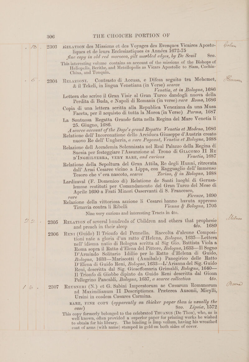 _ /&amp;% . 9303 iknLatton des Missions et des Voyages des Evesques Vicaires Aposto- bober, liques et de leurs Ecclesiastiques és Années 1672-75 fine copy in old red morocco, gilt marbled edges, by De Seuil 8vo. This interesting volume contains an account of the missions of the Bishops of Heliopolis, Berithe, and Metellopolis as Vicars Apostolic to Siam, Cochin- China, and Tonquin. 9304 Retaziont. Contrasto di Accusa, e Difesa seguito tra Mehemet, 2 ey, &amp; il Tekeli, in lingua Venetiana (in Verse) scarce Venetia, et in Bologna, 1686 Lettera che scrive il Gran Visir al Gran Turco dandogli nuova della Perdita di Buda, e Napoli di Romania (in verse) rare Roma, 1686 Copia di una lettera seritta alla Republica Veneziana da una Musa Faceta, per il acquisto di tutta la Morea (in Verse) Parma, 1687 La Sontuosa Regatta Grande fatta nella Regina del Mare Venetia li 25. Giugno, 1686. Asearce account of the Doge’s grand Regatta Venetia et Modena, 1686 Relatione dell’ Incoronatione dello Arciduca Giuseppe d’ Austria creato nuovo Re dell’ Ungheria, a rare Pageant, Venetia et Bologna, 1688 Relazione dell Accademia Solennizata nel Real Palazzo della Regina di Suesia per festeggiare l’Assunzione al Trono di Giacomo Ii Re p INGHILTERRA, VERY RARE, and curious Venetia, 1687 Relatione della Sepoltura del Gran Attila, Re degli Hunni, ritrovata dal’ Armi Cesaree vicino a Lippa, con Ragguaglio dell’ immenso Tesoro che v’ era nascoto, scarce Torino, § in Bologna, 1688 Lardizaval (F. Domenico di) Relatione de Santi luoghi di Gerusa- lemme restituti per Comandamento del Gran Turco del Mese di Aprile 1690 a Frati Minori Osservanti di 8, Francesco, rare Firenze, 1690 Relazione della vittoriosa azzione li Cesarei hanno havuta appresso Tirnavia contra li Ribelli Vienna &amp; Bologna, 1705 Nine very curious and interesting Tracts in 4to. Oy hy ed 9305 Ruvatron of several hundreds of Children and others that prophesie bebe, | and preach in their sleep 4to. 1689 2306 Rent (Guido) Il Trionfo del Pennello. Raccolta d’aleune Composi- | tioni nate a gloria d’un ratto d’ Helena, Bologna, 1685—Lettera nell’ idioma natio di Bologna scritta al Sig Gio. Battista Viola a Roma sopra il Ratto d’Elena del Pittore, Bologna, 1633—I] Sogno: D’Armindo Solitario Idillio per lo Ratto d’Helena di Guido, Bologna, 1633—Mariscotti (Annibale) Panegirico delle Ratto D’ Elena di Guido Reni, Bologna, 1633—-L’ Arianna del Sig. Guido Reni, deseritta dal Sig. Gioseffomaria Grimaldi, Bologna, 1640— Il Trionfo di Giobbe dipinto da Guido Reni descritta dal Gioan| Pellegrino Pancaldi, Bologna, 1637, a scarce collection Ato. Z\@ \e 2307 Reusnert (N.) et G. Sabini Imperatorum ac Cesarum Romanorum = (om ad Maximilianum II Descriptiones. Preterea Ausonii, Micylh, Ursini in eosdem Casares Carmina. | RARE, FINE copy (apparently on thicker paper than is usually the case) 8vo. Lipsie, 1572. This copy formerly belonged to the celebrated THUANUS (De Thou), who, as is| well known, often provided a superior paper for printing works he wished / to obtain for his library. The binding is limp vellum, having his wreathed Wey ee coat of arms (with name) stamped in gold on both sides of cover. |  ,