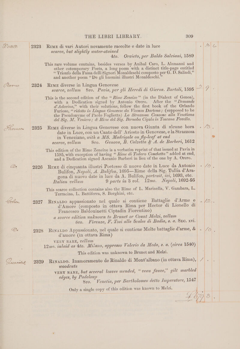 il octet Pens eo 1) Orn De Da ante THE LIBRI LIBRARY. 309 .2323 Rime di vari Autori novamente raccolte e date in luce . G scarce, but slightly water-stained | Ato. Orvieto, per Baldo Salviant, 1589 This rare volume contains, besides verses by Anibal Caro, L. Alamanni and other cotemporary Poets, a long poem with a distinct title-page entitled “ Trionfo della Fama delli Signori Monaldeschi composto per G. D. Salindi,”’ and another poem “De gli huomini illustri Monaldeschi.” 2324 Rime diverse in Lingua Genovese 4 | scarce, vellum S8vo. Pavia, per gli Heredi di Gieron. Bartoli, 1595 ~ 7 This is the second edition of the “‘ Rime Zeneixe’’ (in the Dialect of Genoa), with a Dedication signed by Antonio Orero. After the “Demande | @’ Adavina,”’ with their solutions, follow the first book of the Orlando | Furioso, “ridotto in Lingua Genovese da Vicenzo Dartona ; (supposed to be | the Pseudonyme of Paolo Foglietta) La Strazzosa Canzone alla Venetiana del Sig. M. Veniero; &amp; Rime del Sig. Bernaba Cigalain Toscana Favella. 2325 Rime diverse in Lingua Genovese con nuova Giunta di aleune hora , 73) , date in Luce, con un Canto dell’ Ariosto in Genovese, e la Strazzosa in Veneziano, with a MS. Madrigale on fly-leaf at end — . ® scarce, vellum 8vo. Genova, B. Calzetta &amp; A. de Barberi, 1612 This edition of the Rime Zeneixe is a verbatim reprint of that issued at Pavia in 1595, with exception of having “ Rime di Todaro Conchetta” added at end, and a Dedication signed Ascanio Barberi in lieu of the one by A. Orero. 9326 Rrue di cinquanta illustri Poetesse di nuovo date in Luce da Antonio « /% , Bulifon, Napoli, A. Bulifon, 1695—Rime della Sig. Tullia d’Ara- gona di nuovo date in luce da A. Bulifon, portrait, wi, 1698, etc. Italian vellum 9 parts in 8 vol. 12mo. Napoli, 1692-95 This scarce collection contains also the Rime of L. Marinella, V. Gambara, L. ' Terracina, L. Battiferra, 8. Borghini, etc. 9327 RinALDo appassionato nel quale si contiene Battaglie d’Arme e d@’Amore (composto in ottava Rima per Hector di Lionello di | Francesco Baldouinetti Ciptadin Fiorentino) | a scarce edition unknown to Brunet or Count Melzi, vellum bvo. Firenze, F. Tosi alle Scalee di Badia, s. a. Suc. xvi. 9328 Rinatpo Appassionato, nel quale si contiene Molte battaglie d’arme, &amp; . /y | d’amore (in ottava Rima) b 4 VERY RARE, vellum 12mo. inlaid as 4to. Milano, appresso Valerio da Meda, s. a. (circa 1540) | This edition was unknown to Brunet and Melzi. | 9399 Rrxatpo. Inamoramento de Rinaldo di Montalbano (in ottava Rima}, / , woodcuts re VERY RARE, but several leaves mended, “ veau fauve,”’ gilt marbled | edges, by Padeloup | Svo. Venetia, per Bartholomeo detto Imperatore, 15470 Only a single copy of this edition was known to Melzi.