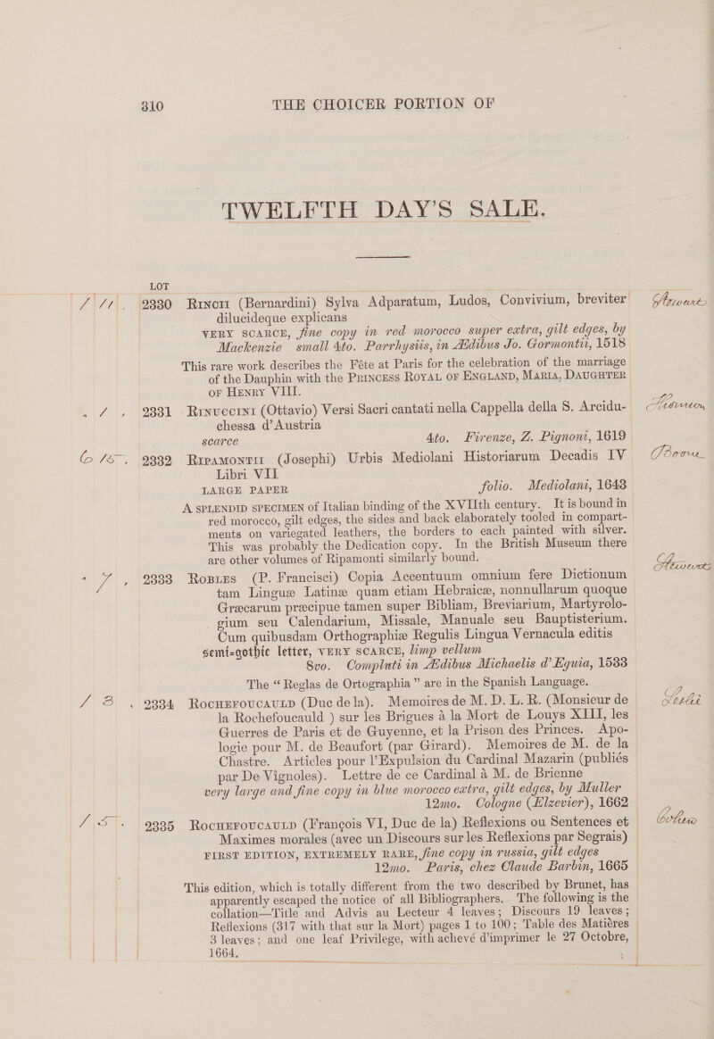 TWELFTH DAY’S SALE. LOT / //, 9330 Rrvott (Bernardini) Sylva Adparatum, Ludos, Convivium, breviter) Ghvart dilucideque explicans VERY SCARCE, fine copy in red morocco super extra, gilt edges, by Mackenzie small 4to. Parrhysiis, in Adibus Jo. Gormonti, 1518 This rare work describes the Féte at Paris for the celebration of the marriage of the Dauphin with the Princess Roya or ENGLAND, Maria, DAUGHTER or Henry VIII. _ 7, 2331 Ruxvcornt (Ottavio) Versi Sacri cantati nella Cappella della 8. Arcidu- Servrtwn, chessa d’ Austria 3 scarce 4to. Firenze, Z. Pignont, 1619 (&gt; /s~, 2332 Ripamontit (Josephi) Urbis Mediolani Historiarum Decadis IV (dare Libri VII , LARGE PAPER folio. Mediolani, 1643 A SPLENDID SPECIMEN of Italian binding of the XVIIth century. It is bound in red morocco, gilt edges, the sides and back elaborately tooled in compart- ments on variegated leathers, the borders to each painted with silver. This was probably the Dedication copy. In the British Museum there are other volumes of Ripamonti similarly bound. o. bev twes : vA | 9333 Rosizs (P. Francisci) Copia Accentuum omnium fere Dictionum tam Lingue Latine quam etiam Hebraice, nonnullarum quoque Grecarum precipue tamen super Bibliam, Breviarium, Martyrolo- gium seu Calendarium, Missale, Manuale seu Bauptisterium. Cum quibusdam Orthographie Regulis Lingua Vernacula editis semt-gothic letter, VERY SCARCE, limp vellum 8vo. Oompluti in Aidibus Michaelis d Kguia, 15883 The “ Reglas de Ortographia ” are in the Spanish Language. Z| 8) \oa94 ‘Roonmronvun (Duc dela), lWemielwaeie deaaClsniemmda | ee la Rochefoucauld ) sur les Brigues 4 la Mort de Louys XITTI, les Guerres de Paris et de Guyenne, et la Prison des Princes. Apo- logie pour M. de Beaufort (par Girard). Memoires de M. de la Chastre. Articles pour Expulsion du Cardinal Mazarin (publiés par De Vignoles). Lettre de ce Cardinal 4 M. de Brienne very large and fine copy in blue morocco extra, gilt edges, by Muller 12mo. Cologne (Klzevier), 1662 { f / 5”. 9335 Rocunrovcaunp (Francois VI, Duc de la) Reflexions ou Sentences et — boter Maximes morales (avec un Discours sur les Reflexions par Segrais) FIRST EDITION, EXTREMELY RARE, fine copy in russia, gilt edges 12mo. Paris, chez Claude Barbin, 1665 — This edition, which is totally different from the two described by Brunet, has apparently escaped the notice of all Bibliographers. The following is the | collation-—Title and Advis au Lecteur 4 leaves; Discours 19 leaves ; Reflexions (317 with that sur la Mort) pages 1 to 100; Table des Matiéres | ce and one leaf Privilege, with achevé d’imprimer le 27 Octobre, —