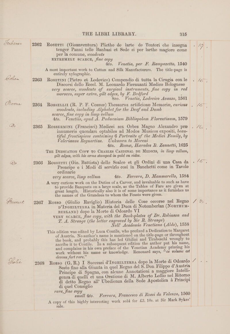 )) / LOD hoes ) : 2362 Rosrrri (Gioanventura) Plictho de larte de Tentori che insegna per la comune, woodcuts EXTREMELY SCARCE, fine copy Ato. Venetia, per F. Rampazetto, 1540 A most important work to Cotton and Silk Manufacturers. The title-page is entirely xylographic. 2363 Rosertrnt (Pietro et Lodovico) Compendio di tutta la Cirugia con le Discorsi dello Eecel. M. Leonardo Fierauanti Medico Bolognese very scarce, woodcuts of surgical instruments, fine copy m red morocco, super extra, gilt edges, by F. Bedford : 8v0. Venetia, Lodovico Avanzo, 1561 Porm 2364 Rossmriit (RK. P. F. Cosme) Thesaurus artificiosee Memorize, curious woodcuts, including Alphabet for the Deaf and Dumb scarce, fine copy in limp vellum Ato. Venetiis, apud A. Paducniwm Bibliopolam F lorentinum, 1579 @, 2365 RossEermini (Francisci) Medicei sex Orbes Magno Alexandro pre innumeris quondam optabiles ad Modos Musicos expositi, beau- tiful frontispiece containing 6 Portraits of the Medici Family, by Valerianus Regnartius. Unknown to Morent 4to. Rome, Heredes B. Zannetti, 1625 THe DEDICATION Copy TO CHARLES CARDINAL DE MEpicis, in limp vellum, gilt edges, with his arms stamped in gold on sides. (Deo 2366 Rosserri (Gio. Battista) dello Scaleo et gli Ordini di una Casa da Prencipe e i Modi di servirlo cosi in Banchetti come in Tavole ordinarie very scarce, limp vellum 4to. Ferrara, D. Mammarello, 1584 A very curious work on the Duties of a Carver, and invaluable to such as have to provide Banquets on a large scale, as the Tables of Fare are given at Lb thew. the names of the Grandees to whom the Feasts were given. p’In@uinTEerRa in Materia del Duca di Notomberlan (NorrHuM- BERLAND) dopo la Morte di Odoardo VI T. A. Strange (the latter engraved by Sir R. Strange) Nell’ Academia Venetiana (Aldo), 1558 This edition was edited by Luca Contile, who prefixed a Dedication to Margaret the book, and probably this has led Ghilini and Tiraboschi wrongly to ascribe it to Contile. Yn a subsequent edition the author put his name, and complains in his own preface of the Venetian Academy printing his work without his name or knowledge. Renouard says, “ce volume est oe devenu fort rare.” Oe 2368 Rosso (G.R.) I Successi d’Inenrirerra dopo la Morte di Odoardo Sesto fino alla Giunta in quel Regno del 8. Don Filippo d’ Austria Principe di Spagna, con alcune Annotationl a maggiore Intelli- genza di quelli et una Oratione di M. Alberto Lollio nel Ritorno di detto Regno all’ Ubedienza della Sede Apostolica &amp; Princip di quel Consiglio rare, fine co vs shi 4to. Ferrara, Francesco di Rossi da Valenza, 1560, A copy of this highly interesting work sold for £3. 10s. at Sir Mark Sykes’ sale. VG| . TEE