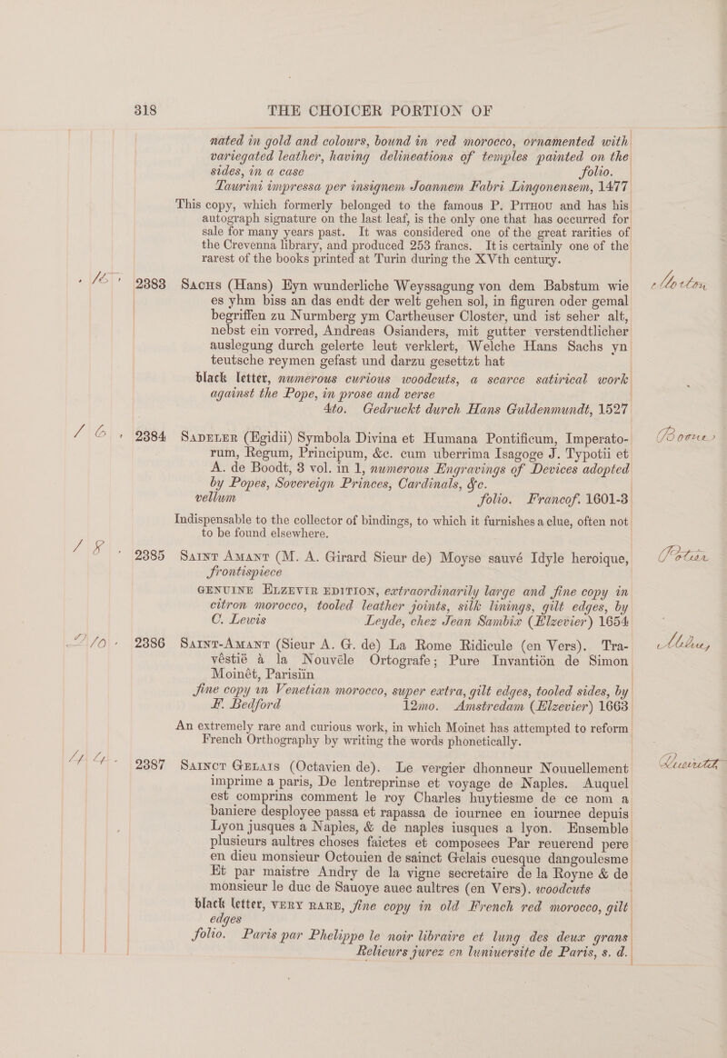 nated in gold and colours, bound in red morocco, ornamented with variegated leather, having delineations of temples painted on the sides, in a case folio. Taurini impressa per insignem Joannem Fabri Lingonensem, 1477 This copy, which formerly belonged to the famous P. PitHou and has his autograph signature on the last leaf, is the only one that has occurred for sale for many years past. It was considered one of the great rarities of the Crevenna library, and produced 253 francs. Itis certainly one of the rarest of the books printed at Turin during the X Vth century. JE 9383 Sans (Hans) Eyn wunderliche Weyssagung von dem Babstum wie es yhm biss an das endt der welt gehen sol, in figuren oder gemal begriffen zu Nurmberg ym Cartheuser Closter, und ist seher alt, nebst ein vorred, Andreas Osianders, mit gutter verstendtlicher auslegung durch gelerte leut verklert, Welche Hans Sachs yn teutsche reymen gefast und darzu gesettzt hat black letter, nwmerous curious woodcuts, a scarce satirical work against the Pope, in prose and verse | Ato. Gedruckt durch Hans Guldenmundt, 1527 ; i i J \O\ 2384 Saprrer (Egidii) Symbola Divina et Humana Pontificum, Imperato- rum, Regum, Principum, &amp;¢. cum uberrima Isagoge J. Typotii et A. de Boodt, 3 vol. in 1, nwmerous Engravings of Devices adopted by Popes, Sovereign Princes, Cardinals, &amp;c. vellum folio. Francof. 1601-3 Indispensable to the collector of bindings, to which it furnishes a clue, often not to be found elsewhere. A1e 2385 Saint Amant (M. A. Girard Sieur de) Moyse sauvé Idyle heroique, Srontispiece GENUINE ELzevir EpitTion, extraordinarily large and fine copy in citron morocco, tooled leather joints, silk linings, gilt edges, by C. Lewis Leyde, chez Jean Sambix (Elzevier) 1654 véstié 4 la Nouvéle Ortografe; Pure Invantién de Simon Moinét, Parisiin | Jine copy mm Venetian morocco, super extra, gilt edges, tooled sides, by Ff. Bedford 12mo. Amstredam (EHlzevier) 1663. An extremely rare and curious work, in which Moinet has attempted to reform French Orthography by writing the words phonetically. q } LA fe. 2387 Sainor Grnats (Octavien de). Le vergier dhonneur Nouuellement imprime a paris, De lentreprinse et voyage de Naples. Auquel est comprins comment le roy Charles huytiesme de ce nom a baniere desployee passa et rapassa de iournee en iournee depuis Lyon jusques a Napies, &amp; de naples iusques a lyon. Ensemble plusieurs aultres choses faictes et composees Par reuerend pere en dieu monsieur Octouien de sainct Gelais cuesque dangoulesme Et par maistre Andry de la vigne secretaire de la Royne &amp; de monsieur le duc de Sauoye auec aultres (en Vers). woodcuts vie letter, VERY RARE, jine copy in old French red morocco, gilt edges folio. Puris par Phelippe le noir libraire et lung des deux grans Reheurs jurez en luniuersite de Paris, s. d. C ee PBovws aes Qin