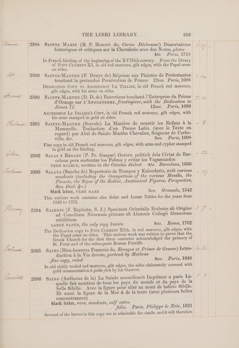 Pero. |9888 Cae 2389 Whaat 9390 Helhwd | 2391 prlin | 9899 etl it 2393 LV ie 2394 bo) es on.Lvundg 9396 THE LIBRI LIBRARY. 319 historiques et critiques sur la Chevalerie avec des Notes, plates Ato. Paris, 1718 In French binding of the beginning of the X VIIIth century. From the library of Pope CLEMENT XI, in old red morocco, gilt edges, with the Papal arms on sides. SarntE-Martue (F. Denys de) Réponse aux Plaintes de Protestantes touchant la pretendue Persécution de France 12mo. Paris, 1688 DEDICATION Copy To ARCHBISHOP Le TELLIER, in old French red morocco, gilt edges, with his arms on sides. Sarnre-Marrusr (D. D. de) Entretiens touchant |’ Entreprise du Prince James ITI. 12mo. Paris, 1689 ArcupisHop LE TELLIER’s Copy, in old French red morocco, gilt edges, with his arms stamped in gold on sides. Sarnre-Martus (Scevole) La Maniére de nourrir les Enfans 4 la Mammelle. Traduction d’un Poeme Latin (avec le Texte en regard) par Abel de Sainte Marthe Chevalier, Seigneur de Corbe- ville, &amp;e. 8vo. Paris, 1698 Fine copy in old French red morocco, gilt edges, with arms and cypher stamped in gold on the binding. Satas y Burart (P. Fr. Gaspar) Govern politich dela Civtat de Bar- celona pera sustentar los Pobres y evitar los Vagamundos VERY SCARCE, written in the Catalan dialect 4to. Barceiona, 1636 Saraya (Sancho de) Reportorio de Tiempos y Kalendario, with curious woodcuts (including the Occupations of the various Months, the Planets, the Signs of the Zodiac, Anatomical Figures, Perspective, Sun Dial, &amp;c.) . black letter, VERY RARE 8vo. Granada, 1542 This curious work contains also Solar and Lunar Tables for the years from 1542 to 1572. Sarurnt (J. Baptiste, S. J.) Specimen Orientalis Ecclesia ab Origine ad Concilium Nicenum primum ab Alumnis Collegii Greecorum exhibitum LARGE PAPER, the only copy known 8vo. Rome, 1702 The Dedication copy to Popr CLEMENT XIth, in red morocco, gilt edges, with the Papal arms on sides. This curious work was written to prove that the Greek Church for the first three centuries acknowledged the primacy of St. Peter and of the subsequent Roman Pontitis. duction 4 la Vie devote, portrait by Matheus Jine copy, ruled 8vo. Paris, 1648 In old richly tooled red morocco, gilt edges, the sides elaborately covered witb gold ornamentation &amp; petits fers by Le GASCON. Satie (Anthoine de la) La Salade nouuellemet Imprimee a paris La- uelle fait mention de tous les pays du monde et du pays de la belle Sibille. Avec la figure pour aller au mont de ladicte Sibille. Et aussi la figure de la Mer &amp; de la terre (avec plusieurs belles remonstrances) black letter, rare, woodcuts, calf extra N77), 0 1G au ae
