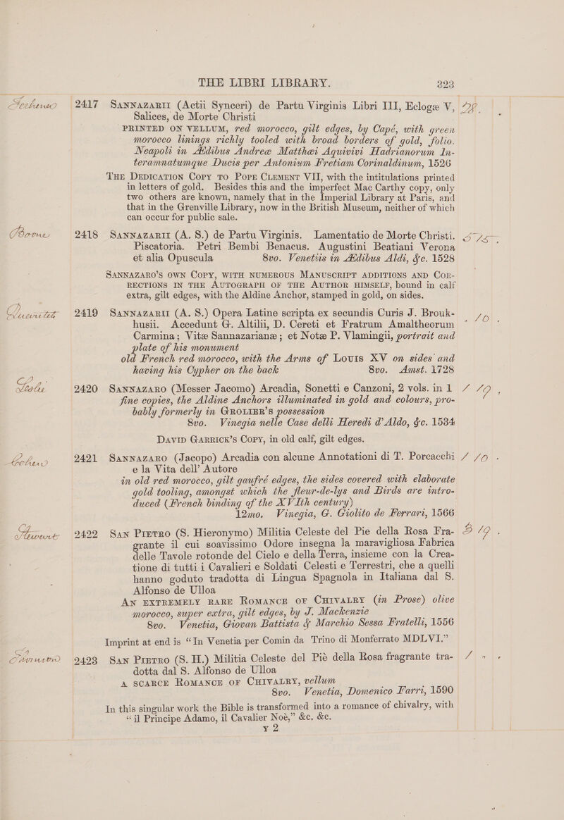 Sethnws 2417 Sannazantz (Actii Synceri) de Partu Virginis Libri III, Ecloge V, Salices, de Morte Christi PRINTED ON VELLUM, red morocco, gilt edges, by Capé, with green morocco linings richly tooled with broad borders of gold, folio. Neapolt in Aidibus Andree Matthei Aquivivi Hadrianorum In- teramnatumque Ducis per Antonium Fretiam Corinaldinum, 1526 THE DepicaTion Copy To Pope CLEMENT VII, with the intitulations printed in letters of gold. Besides this and the imperfect Mac Carthy copy, only two others are known, namely that in the Imperial Library at Paris, and that in the Grenville Library, now in the British Museum, neither of which can occur for public sale. Gores 2418 Sannazarnit (A. 8.) de Partu Virginis. Lamentatio de Morte Christi. Piscatoria. Petri Bembi Benacus. Augustini Beatiani Verona et alia Opuscula 8vo. Venetsis in Atdibus Aldi, Jc. 1528 SANNAZARO’S OWN COPY, WITH NUMEROUS MANUSCRIPT ADDITIONS AND Cor- RECTIONS IN THE AUTOGRAPH OF THE AUTHOR HIMSELF, bound in calf extra, gilt edges, with the Aldine Anchor, stamped in gold, on sides. Loi wz 2419 Sawnnazarit (A. 8.) Opera Latine scripta ex secundis Curis J. Brouk- husii. Accedunt G. Altili, D. Cereti et Fratrum Amaltheorum Carmina; Vite Sannazariane ; et Note P. Vlamingil, portrait and plate of his monument old French red morocco, with the Arms of Louis XV on sides and having his Cypher on the back 8vo. Amst. 1728 ae ake 2420 Sannazaro (Messer Jacomo) Arcadia, Sonetti e Canzoni, 2 vols. in 1 fine copies, the Aldine Anchors illuminated in gold and colours, pro- bably formerly in GROLIER’S possession 8vo. Vinegia nelle Case dell Hereds d Aldo, §c. 1584 DAVID GARRICK’S Copy, in old calf, gilt edges. e.2.) 2421 Sannazaro (Jacopo) Arcadia con alcune Annotationi di T. Porcacchi e la Vita dell’ Autore in old red morocco, gilt gaufré edges, the sides covered with elaborate gold tooling, amongst which the fleur-de-lys and Birds are intro- duced (French binding of the XV Ith century) 12mo. Vinegia, G. Grolito de Ferrari, 1566 ae 2422 Saw Prerro (8. Hieronymo) Militia Celeste del Pie della Rosa Fra- grante il cui soavissimo Odore insegna la maravigliosa Fabrica delle Tavole rotonde del Cielo e della Terra, insieme con la Crea- tione di tutti i Cavalieri e Soldati Celesti e Terrestri, che a quelli hanno goduto tradotta di Lingua Spagnola in Italiana dal 8. Alfonso de Ulloa AN EXTREMELY RARE Romance or Curvatry (¢ Prose) olwe morocco, super extra, gilt edges, by J. Mackenze Svo. Venetia, Giovan Battista § Marchio Sessa Fratellr, 1556 Imprint at end is “In Venetia per Comin da Trino di Monferrato MDLVI.” rm Cnn wien 2493 San Prmrro (S. H.) Militia Celeste del Pié della Rosa fragrante tra- dotta dal S. Alfonso de Ulloa A SCARCE ROMANCE OF CHIVALRY, veliwm 8vo. Venetia, Domenico Farri, 1590 In this singular work the Bible is transformed into a romance of chivalry, with “ij Principe Adamo, il Cavalier Noé,” &amp;c. &amp;c. Yd Pa eos EVO, 7 VO 8/9 ,