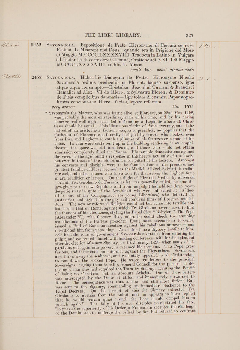 Lelnuclen 2452 Savonarona. Expositione da Frate Hieronymo di Ferrara sopra el Psalmo L Miserere mei Deus: quando era in Prigione del Mese di Maggio M.CCCC.LXXXXVIII. Tradocta in Latino in Vulgare ad Instantia di certe devote Donne, Oratione adi XXIII di Maggio MCOCCLXXXXVIIT audita la Massa small Ato. senz’ aleuna nota Pderttd, 2453 Savonarota. Habes hic Dialogum de Fratre Hieronymo Nicolai Savonarola ordinis predicatorum Florent. laqueo suspenso, igne atque aqua consumpto—Hpistolam Joachimi Turrani &amp; Francisci Ramalici ad Alex: VI de Hiero: &amp; Sylvestro Floren: &amp; Dominico de Pisia complicibus damnatis—Epistolam Alexandri Papae appro- bantis conciones in Hiero: factas, lepore refertam very scarce 4to. 1521 ‘“ Savonarola the Martyr, who was burnt alive at Florence, on 22nd May, 1498, was probably the most extraordinary man of his time, and by his daring courage had well nigh succeeded in founding a Republic where all Chris- tians should be equal. This illustrious victim of Papal tyranny, and of the hatred of an aristocratic faction, was, as a preacher, so popular that the Cathedral of Florence was literally besieged by crowds who flocked even from Pisa and Leghorn to catch a glimpse of his features or a tone of his voice. In vain were seats built up in the building rendering it an amphi- theatre, the space was still insufficient, and those who could not obtain admission completely filled the Piazza. His terrible denunciations against the vices of the age found a response in the hearts not only of the lowly, but even in those of the noblest and most gifted of his hearers. Amongst his converts and disciples were to be found scions of the proudest and greatest families of Florence, such as the Medici, Albizzi, Salviati, Rucellai, Strozzi, and other names who have won for themselves the highest fame in art, erudition or letters. On the flight of Piero de Medici by universal consent, Fra Girolamo da Ferrara, as he was generally called, became the law-giver to the new Republic, and from his pulpit he held for three years despotic sway in spite of the Arrabbiati, who were infuriated at his doc- trines and of the Compagnacci (or young Libertines) who detested his austerities, and sighed for the gay and convivial times of Lorenzo and his Sons. The new or reformed Religion could not but come into terrible col- lision with that of Rome, against which Fra Girolamo never ceased to hurl the thunder of his eloquence, styling the Papal City ‘‘ Babylon.” The Pope (Alexander WI) who foresaw that, unless he could check the stunning maledictions of the fearless preacher, Rome must succumb to Florence, issued a Bull of Excommunication against his rebellious antagonist and interdicted him from preaching. As at this time a Signory hostile to him- self held the reins of government, Savonarola abstained from entering the pulpit, and contented himself with holding conferences with his disciples, but after the election of anew Signory, on 1st January, 1498, when many of his partisans got again into power, he resumed his sermons. The Pope grew furious, and threatened an interdict against the Florentines. Savonarola also threw away the scabbard, and resolutely appealed to all Christendom to put down the wicked Pope. He wrote ten letters to the principal Sovereigns, urging them to call a General Council for the purpose of de- posing a man who had acquired the ‘Tiara by Simony, accusing the Pontiff of being no Christian, but an absolute Atheist. One of these letters was intercepted by the Duke of Milan, and immediately forwarded to Rome. The consequence was that a new and still more furious Bull was sent to the Signory, commanding an immediate obedience to the Papal Decrees. On the receipt of this the Signory entreated Fra Girolamo to abstain from the pulpit, and he appears to have replied that he would remain quiet “until the Lord should compel him to preach again.” The folly of his own disciples precipitated his fate. To prove the superiority of his Order, a Franciscan accepted the challenge of the Dominicans to undergo the ordeal by fire, but refused to confront —