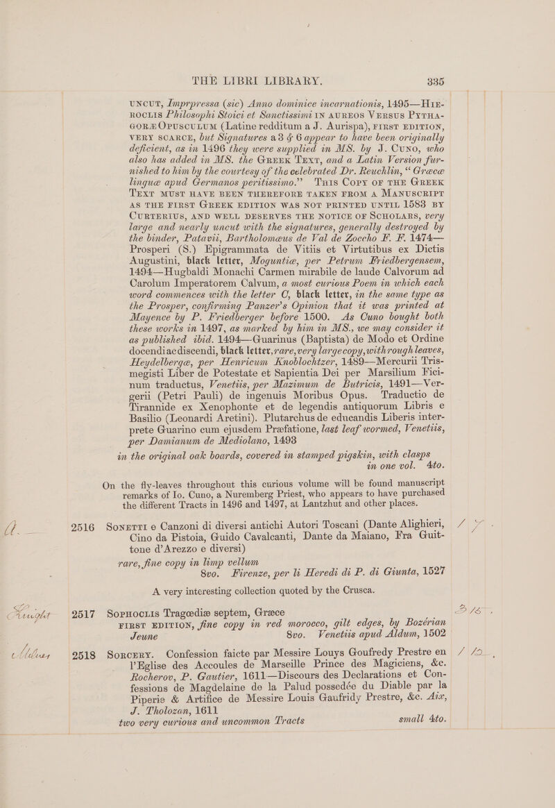 uncut, Imprpressa (sic) Anno dominice incarnationis, 1495—Ht18- ROCLIS Philosophi Stoict et Sanctissina IN AUREOS Versus PytHa- GORE OpuscuLumM (Latine redditum a J. Aurispa), FIRST EDITION, VERY SCARCE, but Signatures a8 ¢ 6 appear to have been originally deficient, as in 1496 they were supplied in MS. by J. Cuno, who also has added in MS. the GREEK Trxt, and a Latin Version fur- nished to him by the courtesy of the celebrated Dr. Reuchlin, “ Grece lingue apud Germanos peritissimo.” Tis Copy oF THE GREEK TEXT MUST HAVE BEEN THEREFORE TAKEN FROM A MANUSCRIPT AS THE FIRST GREEK EDITION WAS NOT PRINTED UNTIL 1583 BY CURTERIUS, AND WELL DESERVES THE NOTICE OF SCHOLARS, very large and nearly uncut with the signatures, generally destroyed by the binder, Patavii, Bartholomeus de Val de Zoccho F. F. 1474—- Prosperi (S.) Epigrammata de Vitiis et Virtutibus ex Dictis Augustini, black letter, Moguntie, per Petrum Friedbergensem, 1494— Hugbaldi Monachi Carmen mirabile de laude Calvorum ad Carolum Imperatorem Calvum, a most curious Poem in which each word commences with the letter C, black letter, in the same type as the Prosper, confirming Panzer’s Opinion that it was printed at Mayence by P. Friedberger before 1500. As Cuno bought both these works in 1497, as marked by him in MS., we may consider it as published ibid. 1494—Guarinus (Baptista) de Modo et Ordine docendiacdiscendi, black letter, rare, very largecopy,withrough leaves, Heydelberge, per Henricwm Knoblochtzer, 1489—Mercurii Tris- megisti Liber de Potestate et Sapientia Dei per Marsilium Fici- num traductus, Venetiis, per Mazimum de Butricis, 1491—Ver- gerii (Petri Pauli) de ingenuis Moribus Opus. Traductio de Tirannide ex Xenophonte et de legendis antiquorum Libris e Basilio (Leonardi Aretini). Plutarchus de educandis Liberis inter- prete Guarino cum ejusdem Preefatione, last leaf wormed, Venetus, per Damianum de Medrolano, 1498 in the original oak boards, covered in stamped pigskin, with clasps in one vol. Ato. On the fly-leaves throughout this curious volume will be found manuscript remarks of Io. Cuno, a Nuremberg Priest, who appears to have purchased the different Tracts in 1496 and 1497, at Lantzhut and other places. {if ee 9516 Sonerri e Canzoni di diversi antichi Autori Toscani (Dante Alighieri, : Cino da Pistoia, Guido Cavalcanti, Dante da Maiano, Fra Guit- tone d’Arezzo e diversi) rare, fine copy in limp vellum 8v0. Firenze, per li Heredi di P. di Giunta, 1527 A very interesting collection quoted by the Crusca. ag aighe 2517 Sopnocris Trageedie septem, Grace in FIRST EDITION, fine copy in red morocco, gilt edges, by Bozerian Jeune Svo. Venetiis apud Aldwm, 1502 Muss 29518 Sorcery. Confession faicte par Messire Louys Goufredy Prestre en ’Eglise des Accoules de Marseille Prince des Magiciens, &amp;c. Rocherov, P. Gautier, 1611—Discours des Declarations et Con- fessions de Magdelaine de la Palud possedée du Diable par la Piperie &amp; Artifice de Messire Louis Gaufridy Prestre, &amp;e. Aix, J. Tholozan, 1611 two very curious and uncommon Tracts small Ato.