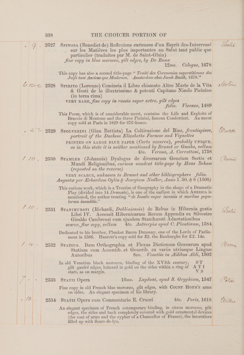 ees SO 9 ee es 2527 Sprnosa (Benedict de) Refiexions curieuses d’un Esprit des-Interressé sur les Matiéres les plus importantes au Salut tant public que particulier (traduites par M. de Saint-Glain) 12mo. Cologne, 1678 This copy has also a second title-page “ Traité des Ceremonies superstitieuses des Juifs tant Anciens que Modernes. Amsterdam chez Jacob Smith, 1678.” 2528 Sprrito (Lorenzo) Comincia il Libro chiamato Altro Marte de la Vita &amp; Gesti de lo illuxtrissimo &amp; potenti Capitano Nicolo Picinino (in terza rima) VERY RARE, fine copy in russia super extra, gilt edges folio. Vicenza, 1489 This Poem, which is of considerable merit, contains the Life and Exploits of Braccio di Montone and the three Picinini, famous Condottieri. Anuncut copy sold at Paris in 1829 for 676 franes. portrait of the Duchess Blizabetta Farnese and Vignettes as in this state it is neither mentioned by Brunet or Gamba, vellum | Ato. Verona, A. Carrattoni, 1758 2530 SramiEerR (Johannis) Dyalogus de diversarum Gencium Sectis et Mundi Religionibus, curious woodcut title-page by Hans Beham (repeated on the reverse) VERY SCARCE, unknown to Brunet and other bibliographers folio. Auguste per Erhardum Oglin § Jeorgium Nadler, Anno 1.50. § 8 (1508) This curious work, which is a Treatise of Geography in the shape of a Dramatic Play (divided into 14 Dramata), is one of the earliest in which AMERICA is mentioned, the author treating “de Insulis nuper inventis et moribus popu- lorum inauditis.” 2531 Srantmurstr (Richardi, Dubliniensis) de Rebus in Hibernia gestis Libri IV. Accessit Hibernicarum Kerum Appendix ex Silvestro Giraldo Cambrensi cum ejusdem Stanihursti Adnotationibus scarce, fine copy, vellum to. Antverpie apud C. Plantinum, 1584 Dedicated to his brother, Plunket Baron Dunsany, one of the Lords of Parlia- ment in 1586. Hanrott’s copy sold for £2. the Roxburghe for £2. 14s, 2532 Sratrus. Item Orthographia et Flexus Dictionum Grecarum apud Statium cum Accentib. et Generib. ex varis utriusque Lingue Autoribus Svo. Venetiis in Aidibus Aldi, 1502 In old Venetian black morocco, binding of the XVIth century, ST gilt gaufré edges, lettered in gold on the sides within a ring of A TI stars, aS on margin. VS 2533 Stari Opera 16mo. Lugduni, apud S. Gryphiwm, 1547 Fine copy in old French blue morocco, gilt edges, with Counr Hoym’s arms on sides. An elegant specimen of his library. 2534 Srati Opera cum Commentario E. Crucei 4to. Paris, 1618 An elegant specimen of French cotemporary binding, in citron morocco, gilt edges, the sides and back completely covered with gold ornamental devices (the coat of arms and the cypher of a Chancellor of France), the interstices. filled up with fleurs-de-lys. niet [O eetete Lrolar ber 1) (Qe,