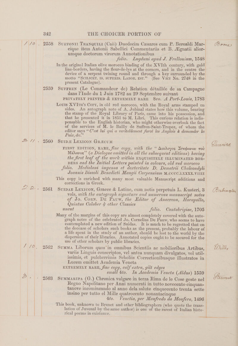 iy N 342 THE CHOICER PORTION OF 3 a cique item Antonii Sabellici Commentariis et B. Agnatii alior- umque doctorum virorum Annotationibus / folio. Lugduni apud J. Frelloniwm, 1548 In the original Italian olive morocco binding of the XVIth century, with gold line-borders, having the fleur-de-lys at the corners, and in the centre the device of a serpent twining round and through a key surrounded by the motto “SCILICET. IS. SUPERIS. Lasor, EsT.”” (See Vicr No. 2748 in the present Catalogue). 2559 Surrrun (Le Commandeur de) Relation détaillée de sa Campagne dans l’Inde du 1 Juin 1782 au 29 Septembre suivant PRIVATELY PRINTED &amp; EXTREMELY RARE 8vo. A Port-Louis, 1783 Louris X VItn’s Copy, in old red moroceo, with the Royal arms stamped cn sides. An autograph note of A. Jubinal states how this volume, bearing the stamp of the Royal Library of Paris, came into his possession, and that he presented it in 1851 to M. Libri. This curious relation is indis- pensable to the English historian, who might otherwise overlook the fact of the services of M. le Bailly de Suffren-Saint-Tropez, of whom the editor says “ C’est lui qui a veritablement forcé les Anglois &amp; demander ta Pain, &amp;e.” | 2560 Svuripm Lexicon Gracum Z, FIRST EDITION, RARE, fine copy, with the “ Atadoyos Sredavov tov Médavos”’ (a Dialogue omitted in all the subsequent editions) having the first leaf of the work within EXQUISITELY ILLUMINATED BOR- DERS and the Initial Letters painted in colours, old red morocco folio, Mediolant impensa et dexteritate D. Demetri Chaleondyl Joannis Lissoli Benedictt Mangii Carpensium M.CCOC.UXXXX.VIIII This copy is enriched with many most valuable Manuscript additions and corrections in Greek. ~ 2561 Surpar Lexicon, Graece &amp; Latine, cum notis perpetuis L. Kusteri, 3 (Poben yl vols, with the autograph signature and numerous manuscript notes of Jo. Corn. De Pauw, the Editor of Anacreon, Horapollo, Quintus Calaber &amp; other Classics wneut | folio. Cantabrigiae, 1705 Many of the margins of this copy are almost completely covered with the auto- graph notes of the celebrated Jo. Cornelius De Pauw, who seems to have contemplated a new edition of Suidas. It is much to be regretted that on the decease of scholars such books as the present, probably the labour of a life spent in the study of an author, should be lost to the world by the dispersion of their libraries. Annotated copies ought to be secured for the use of other scholars by public libraries. 2562 Summa Liborum quos*in omnibus Scientiis ac nobilioribus Artibus, Yllh, varus Linguis conscriptos, vel antea nunquam divulgatos, vel util-. issimis, et pulcherrimis Scholiis Correctionibusque illustratos in Lucem emittet Academia Veneta EXTREMELY RARE, fine copy, calf extra, gilt edges small 4to. In Academia Veneta (Aldus) 1559 2563 SumMarrpa (G.) Chronica vulgare in terza Rima de le Cose geste nel Regno Napolitano per Anni numerati in tutto novecento cinquan- tanove incominzando al anno dela salute cinquecento trenta sette insino per tutto el Mille quatrocento nonantacinque 4to. Venetia, per Manfredo da Monfera, 1496 ) This book, unknown to Brunet and other bibliographers (who quote the trans- ee” | lation of Juvenal by the same author) is one of the rarest of Italian histo- | rical poems in existence. :