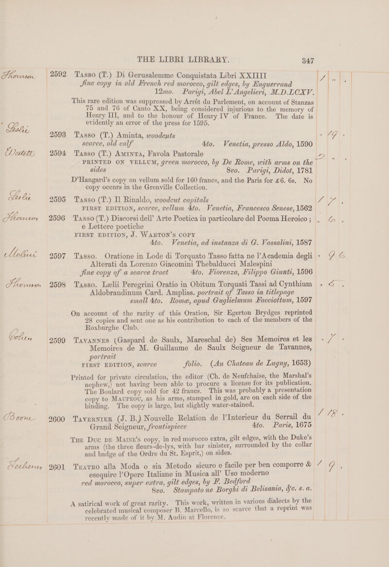 LP OFVAL el tee 25938 2594: 2595 2596 2597 2598 2599 2600 2601 Jine copy im old French red morocco, gilt edges, by Enguerrand 12mo. Parigt, Abel L’ Angeliert, M.D.LCXV. 75 and _ 76 of Canto XX, being considered injurious to the memory of Henry HI, and to the honour of Henry IV of France. The date is evidently an error of the press for 1595. Tasso (T.) Aminta, woodcuts Tasso (T.) Aminta, Favola Pastorale sides 8vo. Purigi, Didot, 1781 D’Hangard’s copy on vellum sold for 160 franes, and the Paris for £6. 6s. No copy occurs in the Grenville Collection. Tasso (T.) Il Rinaldo, woodcut capitals FIRST EDITION, scarce, vellum 4to. Venetia, Francesco Senese, 1562 Tasso (T.) Discorsi dell?’ Arte Poetica in particolare del Poema Heroico ; e Lettere poetiche FIRST EDITION, J. WARTON’S COPY 4to. Venetia, ad instanza di G. Vassalim, 1587 Alterati da Lorenzo Giacomini Thebalducci Malespini Jine copy of a scarce tract 4to. Fiorenza, Filippo Giunti, 1596 Tasso. Lelii Peregrini Oratio in Obitum Torquati Tassi ad Cynthium Aldobrandinum Card. Ampliss. portrait of Tasso m titlepage small 4to. Rome, apud Guglielmum Facciottum, 1597 On account of the rarity of this Oration, Sir Egerton Brydges reprinted 28 copies and sent one as his contribution to each of the members of the Roxburghe Club. Tavannes (Gaspard de Saulx, Mareschal de) Ses Memoires et les Memoires de M. Guillaume de Saulx Seigneur de Tavannes, portrait FIRST EDITION, scarce folio. (Aw Chateau de Lugny, 1653) Printed for private circulation, the editor (Ch. de Neufchaise, the Marshal’s nephew,) not having been able to procure a license for its publication. The Boulard copy sold for 42 francs. This was probably a presentation copy to MAvuPEOU, as his arms, stamped in gold, are on each side of the binding. The copy is large, but slightly water-stained. Grand Seigneur, frontispiece Ato. Paris, 1675 Tur Duc pe Matrne’s copy, in red morocco extra, gilt edges, with the Duke’s arms (the three fleurs-de-lys, with bar sinister, surrounded by the collar and badge of the Ordre du St. Esprit,) on sides. (1G. ya) SS 6 5 ce JCF esequire l’Opere Italiane in Musica all’ Uso moderno red morocco, super extra, gilt edges, by F. Bedford 8vo. i Stampato ne Borghi di Belisania, Se. s. a. A satirical work of great rarity. This work, written in various dialects by the celebrated musical composer B. Marcello, 1s so scarce that a reprint was