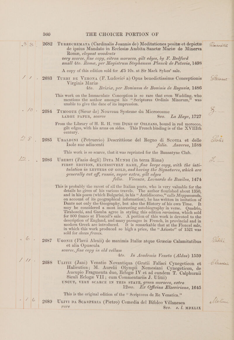 W Co 360 THE CHOICER PORTION OF de ipsius Mandato in Keclesie Ambitu Sancte Marie de Minerva Rome, elegant woodcuts very scarce, fine copy, citron morocco, gilt edges, by F. Bedford small 4to. Rome, per Magistrum Stephanum Planck de Patavia, 1498 A copy of this edition sold for £5 10s. at Sir Mark Sykes’ sale. 2683. Turrt pr Vurona (FE. Ludovici a) Opus benedictissime Conceptionis Virginis Marize 4to. Brixie, per Boninum de Boninis de Ragusia, 1486 This work on the Immaculate Conception is so rare that even Wadding, who mentions the author amongst his “Scriptores Ordinis Minorum,” was unable to give the date of its impression. 2684 ‘TymoaveE (Sieur de) Nouveau Systeme du Microcosme LARGE PAPER, scarce 8vo. La Haye, 1727 From the Library of H. R. H. roe DUKE OF ORLEANS, bound in red morocco, gilt edges, with his arms on sides. This French binding is-of the X VIIIth century. 2685 UBaLpiIni (Petruccio) Descrittione del Regno di Scorta et delle Isole sue adiacenti folio. Anversa, 1588 This work is so scarce, that it was reprinted for the Bannatyne Club. 2686 Userrri (Fazio degli) Dita Munni (in terza Rima) FIRST EDITION, EXCESSIVELY RARE, fine large copy, with the inti- tulation m LETTERS OF GOLD, and having the Signatures, which are generally cut off, russia, super extra, gilt edges folio. Vicenza, Leonardo da Basilea, 1474 This is probably the rarest of all the Italian poets, who is very valuable for the details he gives of his various travels. The author flourished about 1350, and in his poem (which Bulgarini, in his “‘ Antidiscorso,” calls Mappamondo, on account of its geographical information), he has written in imitation of Dante not only the Geography, but also the History of his own Time. It may be considered a most interesting autobiography in verse. Quadrio, Tiraboschi, and Gamba agree in styling this edition rarissima, which sold for 800 francs at Floncel’s sale. A portion of this work is devoted to the description of England, and many passages in French, in provincial and in modern Greek are introduced. It is remarkable that at the Floncel sale, in which this work produced so high a price, the “ Ariosto” of 1521 was sold for eleven francs, 2687 Ueontt (Hlavii Alexii) de maximis Italia atque Grecie Calamitatibus et alia Opuscula scarce, fine copy in old vellum 4to. In Academia Veneta (Aldus) 1559 2688 Uniti (Jani) Venatio Novantiqua (Gratii Falisci Cynegeticon et Halieutica; M. Aurelii Olympii Nemesiani Cynegeticon, de— Aucupio Fragmenta duo, Ecloge IV et ad eundem T, Calphurnii- Siculi Eclogee VIT; cum Commentariis J. Ulitii) ) UNCUT, VERY SCARCE IN THIS STATE, green morocco, extra | 12mo. Hae Officina Hlzeviriana, 1645 This is the original edition of the “ Scriptores de Re Venatica.”’ } rare 8vo. s. 7, MDXLIX Qe cut, Soatoant- =i  We Lhe,