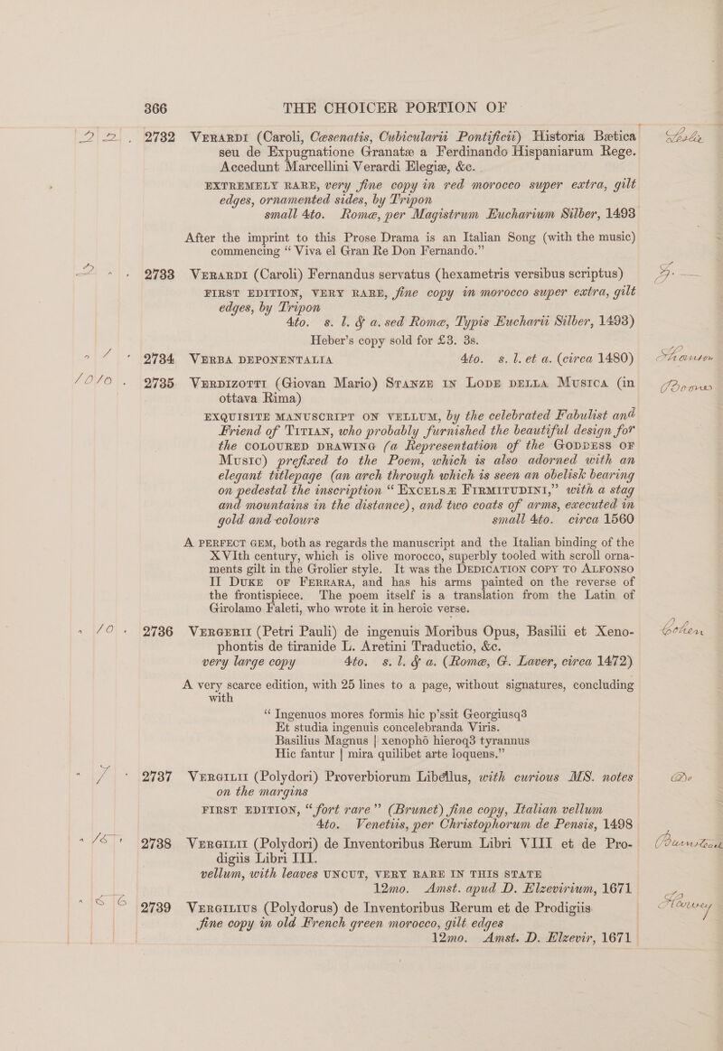 y LOVO*. nw, (7 OF» a 1S |G 366 2732 2733 2734 2735 2736 2737 2739 THE CHOICER PORTION OF VeERARDI (Caroli, Cesenatis, Cubiculartt Pontifiew) Historia Betica seu de Expugnatione Granate a Ferdinando Hispaniarum Rege. Accedunt Marcellini Verardi Elegie, &amp;e. . EXTREMELY RARE, very fine copy in red morocco super extra, gilt edges, ornamented sides, by Tripon small 4to. Rome, per Magistrum Euchariwm Silber, 1498 After the imprint to this Prose Drama is an Italian Song (with the music) commencing “ Viva el Gran Re Don Fernando.” VeERarpi (Caroli) Fernandus servatus (hexametris versibus scriptus) FIRST EDITION, VERY RARE, fine copy im morocco super extra, gilt edges, by Tripon Ato. s. l. § a.sed Roma, Typis Eucharn Silber, 1493) Heber’s copy sold for £3. 3s. VERBA DEPONENTALIA Ato. s.l.et a. (circa 1480) VurpizorTi (Giovan Mario) Sranzn 1x Lops peria Musica (in ottava Rima) EXQUISITE MANUSCRIPT ON VELLUM, by the celebrated Fabulist an@ Friend of T1r1an, who probably furnished the beautiful design for the COLOURED DRAWING (a Representation of the GODDESS OF Music) prefixed to the Poem, which is also adorned with an elegant titlepage (an arch through which is seen an obelisk bearing on pedestal the inscription “ Excuts® FIRMITUDINI,” with a stag and mountains in the distance), and two coats of arms, executed im gold and colours small 4to. circa 1560 A PERFECT GEM, both as regards the manuscript and the Italian binding of the XVIth century, which is olive morocco, superbly tooled with scroll orna- ments gilt in the Grolier style. It was the DEDICATION Copy TO ALFONSO II Duke or Ferrara, and has his arms painted on the reverse of the frontispiece. The poem itself is a translation from the Latin of Girolamo Faleti, who wrote it in heroic verse. Vereeril (Petri Pauli) de ingenuis Moribus Opus, Basilii et Xeno- phontis de tiranide L. Aretini Traductio, &amp;c. very large copy 4to. s.l. § a. (Rome, G. Laver, circa 1472) A very scarce edition, with 25 lines to a page, without signatures, concluding with ‘“‘ Ingenuos mores formis hic p’ssit Georgiusq3 Et studia ingenuis concelebranda Viris. Basilius Magnus | xenopho hierog3 tyrannus Hic fantur | mira quilibet arte loquens.” on the margins FIRST EDITION, “fort rare” (Brunet) jine copy, Italian vellum 4to. Venetiis, per Christophorum de Pensis, 1498 digiis Libri ITI. vellum, with leaves UNCUT, VERY RARE IN THIS STATE 12mo. Amst. apud D. Elzevirium, 1671 Ver@izivus (Polydorus) de Inventoribus Rerum et de Prodigiis Sine copy m old French green morocco, gilt edges Sala % ve] | ff? oe Lthyn Jo0ms