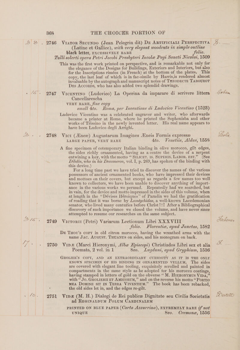 (Latine et Gallice), with very elegant woodcuts in svmple outline black letter, EXCHSSIVELY RARE : folio. Tulli solerti opera Petri Jacobi Presbyteri Incole Pagi Sancti Nicolat, 1509 This was the first work printed on perspective, and is remarkable not only for the elegance of the Designs for Buildings, Exteriors and Interiors, but aiso for the Inscriptions rimées (in French) at the bottom of the plates. This copy,-the last leaf of which is in fac-simile by Harris,is rendered almost invaluable by the autograph and manuscript notes of THEODECTE TABOUROT Des Accorps, who has also added two splendid drawings. . “3°, 9749 Vicunrrno (Ludovico) La Operina da imparare di scrivere littera Cancellarescha : VERY BARE, fine copy small 4to. Roma, per Inventione di Ludovico Vicentino (1528) Ludovico Vicentino was a celebrated engraver and writer, who afterwards became a printer at Rome, where he printed the Sophonisba and other works of Trissino in the newly invented letter, His real name appears to have been Ludovico degli Arrighi. i. |, | Oye Vier (nee) Augustarum Imagines Aineis Formis expresse LARGE PAPER, VERY RARE 4to. Venetis, Aldus, 1558 A fine specimen of cotemporary Italian binding in olive morocco, gilt edges, the sides richly ornamented, having as acentre the device of a serpent entwining a key, with the motto “ SILICET. IS. SUPERIS. LABOR. EST.” (See a Dibdin, who in his Decameron, vol. 1, p. 269, has spoken of the binding with this device.) For a long time past we have tried to discover the names of the various possessors of ancient ornamented books, who have impressed their devices and mottoes on their covers, but except as regards a few names too well known to collectors, we have been unable to discover anything of import- ance in the various works we perused. Repeatedly had we searched, but in vain, for the device and motto impressed in the sides of this volume, when at length in the “ Dévises Héroiques” of Paradin we had the gratification of reading that it was borne by Leontychidas, a well-known Lacedemonian senator, who lived many centuries before Christ!!! After a Bibliographical discovery of such importance we closed the volume, and have never since attempted to resume our researches on the same subject. Bl 2749 Victorii (Petri) Variarum Lectionum Libri XX XVIII folio. Florentie, apud Junctas, 1582 De THovu’s copy in old citron morocco, having the wreathed arms with the name JAC. AUGUST. THUANUS on sides, and his monogram on back. / A\ ' + 2750 Vina (Marci Hieronymi, Albe EHpiscopi) Christiados Libri sex et alia Poemata, 2 vol. in 1 8vo. Lugdun, apud Gryphium, 1536 GROLIER'S COPY, AND AN EXTRAORDINARY CURIOSITY AS IT IS THE ONLY KNOWN SPECIMEN OF HIS BINDING IN ORNAMENTED VELLUM. The sides are covered with elegant line tooling, exquisitely scrolled and painted in compartments in the same style as he adopted for his morocco coatings, with “ JO. GROLIERII ET AMICORUM,” and on the reverse his motto “PortTiIo MEA DoMINE sit IN TERRA VIVENTIUM.” The book has been rebacked, the old sides let in, and the edges re-gilt. . 70. 94951 Vine (M. H.) Dialogi de Rei publice Dignitate seu Civilis Societatis ad ReainaLpuM Potum CARDINALEM PRINTED ON BLUE PAPER (Carta Azzurrina), EXTREMELY RARE tf not UNIQUE 8Svo. Cremone, 1556 4 Gohen Looks Ha oe 4