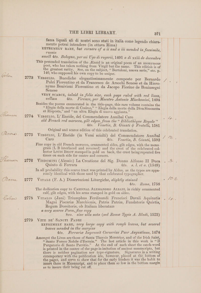 Gotu tA SE 2 Slits Ur GEES 2s) Dy imeri bev. Ue lewd 2773 2774 2775 2776 2777 2779 THE LIBRI LIBRARY. 371 T mente potrai intendere (in ottava Rima) EXTREMELY RARE, but corners of a ii and a tit mended in Sacsimile, TUSSLA small 4to. Bologna, per mi Ugo di rugerii, 1491 a di xxiii de decembre This pretended translation of the A®neid is an original poem of an anonymous poet, who has taken nothing from Virgil but the name. This edition is of the greatest rarity. See, on the subject, “‘ Bertoloni, nuova serie,” etc. Dp: Vireitio. Bucoliche elegantissimamente composte per Bernardo Pulci Fiorentino et da Francesco de Arsochi Senese et da Hiero- nymo Benivieni Fiorentino et da Jacopo Fiorino de Boninsegni Senese VERY SCARCE, tlaid in folio size, each page ruled with red lines, vellum 4to. Lirenze, per Maestro Antonio Mischomini, 1494 Besides the poems enumerated in the title-page, this rare volume contains the “ Klegia della morte di Cosimo,” ‘ Elegia della morte della Diva Simonetta et Risposta,” and “un altra Elegia di nuovo aggiunta.” Vireirio, L’ Eneide, del Commendatore Annibal Caro old Brench red morocco, gilt edges, from the “ Bibliothéque Royale” 4to. Venetia, B. Giunti &amp; Fratelli, 1581 Original and scarce edition of this celebrated translation. Vireitio, L’ Eneide (in Versi sciolti) del Commendatore Annibal Caro 4to. Venetia, B. Giunti, 1592 Fine copy in old French morocco, ornamented sides, gilt edges, with the mono - gram (L B interlaced and reversed) and the crest of the celebrated col- lector Lours Brcor stamped in gold on back, the crest being repeated five times on each side for centre and corners. Vispomint (Alessio) La Creatione del Sig. Donno Alfonso II Duca Quinto di Ferrara 4t0.. »s. |. ef a. (1549) In all probability this scarce tract was printed by Aldus, as the types are appa- rently identical with those used by that celebrated typographer. VirateE (F. A.) Dissertazioni Liturgiche, slightly stained 4to. Roma, 1756 The dedication copy to CARDINAL ALESSANDRO ALBANI, in richly ornamented calf, gilt edges, with his arms stamped in gold on sides. Viratis (Jani) Triumphus Ferdinandi Francisci Davali Aquinatis Magni Piscarie Marchionis, Patris Patrie, Fundatoris Quietis, Regum Domitoris, ob Italiam liberatam avery scarce Poem, fine copy | Svo. sine ulla nota (sed Rome Typis A. Bladt, 1523) Vite DE’ Sanwotr Papri EXTREMELY RARE, very large copy with rough leaves, but several leaves mended in the margins 4to. Ferrarie Impressit Carnerius Puer Augustinus, 1474 Amongst the Lives are those of Santa Thaysis Meretrice, and of the Irish Saint, “Santo Forseo Nobile d’Ibernia.” ‘The last article in this work is “Il Purgatorio di Santo Patritio.” At the end of each sheet the catch-word is printed in the centre of the page in imitation of ancient manuscripts, but there is neither pagination nor type-signature. Signatures in a writing éotemporary with the publication are, however, placed at the bottom of the pages, and serve to shew that for the early binders it was the habit to insert thém in Manuscript, and to place them so low in the bottom margin as to insure their being cut off. ee,
