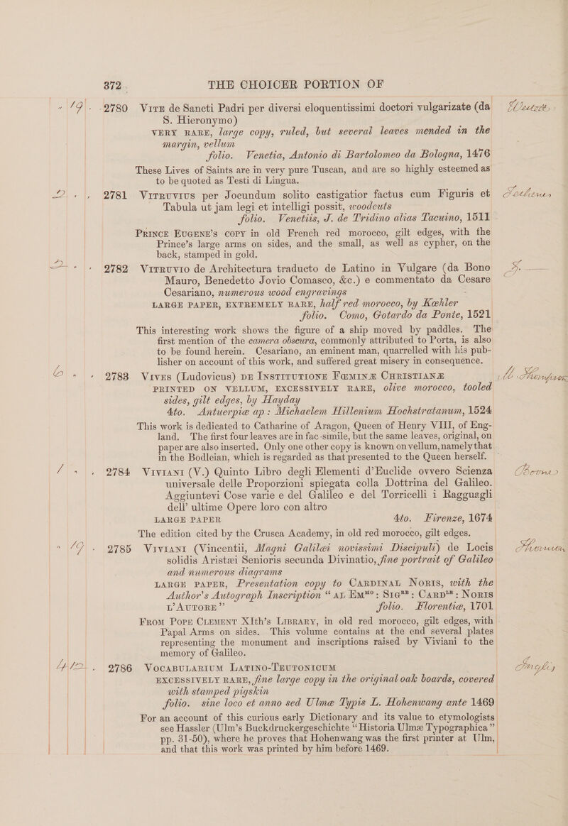 oD =; a 872. 2781 2782 2783 2784: 2785 2786 THE CHOICER PORTION OF Vire de Sancti Padri per diversi eloquentissimi doctori vulgarizate (da S. Hieronymo) VERY RARE, large copy, ruled, but several leaves mended in the margin, vellum folio. Venetia, Antonio di Bartolomeo da Bologna, 1476 These Lives of Saints are in very pure Tuscan, and are so highly esteemed as to be quoted as Testi di Lingua. Virruvius per Jocundum solito castigatior factus cum Figuris et Tabula ut jam legi et intelligi possit, evoodcuts folio. Venetiis, J. de Tridino alias Tacuino, 1511 PRINCE EUGENE’s Copy in old French red morocco, gilt edges, with fhe Prince’s large arms on sides, and the small, as well as cypher, on the back, stamped in gold. Virruvio de Architectura traducto de Latino in Vulgare (da Bono Mauro, Benedetto Jovio Comasco, &amp;c.) e commentato da Cesare Cesariano, numerous wood engravings LARGE PAPER, EXTREMELY RARE, half red morocco, by Kehler Fl ectott eo CO thin, This interesting work shows the figure of a ship moved by paddles. The first mention of the camera obscura, commonly attributed to Porta, is also to be found herein. Cesariano, an eminent man, quarrelled with his pub- lisher on account of this work, and suffered great misery in consequence. Vives (Ludovicus) pr InstrrutioneE Faminz CHRISTIANE PRINTED ON VELLUM, EXCESSIVELY RARE, olive morocco, tooled sides, gilt edges, by Hayday Ato. Antuerpie ap: Michaelem Hillenium Hochstratanum, 1524 This work is dedicated to Catharine of Aragon, Queen of Henry VIII, of Eng- land. The first four leaves are in fac -simile, but the same leaves, original, on paper are also inserted. Only one other copy is known on vellum, namely that in the Bodleian, which is regarded as that presented to the Queen herself. Vivrani (V.) Quinto Libro degli Elementi d’Euclide ovvero Scienza universale delle Proporzioni spiegata colla Dottrina del Galileo. Aggiuntevi Cose varie e del Galileo e del Torricelli 1 Ragguaghi dell’ ultime Opere loro con altro LARGE PAPER Ato. Kirenze, 1674 The edition cited by the Crusca Academy, in old red morocco, gilt edges. Viviant (Vincentii, Magni Galilei novissimi Discipuli) de Locis solidis Aristsei Senioris secunda Divinatio, fine portrait of Galileo and numerous diagrams LARGE PAPER, Presentation copy to CarpInaL Noris, with the Author's Autograph Inscription “ at, Em™?: Sta: Carp™ : Noris L AUTORE”’ folio. lorentie, 1701 From Pope CLEMENT XIth’s Lrprary, in old red morocco, gilt edges, with Papal Arms on sides. This volume contains at the end several plates representing the monument and inscriptions raised by Viviani to the memory of Galileo. VocaBuLarium Latino-TEUTONICUM | EXCESSIVELY RARE, fine large copy in the original oak boards, covered with stamped pigskin folio. sine loco et anno sed Uline Typis L. Hohenwang ante 1469 For an account of this curious early Dictionary and its value to etymologists see Hassler (Ulm’s Buckdruckergeschichte “ Historia Ulme Typographica” p. 31-50), where he proves that Hohenwang was the first printer at Um, and that this work was printed by him before 1469. oes =) ae AAA, OY ce