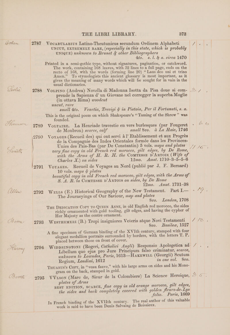 boten 27 87 VocasuLarivs Latino-Theutunicus secundum Ordinem Alphabeti UNIQUE) unknown to Brunet &amp; other Bibliographers Ato. s.l. &amp; a. circa 1470 Printed in a semi-gothic type, without signatures, pagination, or catchword. The work, containing 168 leaves, with 32 lines to a full page, ends on the recto of 168, with the words (forming line 20) “Laus deo uni et trino Amen.” To etymologists this ancient glossary is most important, as it gives the meaning of many words which will be sought for in vain in the usual dictionaries. prende la Sapienza d’ un Giovane nel corregger la superba Moglie (in ottava Rima) woodcut uncut, rare small 4to. Venetia, Trevigi § in Pistoia, Per i Fortunuti, s. a. This is the original poem on which Shakspeare’s “Taming of the Shrew ” was SL, founded. CMO ORG TorpatRE. La Henriade travestie en vers burlesques (par Fougeret de Monbron) scarce, calf small 8vo. a La Haie, 1746 2790 Voyages (Recueil des) qui ont servi 41’ Etablissement et aux Progrés de la Compagnie des Indes Orientales formée dans les Provinces- Barn e aly AVG oe, ancl, very fine copy in old French red morocco, gilt edges, by De Rome, with the Arms of H. R. H. the Comtzusse p’Artois, (Wife of | Charles X.) on sides 12mo. Amst. 1710-38-5-5-6 2791 Voyaess. Recueil de Voyages au Nord (publi¢ par J. F. Bernard) 10 vols. maps &amp; plates S. A. R. la ComtTEssE D’ ARTOIS on sides, by De Rome 12mo. Amst. 1731-38 The Journeyings of Our Saviour, map and plates Svo. London, 1708 Tue DEDICATION Copy TO QUEEN ANNE, in old English red morocco, the sides richly ornamented with gold tooling, gilt edges, and having the cypher of Her Majesty as the centre ornament. (Boone 2793 WustHEMERt (B.) Tropi insigniores Veteris atque Novi Testamenti Svo. Basilee, 1527 A fine specimen of German binding of the XVIth century, stamped with four elegant medallion portraits surrounded by borders, with the letters T. P. placed between those on front of cover. Libellum quo ejus pro Jure Principum falso criminatur, scarce, unknown to Lowndes, Paris, 1613-—HakEWILL (Georgii) Scutum Regium, Londint, 1612 in one vol, 8vo. Tuuanus’s Copy, in “veau fauve,” with his large arms on sides and his. Mono- 2 gram on the back, stamped in gold. Cd ovté, 2795 VVuson (Mare de, Sieur de la Colombiere) La Science Heroique, plates of Arms BEST EDITION, SCARCE, fine copy in old orange morocco, gilt edges, the sides and back completely covered with golden fleurs-de-Lys In French binding of the XVIIth century. The real author of this valuable work is said to have been Denis Salvaing de Boissieux. cal PUBS