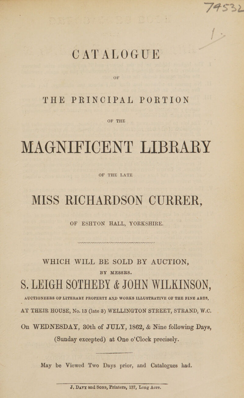 agit Bear OF 3 it. ze. &gt; a ee CATALOGUE THE PRINCIPAL PORTION OF THE. MAGNIFICENT LIBRARY OF THE LATE MISS RICHARDSON CURRER, OF ESHTON HALL, YORKSHIRE. WHICH WILL BE SOLD BY AUCTION, BY MESSRS. S. LEIGH SOTHEBY &amp; JOHN WILKINSON, AUCTIONEERS OF LITERARY PROPERTY AND WORKS ILLUSTRATIVE OF THE FINE ARTS, AT THEIR HOUSE, No. 13 (ate 3) WELLINGTON STREET, STRAND, W.C. On WEDNESDAY, 30th of JULY, 1862, &amp; Nine following Days, (Sunday excepted) at One o’Clock precisely. May be Viewed Two Days prior, and Catalogues had. J, Davy and Sons, Printers, 137, Long Acre.