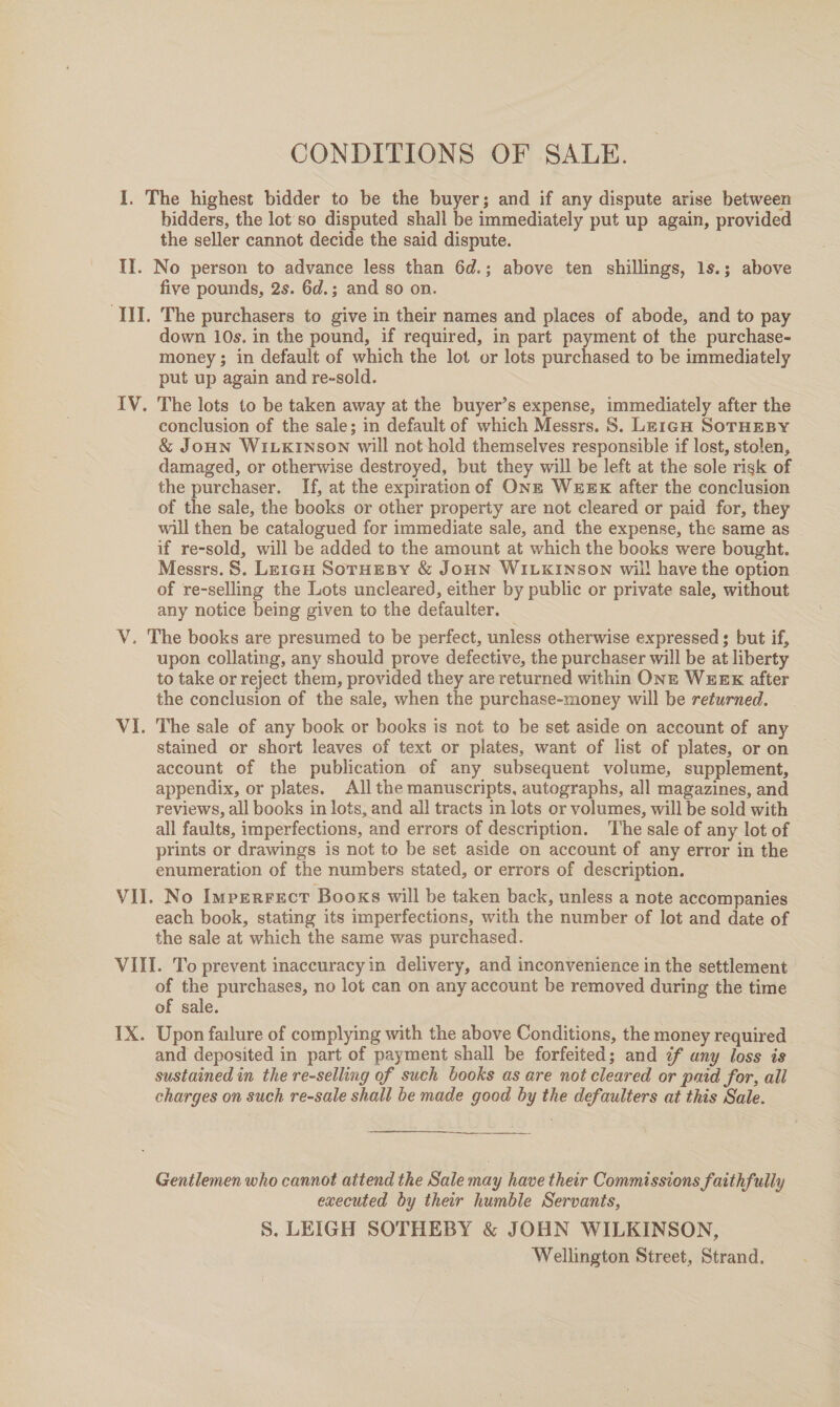 CONDITIONS OF SALE. bidders, the lot’ so disputed shall be immediately put up again, provided the seller cannot decide the said dispute. five pounds, 2s. 6d.; and so on. The purchasers to give in their names and places of abode, and to pay down 10s. in the pound, if required, in part payment of the purchase- money ; in default of which the lot or lots purchased to be immediately put up again and re-sold. conclusion of the sale; in default of which Messrs. S. Lz1gH SoTHEBY &amp; JOHN WILKINSON will not hold themselves responsible if lost, stolen, damaged, or otherwise destroyed, but they will be left at the sole risk of the purchaser. If, at the expiration of ONE Wexrx after the conclusion of the sale, the books or other property are not cleared or paid for, they will then be catalogued for immediate sale, and the expense, the same as if re-sold, will be added to the amount at which the books were bought. Messrs. 8S. LergH Soruesy &amp; JoHN WILKINSON wil! have the option of re-selling the Lots uncleared, either by public or private sale, without any notice being given to the defaulter. upon collating, any should prove defective, the purchaser will be at liberty to take or reject them, provided they are returned within ONE WEEK after the conclusion of the sale, when the purchase-money will be returned. The sale of any book or books is not to be set aside on account of any stained or short leaves of text or plates, want of list of plates, or on account of the publication of any subsequent volume, supplement, appendix, or plates. All the manuscripts, autographs, all magazines, and reviews, all books in lots, and all tracts in lots or volumes, will be sold with all faults, imperfections, and errors of description. ‘The sale of any lot of prints or drawings is not to be set aside on account of any error in the enumeration of the numbers stated, or errors of description. each book, stating its imperfections, with the number of lot and date of the sale at which the same was purchased. of the purchases, no lot can on any account be removed during the time of sale. Upon failure of complying with the above Conditions, the money required _ and deposited in part of payment shall be forfeited; and ¢f any loss is sustained in the re-selling of such books as are not cleared or paid for, all charges on such re-sale shall be made good by the defaulters at this Sale. Gentlemen who cannot attend the Sale may have their Commissions faithfully executed by their humble Servants, S. LEIGH SOTHEBY &amp; JOHN WILKINSON, Wellington Street, Strand.