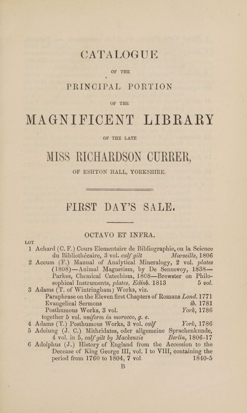 CATALOGUE OF THE PRINCIPAL PORTION OF THE MAGNIFICENT LIBRARY OF THE LATE MISS RICHARDSON CURRER, OF ESHTON HALL, YORKSHIRE. FIRST DAY’S SALE. OCTAVO ET INFRA. LOT 1 Achard (C. F.) Cours Elementaire de Bibliographie, ou la Science du Bibliothécaire, 3 vol. calf gilt Marseille, 1806 2 Accum (F.) Manual of Analytical Mineralogy, 2 vol. plates (1808)—Animal Magnetism, by De Sennevoy, 1838— Parkes, Chemical Catechism, 1808—Brewster on Philo- sophical Instruments, plates, Edinb. 1813 5D vol. 3 Adams (T. of Wintringham) Works, viz. Paraphrase on the Eleven first Chapters of Romans Lond. 1771 Evangelical Sermons wb. 1781 Posthumous Works, 8 vol. York, 1786 together 5 vol. uniform in morocco, g. e. 4 Adams (T.) Posthumous Works, 8 vol. calf York, 1786 5 Adelung (J. C.) Mithridates, oder allgemeine Sprachenkunde, 4 vol. in 5, calf gilt by Mackenzie Berlin, 1806-17 6 Adolphus (J.) History of England from the Accession to the Decease of King George III, vol. I to VIII, containing the period from 1760 to 1804, 7 vol. 1840-5 B