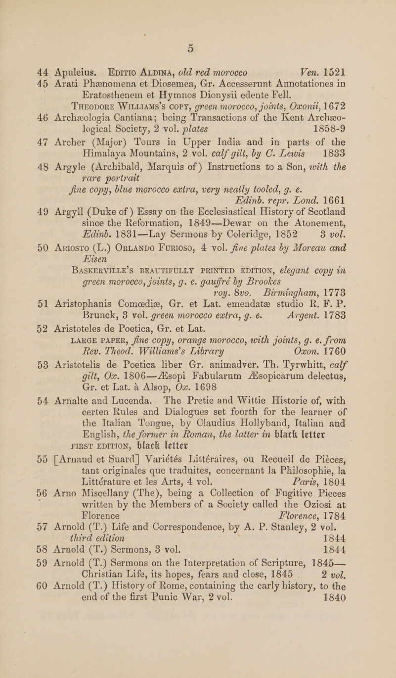 44 45 46 47 48 49 50 5 pt 52 5 ©o o4 ou on 56 Or “I 58 59 60 5 Apuleius. Epirio Aupina, old red morocco Ven. 1521 Arati Phenomena et Diosemea, Gr. Accesserunt Annotationes in Eratosthenem et Hymnos Dionysii edente Fell. THEODORE WILLIAMS’S COPY, green morocco, joints, Oxonii, 1672 Archeologia Cantiana; being Transactions of the Kent Archzo- logical Society, 2 vol. plates 1858-9 Archer (Major) Tours in Upper India and in parts of the Himalaya Mountains, 2 vol. calf gilt, by C. Lewis 1833 Argyle (Archibald, Marquis of ) Instructions to a Son, with the rare portrait jine copy, blue morocco extra, very neatly tooled, g. é. Edinb. repr. Lond. 1661 Argyll (Duke of ) Essay on the Ecclesiastical History of Scotland since the Reformation, 1849-—-Dewar on the Atonement, Edinb. 1831—Lay Sermons by Coleridge, 1852 3 vol. Artosto (L.) ORLANDO Furioso, 4 vol. jine plates by Moreau and Ersen BASKERVILLE’S BEAUTIFULLY PRINTED EDITION, elegant copy in green morocco, joints, g. e. gaugré by Brookes roy. 8vo. Birmingham, 1773 Aristophanis Comeedie, Gr. et Lat. emendate studio R. F. P. Brunck, 3 vol. green morocco extra, g. é. Argent. 1783 Aristoteles de Poetica, Gr. et Lat. LARGE PAPER, fine copy, orange morocco, with joints, g. e. from Rev. Theod. Williams’s Library Oxon. 1760 Aristotelis de Poetica liber Gr. animadver. Th. Tyrwhitt, calf gilt, Ox. 1806—dsopi Fabularum AXsopicarum delectus, Gr. et Lat. 4 Alsop, Ox. 1698 Arnalte and Lucenda. The Pretie and Wittie Historie of, with certen Rules and Dialogues set foorth for the learner of the Italian Tongue, by Claudius Hollyband, Italian and English, the former in Roman, the latter in black letter FIRST EDITION, black letter [Arnaud et Suard] Variétés Littéraires, ou Recueil de Piéces, tant originales que traduites, concernant la Philosophie, la Littérature et les Arts, 4 vol. Paris, 1804 Arno Miscellany (The), being a Collection of Fugitive Pieces written by the Members of a Society called the Oziosi at Florence Florence, 1784. Arnold (T.) Life and Correspondence, by A. P. Stanley, 2 vol. third edition 7 1844 Arnold (T.) Sermons, 3 vol. 1844 Arnold (T.) Sermons on the Interpretation of Scripture, 1845— Christian Life, its hopes, fears and close, 1845 . 2 vol. Arnold (T.) History of Rome, containing the early history, to the end of the first Punic War, 2 vol. 1840