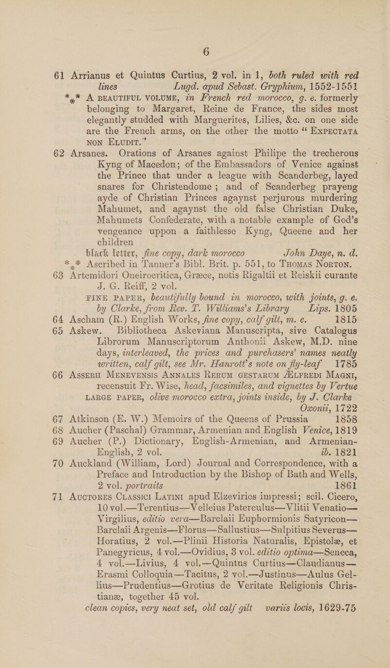 61 Arrianus et Quintus Curtius, 2 vol. in 1, both ruled with red lines Lugd. apud Sebast. Gryphium, 1552-1551 *,%* A BEAUTIFUL VOLUME, in French red morocco, g. é. formerly belonging to Margaret, Reine de France, the sides most elegantly studded with Marguerites, Lilies, &amp;c. on one side are the French arms, on the other the motto ‘“ ExprctaTa Non Exvupit.” 62 Arsanes. Orations of Arsanes against Philipe the trecherous Kyng of Macedon; of the Embassadors of Venice against the Prince that under a league with Scanderbeg, layed snares for Christendome ; and of Scanderbeg prayeng ayde of Christian Princes agaynst perjurous murdering Mahumet, and agaynst the old false Christian Duke, Mahumets Confederate, with a notable example of God’s vengeance uppon a faithlesse Kyng, Queene and her children black letter, fine copy, dark morocco John Daye, n. d. ** Ascribed in Tanner’s Bibl. Brit. p. 551, to Tomas Norton. 68 Artemidori Oneirocritica, Greece, notis Rigaltii et Reiskii curante J. G. Reiff, 2 vol. FINE PAPER, beautifully bound in morocco, with jotnts, g. e. by Clarke, from Rev. T. Williams’s Library Lips. 1805 64 Ascham (R.) English Works, jine copy, calf gilt, m. e. 1815 65 Askew. Bibliotheca Askeviana Manuscripta, sive Catalogus Librorum Manuscriptorum Anthonii Askew, M.D. nine days, interleaved, the prices and purchasers’ names neatly written, calf gilt, see Mr. Hanrott’s note on fly-leaf 1785 66 Assent’ MENEVENSIS ANNALES RERUM GESTARUM ANLFREDI Maent, recensuit Fr. Wise, head, facsimiles, and vignettes by Vertue LARGE PAPER, olive morocco extra, joints inside, by J. Clarke Oxonti, 1722 67 Atkinson (E. W.) Memoirs of the Queens of Prussia 1858 68 Aucher (Paschal) Grammar, Armenian and English Venice, 1819 69 Aucher (P.) Dictionary, English-Armenian, and Armenian- English, 2 vol. wb. 1821 70 Auckland (William, Lord) Journal and Correspondence, with a Preface and Introduction by the Bishop of Bath and Wells, 2 vol. portraits 1861 71 Avucrores Cuassicr Latinr apud Elzevirios impressi; scil. Cicero, 10 vol.—Terentius—Velleius Paterculus—Vlitii Venatio— Virgilius, editio vera—Barclaii Eupbormionis Satyricon— Barclaii Argenis—Florus—Sallustius—Sulpitius Severus— Horatius, 2 vol.—Plinii Historia Naturalis, Epistole, et Panegyricus, 4 vol.—Ovidius, 3 vol. editio optima—Seneca, 4 vol.—Livius, 4 vol.—Quintus Curtius—Claudianus— Erasmi Colloquia—Tacitus, 2 vol.—Justinus—Aulus Gel- lins—Prudentius—Grotius de Veritate Religionis Chris- tiane, together 45 vol. — clean copies, very neat set, old calf gilt variis locis, 1629-75
