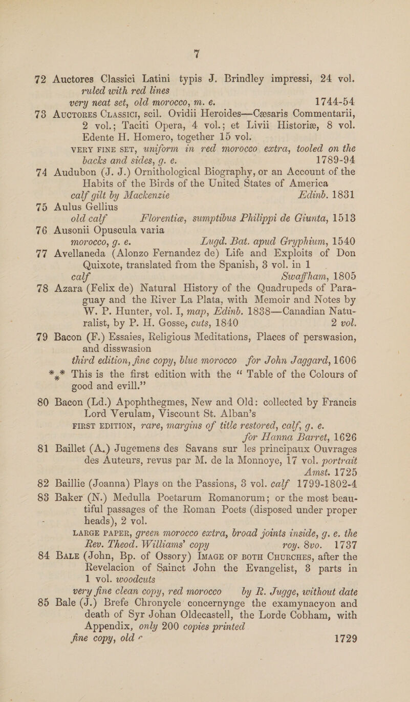 72 Auctores Classici Latini typis J. Brindley impressi, 24 vol. ruled with red lines very neat set, old morocco, m. é. 1744-54 73 Avorores Cuassict, scil. Ovidii Heroides—Cesaris Commentarii, 2 vol.; Taciti Opera, 4 vol.; et Livii Historie, 8 vol. Edente H. Homero, together 15 vol. VERY FINE SET, wniform in red morocco extra, tooled on the backs and sides, g. @. 1789-94 74 Audubon (J. J.) Ornithological Biography, or an Account of the Habits of the Birds of the United States of America calf gilt by Mackenzie Edinb. 1831 75 Aulus Gellius old calf Florentiea, sumptibus Philippi de Giunta, 1513 76 Ausonii Opuscula varia MOTOCCO, g. Lugd. Bat. apud Gryphium, 1540 77 Avellaneda (Alonzo Fernandez de) Life and Exploits of Don Quixote, translated from the Spanish, 3 vol. in 1 Leal Swaffham, 1805 78 Azara (Felix de) Natural History of the Quadrupeds of Para- guay and the River La Plata, with Memoir and Notes by W. P. Hunter, vol. I, map, Edinb. 1838—Canadian Natu- ralist, by P. H. Gosse, cuts, 1840 2 vol. 79 Bacon (F.) Essaies, Religious Meditations, Places of perswasion, and disswasion third edition, jine copy, blue morocco for John Jaggard, 1606 *,* This is the first edition with the “ Table of the Colours of good and evill.” 80 Bacon (Ld.) Apophthegmes, New and Old: collected by Francis Lord Verulam, Viscount St. Alban’s FIRST EDITION, rare, margins of title restored, calf, q. e. Jor Hanna Barret, 1626 81 Baillet (A.) Jugemens des Savans sur les principaux Ouvrages des Auteurs, revus par M. de la Monnoye, 17 vol. portrait Amst. 1725 82 Baillie (Joanna) Plays on the Passions, 8 vol. calf 1799-1802-4 83 Baker (N.) Medulla Poetarum Romanorum; or the most beau- tiful passages of the Roman Poets (disposed under proper - heads), 2 vol. LARGE PAPER, green morocco extra, broad joints inside, g. e. the Rev. Theod. Williams’ copy roy. 8vo. 1737 84 Bae (John, Bp. of Ossory) ImacE or BoTH CuurcuEs, after the Revelacion of Sainct John the Evangelist, 3 parts in 1 vol. woodcuts very fine clean copy, red morocco by R. Jugge, without date 85 Bale (J.) Brefe Chronycle' concernynge the examynacyon and death of Syr Johan Oldecastell, the Lorde Cobham, with Appendix, only 200 copies printed Jine copy, old - — 1729