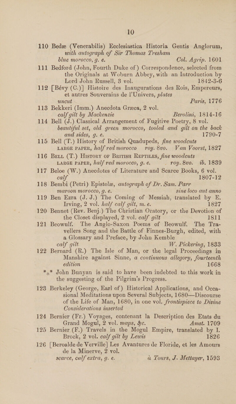110 Bedee (Venerabilis) Ecclesiastica Historia Gentis Anglorum, with autograph of Sir Thomas Tresham blue morocco, g. é. Col. Agrip. 1601 111 Bedford (John, Fourth Duke of ) Correspondence, selected from the Originals at Woburn Abbey, with an Introduction by Lord John Russell, 3 vol. 1842-3-6 112 [Bévy (C.)] Histoire des Inaugurations des Rois, Empereurs, et autres Souverains de l’Univers, plates uncut Paris, 1776 113 Bekkeri (Imm.) Anecdota Greca, 2 vol. calf gilt by Mackenzie Berolini, 1814-16 114 Bell (J.) Classical Arrangement of Fugitive Poetry, 8 vol. beautiful set, old green morocco, tooled and gilt on the back and sides, Gere 1790-7 115 Bell (T.) History of British Quadupeds, fine woodcuts LARGE PAPER, half red morocco roy. 8vo. Van Voorst, 1827 116 Bet (T.) History or British REeprtives, fine woodcuts LARGE PAPER, half red morocco, g. é. _ roy. 8vo. ib. 1839 117 Beloe (W.) Anecdotes of Literature and Scarce Books, 6 vol. calf 1807-12 118 Bembi (Petri) Epistola, autograph of Dr. Sam. Parr Maroon MOTOCCO, J. e. sine loco aut anno 119 Ben Ezra (J. J.) The Coming of Messiah, translated by E. Irving, 2 vol. half calf gilt, m.e. 1827 120 Bennet (Rev. Benj.) The Christian Oratory, or the Devotion of the Closet displayed, 2 vol. calf gilt 1811 121 Beowulf. The Anglo-Saxon Poems of Beowulf. The Tra- vellers Song and the Battle of Finnes-Burgh, edited, with a Glossary and Preface, by John Kemble calf gilt W. Pickering, 1833 122 Bernard (R.) The Isle of Man, or the legal Proceedings in Manshire against Sinne, a continuous allegory, fourteenth edition 1668 *.* John Bunyan is said to have been indebted to this work in the suggesting of the Pilgrim’s Progress. 123 Berkeley (George, Earl of ) Historical Applications, and Occa- sional Meditations upon Several Subjects, 1680—Discourse of the Life of Man, 1680, in one vol. frontispiece to Divine Considerations inserted 124 Bernier (Fr.) Voyages, contenant la Description des Etats du Grand Mogul, 2 vol. maps, ec. Amst. 1709 125 Bernier (F.) Travels in the Mogul Empire, translated by I. Brock, 2 vol. calf gilt by Lewis 1826 126 [Beroalde de Verville] Les Avantures de Floride, et les Amours de la Minerve, 2 vol. : scarce, calf extra, g. é. au Tours, J. Mettayer, 1593