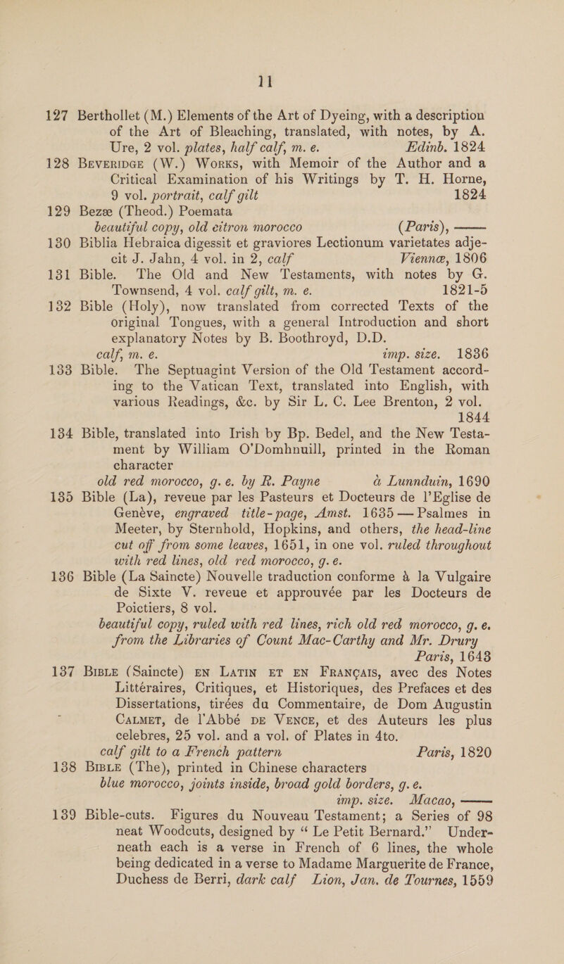 127 128 129 130 131 132 138 134 135 136 137 138 139 11 Berthollet (M.) Elements of the Art of Dyeing, with a description of the Art of Bleaching, translated, with notes, by A. Ure, 2 vol. plates, half calf, m. e. Edinb. 1824. Beveripce (W.) Works, with Memoir of the Author and a Critical Examination of his Writings by T. H. Horne,  9 vol. portrait, calf gilt 1824 Bezee (Theod.) Poemata beautiful copy, old eitron morocco (Paris), Biblia Hebraica digessit et graviores Lectionum varietates adje- cit J. Jahn, 4 vol. in 2, calf Vienne, 1806 Bible. The Old and New Testaments, with notes by G. Townsend, 4 vol. calf gilt, m. e. 1821-5 Bible (Holy), now translated from corrected Texts of the Original Tongues, with a general Introduction and short explanatory Notes by B. Boothroyd, D.D. calf, m. e. imp. size. 1836 Bible. The Septuagint Version of the Old Testament accord- ing to the Vatican Text, translated into English, with various Readings, &amp;c. by Sir L. C. Lee Brenton, 2 vol. 1844 Bible, translated into Irish by Bp. Bedel, and the New Testa- ment by William O’Domhnuill, printed in the Roman character old red morocco, g.e. by R. Payne a Lunnduin, 1690 Bible (La), reveue par les Pasteurs et Docteurs de |’Eglise de Geneve, engraved title-page, Amst. 1635—Psalmes in Meeter, by Sternhold, Hopkins, and others, the head-line cut of from some leaves, 1651, in one vol. ruled throughout with red lines, old red morocco, g. é. Bible (La Saincte) Nouvelle traduction conforme &amp; la Vulgaire de Sixte V. reveue et approuvée par les Docteurs de Poictiers, 8 vol. beautiful copy, ruled with red lines, rich old red morocco, g. é. Jrom the Libraries of Count Mac-Carthy and Mr. Drury Paris, 16438 BisLE (Saincte) EN Latin ET EN FRancals, avec des Notes Littéraires, Critiques, et Historiques, des Prefaces et des Dissertations, tirées da Commentaire, de Dom Augustin CatmeT, de l’'Abbé pE VeENcE, et des Auteurs les plus celebres, 25 vol. and a vol. of Plates in 4to. calf gilt toa French pattern Paris, 1820 Brie (The), printed in Chinese characters blue morocco, joints inside, broad gold borders, g. e. imp. size. Macao, Bible-cuts. Figures du Nouveau Testament; a Series of 98 neat Woodcuts, designed by “ Le Petit Bernard.” Under- being dedicated in a verse to Madame Marguerite de France, Duchess de Berri, dark calf Lion, Jan. de Tournes, 1559 