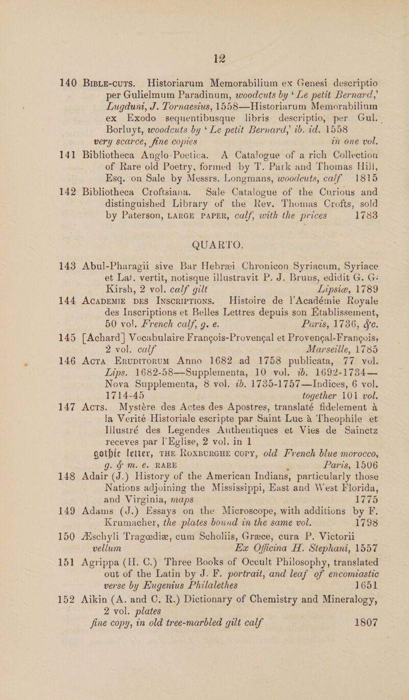 140 141 142 143 144 145 146 147 148 149 150 151 152 12 BrsLE-cuts. Historiarum Memorabilium ex Genesi descriptio per Gulielmum Paradinum, woodcuts by ‘ Le petit Bernard,’ Lugduni, J. Tornaesius, 1558—Historiarum Memorabilinm ex Exodo sequentibusque libris descriptio, per Gul. . Borluyt, woodcuts by ‘ Le petit Bernard, 1b. 1d. 1558 very scarce, fine copies am one vol, Bibliotheca Anglo-Poetica. A Catalogue of a rich Collection of Rare old Poetry, formed by T. Park and Thomas Hill, Esq. on Sale by Messrs. Longmans, woodcuts, calf 1815 Bibliotheca Croftsiana. Sale Catalogue of the Cnrious and distinguished Library of the Rev. Thomas Crofts, sold by Paterson, LARGE PAPER, calf, with the prices 1783 QUARTO. Abul-Pharagii sive Bar Hebrei Chronicon Syriacum, Syriace et Lat. vertit, notisque illustravit P. J. Bruns, edidit G. G: Kirsh, 2 vol. caif gilt Lipsie, 1789 ACADEMIE DES Inscriptions. Histoire de l’Académie Royale des Inscriptions et Belles Lettres depuis son Ktablissement, 50 vol. French calf, g. e. Paris, 1736, &amp;e. [Achard ] Vocabulaire Frangois-Provengal et Provengal-Frangois, 2 vol. calf Marseille, 1785 Acta Ervupirorum Anno 1682 ad 1758 publicata, 77 vol. Lips. 1682-58—Supplementa, 10 vol. 2. 1692-17384— Nova Supplementa, 8 vol. 2b. 1735-1757—Indices, 6 vol. 1714-45 together 101 vol. Acts. Mystére des Actes des Apostres, translaté fidelement a la Verité Historiale escripte par Saint Luc a Theophile et Ijlustré des Legendes Authentiques et Vies de Sainctz receves par l'Eglise, 2 vol. in 1 gothic letter, THE Roxpurcue cory, old French blue morocco, g. Sm. €. RARE ; Paris, 1506 Adair (J.) History of the American Indians, particularly those Nations adjoining the Mississippi, East and West Florida, and Virginia, maps 1775 Adams (J.) Essays on the Microscope, with additions by F. Krumacher, the plates bound in the same vol. 1798 fEischyli Trageediz, cum Scholiis, Greece, cura P. Victorii vellum Ex Officna H. Stephani, 1557 Agrippa (H. C.) Three Books of Occult Philosophy, translated out of the Latin by J. F. portrait, and leaf of encomiastic verse by Eugenius Philalethes — 1651 Aikin (A. and C. R.) Dictionary of Chemistry and Mineralogy, 2 vol. plates fine copy, in old tree-marbled gilt calf 1807