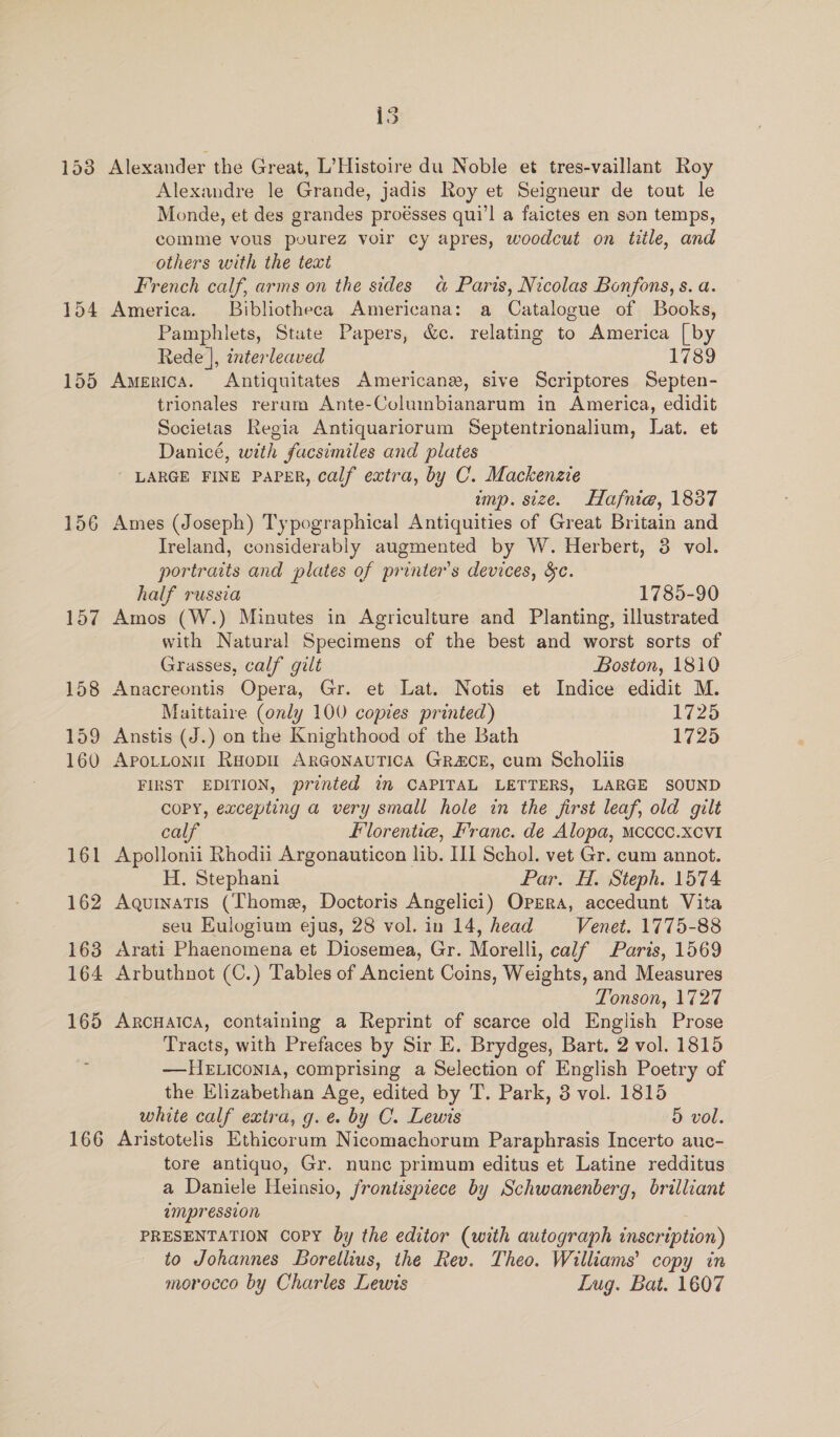 166 Alexander the Great, L’Histoire du Noble et tres-vaillant Roy Alexandre le Grande, jadis Roy et Seigneur de tout le Monde, et des grandes proésses qui’l a faictes en son temps, comme vous pourez voir cy apres, woodcut on title, and others with the text French calf, arms on the sides a Paris, Nicolas Bonfons, s. a. America. Bibliotheca Americana: a Catalogue of Books, Pamphlets, State Papers, &amp;c. relating to America [by Rede |, interleaved 1789 America. Antiquitates Americans, sive Scriptores Septen- trionales reram Ante-Columbianarum in America, edidit Societas Regia Antiquariorum Septentrionalium, Lat. et Danicé, with facsimiles and plates - LARGE FINE PAPER, calf extra, by C. Mackenzie Ames (Joseph) Typographical Antiquities of Great Britain and Ireland, considerably augmented by W. Herbert, 3 vol. portraits and plates of printers devices, &amp;c. half russia 1785-90 Amos (W.) Minutes in Agriculture and Planting, illustrated with Natural Specimens of the best and worst sorts of Grasses, calf gilt Boston, 1810 Anacreontis Opera, Gr. et Lat. Notis et Indice edidit M. Maittaire (only 100 copies printed) 1725 Anstis (J.) on the Knighthood of the Bath 1725 APpoLLoni’ Raopit ARGONAUTICA GRACE, cum Scholiis FIRST EDITION, printed im CAPITAL LETTERS, LARGE SOUND COPY, excepting a very small hole in the first leaf, old gilt calf Florentia, Franc. de Alopa, Mcccc.xcvi Apollonii Rhodii Argonauticon lib. III Schol. vet Gr. cum annot. H. Stephani Par. H. Steph. 1574 Aquinatis (Thome, Doctoris Angelici) Opera, accedunt Vita seu Eulogium ejus, 28 vol.in 14, head = Venet. 1775-88 Arati Phaenomena et Diosemea, Gr. Morelli, calf Paris, 1569 Arbuthnot (C.) Tables of Ancient Coins, Weights, and Measures Tonson, 1727 ARCHAICA, containing a Reprint of scarce old English Prose Tracts, with Prefaces by Sir E. Brydges, Bart. 2 vol. 1815 —HE iconia, comprising a Selection of English Poetry of the Elizabethan Age, edited by T. Park, 3 vol. 1815 white calf extra, g.e. by C. Lewis 5 vol. Aristotelis Ethicorum Nicomachorum Paraphrasis Incerto auc- tore antiquo, Gr. nunc primum editus et Latine redditus a Daniele Heinsio, frontispiece by Schwanenberg, brilliant ampression PRESENTATION Copy by the editor (with autograph inscription) to Johannes Borellius, the Rev. Theo. Williams’ copy in morocco by Charles Lewis Lug. Bat. 1607