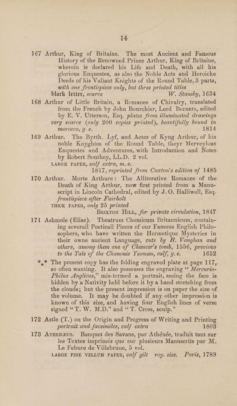 \ 167 Arthur, King of Britaine. The most Ancient and Famous History of the Renowned Prince Arthur, King of Britaine, wherein is declared his Life and Death, with all his glorious Enquestes, as also the Noble Acts and Heroicke Deeds of his Valiant Knights of the Round Table, 3 parts, with one frontismece only, but three printed titles black letter, scarce W. Stansby, 1634 168 Arthur of Little Britain, a Romance of Chivalry, translated from the French by John Bourchier, Lord Berners, edited by E. V. Utterson, Esq. plates from illuminated drawings very scarce (only 200 copies printed), beautifully bound in MOrocco, g.€. 1814 169 Arthur. The Byrth, Lyf, and Actes of Kyng Arthur, of his noble Knyghtes of the Round Table, theyr Merveylous Enquestes and Adventures, with Introduction and Notes by Robert Southey, LL.D. 2 vol. LARGE PAPER, calf extra, m. é. 1817, reprinted from Cazton’s edition of 1485 170 Arthur. Morte Arthure: The Alliterative Romance of the Death of King Arthur, now first printed from a Manu- seript in Lincoln Cathedral, edited by J. 0. Halliwell, Esq. Frontispiece after Fairholt THICK PAPER, only 25 printed Brixton Hitz, for private circulation, 1847 171 Ashmole (Elias). Theatrum Chemicum Britannicum, contain- ing severall Poeticall Pieces of our Famous English Philo- sophers, who have written the Hermetique Mysteries in their owne ancient Language, cuts by F. Vaughan and others, among them one of Chaucer's tomb, 1556, previous to the Tale of the Chanowis Yeoman, calf, g. e. 1652 ** The present copy has the folding engraved plate at page 117, so often wanting. It also possesses the engraving ‘* Mercurio- Philus Anglicus,’’ mis-termed a portrait, seeing the face is hidden by a Nativity held before it by a hand stretching from the clouds; but the present impression is on paper the size of the volume. It may be doubted if any other impression is known of this size, and having four English lines of verse signed “T. W. M.D.” and “ T. Cross, sculp.” 172 Astle (T.) on the Origin and Progress of Writing and Printing portrait and facsimiles, calf extra 1803 173 Aruenazus. Banquet des Savans, par Athénée, traduit tant sur les Textes imprimés que sur plusieurs Manuscrits par M. Le Febure de Villebrune, 5 vol. LARGE FINE VELLUM PAPER, calf gilé roy. size. Paris, 1789